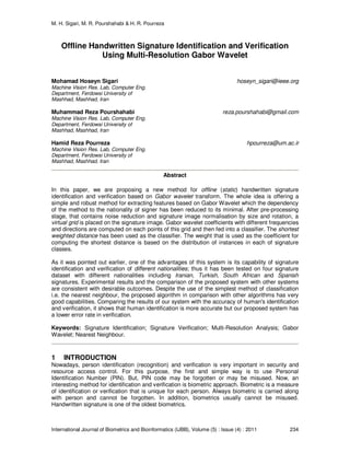 M. H. Sigari, M. R. Pourshahabi & H. R. Pourreza
International Journal of Biometrics and Bioinformatics (IJBB), Volume (5) : Issue (4) : 2011 234
Offline Handwritten Signature Identification and Verification
Using Multi-Resolution Gabor Wavelet
Mohamad Hoseyn Sigari hoseyn_sigari@ieee.org
Machine Vision Res. Lab, Computer Eng.
Department, Ferdowsi University of
Mashhad, Mashhad, Iran
Muhammad Reza Pourshahabi reza.pourshahabi@gmail.com
Machine Vision Res. Lab, Computer Eng.
Department, Ferdowsi University of
Mashhad, Mashhad, Iran
Hamid Reza Pourreza hpourreza@um.ac.ir
Machine Vision Res. Lab, Computer Eng.
Department, Ferdowsi University of
Mashhad, Mashhad, Iran
Abstract
In this paper, we are proposing a new method for offline (static) handwritten signature
identification and verification based on Gabor wavelet transform. The whole idea is offering a
simple and robust method for extracting features based on Gabor Wavelet which the dependency
of the method to the nationality of signer has been reduced to its minimal. After pre-processing
stage, that contains noise reduction and signature image normalisation by size and rotation, a
virtual grid is placed on the signature image. Gabor wavelet coefficients with different frequencies
and directions are computed on each points of this grid and then fed into a classifier. The shortest
weighted distance has been used as the classifier. The weight that is used as the coefficient for
computing the shortest distance is based on the distribution of instances in each of signature
classes.
As it was pointed out earlier, one of the advantages of this system is its capability of signature
identification and verification of different nationalities; thus it has been tested on four signature
dataset with different nationalities including Iranian, Turkish, South African and Spanish
signatures. Experimental results and the comparison of the proposed system with other systems
are consistent with desirable outcomes. Despite the use of the simplest method of classification
i.e. the nearest neighbour, the proposed algorithm in comparison with other algorithms has very
good capabilities. Comparing the results of our system with the accuracy of human's identification
and verification, it shows that human identification is more accurate but our proposed system has
a lower error rate in verification.
Keywords: Signature Identification; Signature Verification; Multi-Resolution Analysis; Gabor
Wavelet; Nearest Neighbour.
1 INTRODUCTION
Nowadays, person identification (recognition) and verification is very important in security and
resource access control. For this purpose, the first and simple way is to use Personal
Identification Number (PIN). But, PIN code may be forgotten or may be misused. Now, an
interesting method for identification and verification is biometric approach. Biometric is a measure
of identification or verification that is unique for each person. Always biometric is carried along
with person and cannot be forgotten. In addition, biometrics usually cannot be misused.
Handwritten signature is one of the oldest biometrics.
 