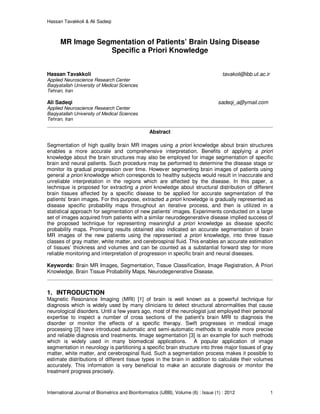 Hassan Tavakkoli & Ali Sadeqi
International Journal of Biometrics and Bioinformatics (IJBB), Volume (6) : Issue (1) : 2012 1
MR Image Segmentation of Patients’ Brain Using Disease
Specific a Priori Knowledge
Hassan Tavakkoli tavakoli@ibb.ut.ac.ir
Applied Neuroscience Research Center
Baqiyatallah University of Medical Sciences
Tehran, Iran
Ali Sadeqi sadeqi_a@ymail.com
Applied Neuroscience Research Center
Baqiyatallah University of Medical Sciences
Tehran, Iran
Abstract
Segmentation of high quality brain MR images using a priori knowledge about brain structures
enables a more accurate and comprehensive interpretation. Benefits of applying a priori
knowledge about the brain structures may also be employed for image segmentation of specific
brain and neural patients. Such procedure may be performed to determine the disease stage or
monitor its gradual progression over time. However segmenting brain images of patients using
general a priori knowledge which corresponds to healthy subjects would result in inaccurate and
unreliable interpretation in the regions which are affected by the disease. In this paper, a
technique is proposed for extracting a priori knowledge about structural distribution of different
brain tissues affected by a specific disease to be applied for accurate segmentation of the
patients’ brain images. For this purpose, extracted a priori knowledge is gradually represented as
disease specific probability maps throughout an iterative process, and then is utilized in a
statistical approach for segmentation of new patients’ images. Experiments conducted on a large
set of images acquired from patients with a similar neurodegenerative disease implied success of
the proposed technique for representing meaningful a priori knowledge as disease specific
probability maps. Promising results obtained also indicated an accurate segmentation of brain
MR images of the new patients using the represented a priori knowledge, into three tissue
classes of gray matter, white matter, and cerebrospinal fluid. This enables an accurate estimation
of tissues’ thickness and volumes and can be counted as a substantial forward step for more
reliable monitoring and interpretation of progression in specific brain and neural diseases.
Keywords: Brain MR Images, Segmentation, Tissue Classification, Image Registration, A Priori
Knowledge, Brain Tissue Probability Maps, Neurodegenerative Disease.
1. INTRODUCTION
Magnetic Resonance Imaging (MRI) [1] of brain is well known as a powerful technique for
diagnosis which is widely used by many clinicians to detect structural abnormalities that cause
neurological disorders. Until a few years ago, most of the neurologist just employed their personal
expertise to inspect a number of cross sections of the patient's brain MRI to diagnosis the
disorder or monitor the effects of a specific therapy. Swift progresses in medical image
processing [2] have introduced automatic and semi-automatic methods to enable more precise
and reliable diagnosis and treatments. Image segmentation [3] is an example for such methods
which is widely used in many biomedical applications. A popular application of image
segmentation in neurology is partitioning a specific brain structure into three major tissues of gray
matter, white matter, and cerebrospinal fluid. Such a segmentation process makes it possible to
estimate distributions of different tissue types in the brain in addition to calculate their volumes
accurately. This information is very beneficial to make an accurate diagnosis or monitor the
treatment progress precisely.
 