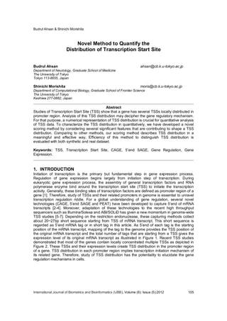 Budrul Ahsan & Shinichi Morishita
International Journal of Biometrics and Bioinformatics (IJBB), Volume (6): Issue (5):2012 105
Novel Method to Quantify the
Distribution of Transcription Start Site
Budrul Ahsan ahsan@cb.k.u-tokyo.ac.jp
Department of Neurology, Graduate School of Medicine
The University of Tokyo
Tokyo 113-8655, Japan
Shinichi Morishita moris@cb.k.u-tokyo.ac.jp
Department of Computational Biology, Graduate School of Frontier Science
The University of Tokyo
Kashiwa 277-0882, Japan
Abstract
Studies of Transcription Start Site (TSS) show that a gene has several TSSs locally distributed in
promoter region. Analysis of this TSS distribution may decipher the gene regulatory mechanism.
For that purpose, a numerical representation of TSS distribution is crucial for quantitative analysis
of TSS data. To characterize the TSS distribution in quantitatively, we have developed a novel
scoring method by considering several significant features that are contributing to shape a TSS
distribution. Comparing to other methods, our scoring method describes TSS distribution in a
meaningful and effective way. Efficiency of this method to distinguish TSS distribution is
evaluated with both synthetic and real dataset.
Keywords: TSS, Transcription Start Site, CAGE, 5’end SAGE, Gene Regulation, Gene
Expression.
1. INTRODUCTION
Initiation of transcription is the primary but fundamental step in gene expression process.
Regulation of gene expression begins largely from initiation step of transcription. During
eukaryotic gene expression process, the assembly of general transcription factors and RNA
polymerase enzyme bind around the transcription start site (TSS) to initiate the transcription
activity. Generally, these binding sites of transcription factors are defined as promoter region of a
gene [1]. Therefore, study of TSSs and their related promoters in genome is essential to unravel
transcription regulation riddle. For a global understanding of gene regulation, several novel
technologies (CAGE, 5’end SAGE and PEAT) have been developed to capture 5’end of mRNA
transcripts [2-4]. Moreover, adaptation of these technologies to the recent high throughput
sequencers such as Illumina/Solexa and ABI/SOLiD has given a new momentum in genome-wide
TSS studies [5-7]. Depending on the restriction endonuclease, these capturing methods collect
about 20~27bp short sequence starting from TSS of mRNA transcript. This short sequence is
regarded as 5’end mRNA tag or in short tag in this article. As 5’end of each tag is the starting
position of the mRNA transcript, mapping of the tag to the genome provides the TSS position of
the original mRNA transcript and the total number of tags that are starting from a TSS gives the
expression level of its original mRNA transcript as illustrated in Figure 1. Recent TSS studies
demonstrated that most of the genes contain locally concentrated multiple TSSs as depicted in
Figure 2. These TSSs and their expression levels create TSS distribution in the promoter region
of a gene. TSS distribution in each promoter region implies transcription initiation mechanism of
its related gene. Therefore, study of TSS distribution has the potentiality to elucidate the gene
regulation mechanisms in cells.
 