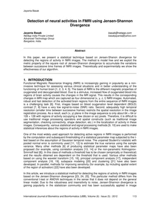 Jayanta Basak
International Journal of Biometrics and Bioinformatics (IJBB), Volume (6) : Issue (5) : 2012 113
Detection of neural activities in FMRI using Jensen-Shannon
Divergence
Jayanta Basak basak@netapp.com
NetApp India Private Limited basakjayanta@yahoo.com
Advanced Technology Group
Bangalore, India.
Abstract
In this paper, we present a statistical technique based on Jensen-Shanon divergence for
detecting the regions of activity in fMRI images. The method is model free and we exploit the
metric property of the square root of Jensen-Shannon divergence to accumulate the variations
between successive time frames of fMRI images. Theoretically and experimentally we show the
effectiveness of our algorithm.
1. INTRODUCTION
Functional Magnetic Resonance Imaging (fMRI) is increasingly gaining in popularity as a non-
invasive technique for assessing various clinical situations and in better understanding of the
functioning of human brain [1, 2, 3, 4, 5]. The basis of fMRI is the different magnetic properties of
oxygenated and deoxygenated blood. Due to a stimulus, increased flow of oxygenated blood into
regions of brain activity causes the changes in the MR signal. This results in the corresponding
changes in MRI map which are captured as four dimensional (x, y, z, t) fMRI images. Automated,
robust and fast detection of the activated brain regions from the entire sequence of fMRI images
is a challenging task [6]. First, images based on blood oxygenation level dependent (BOLD)
contrast [7, 8] have a very low signal-to-noise (SNR) ratio. Second, adequately high temporal
resolution (smaller time between successive frames) restricts the spatial resolution in the image
registration process. As a result, each (x, y) plane in the image sequence is only about 64 × 64 or
128 × 128 with regions of activity occupying a few (dozen or so) pixels. Therefore, it is difficult to
use traditional image processing operators and spatial constructs (such as traditional image
segmentation, checking connectivity, shape detection, etc.) in the localization of activity in these
images. Consequently, various statistical and signal processing methods [9, 10] are used to make
statistical inferences about the regions of activity in fMRI images.
One of the most widely used approach for detecting active regions in fMRI images is performed
by the computation and subsequent thresholding of a statistical parameter map subjected to the t-
test based on the assumption of Gaussian temporal noise. The unpaired Student’s t-statistic with
pooled normal error is commonly used [11, 12] to estimate the true variance using the sample
variance. Many other methods [6] of producing statistical parameter maps have also been
proposed (for example, using correlation analysis [13, 14] or the non-parametric Kolmogorov-
Smirnoff test [8]). In this class of methods a threshold has to be chosen (empirically or theoretical)
and the results obtained are dependent on the threshold that is used. Various other methods
based on using the wavelet transform [15, 16], principal component analysis [17], independent
component analysis [18, 19], subspace modeling [20] and clustering [21] have also been
developed. In parallel, methods for improving sensitivity (for example, by including spatial extent
of the region of activation) [22] have also been developed.
In this article, we introduce a statistical method for detecting the regions of activity in fMRI images
based on the Jensen-Shannon divergence [23, 24, 25]. This particular method differs from the
conventional t-test or ANOVA techniques in the sense that it does not depend on the general
linear model. Due to the robustness and insensitivity to noise, Jensen-Shannon divergence is
gaining popularity in the statistician community and has been successfully applied in image
 