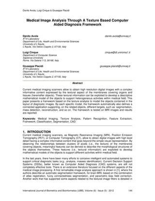 Danilo Avola, Luigi Cinque & Giuseppe Placidi
International Journal of Biometrics and Bioinformatics (IJBB), Volume (6) : Issue (5) : 2012 144
Medical Image Analysis Through A Texture Based Computer
Aided Diagnosis Framework
Danilo Avola danilo.avola@univaq.it
A
A
VI Laboratory
Department of Life, Health and Environmental Sciences
University of L’Aquila
L’Aquila, Via Vetoio Coppito 2, 67100, Italy
Luigi Cinque cinque@di.uniroma1.it
Department of Computer Science
Sapienza University
Rome, Via Salaria 113, 00198, Italy
Giuseppe Placidi giuseppe.placidi@univaq.it
A
A
VI Laboratory
Department of Life, Health and Environmental Sciences
University of L’Aquila
L’Aquila, Via Vetoio Coppito 2, 67100, Italy
Abstract
Current medical imaging scanners allow to obtain high resolution digital images with a complex
informative content expressed by the textural aspect of the membranes covering organs and
tissues (hereinafter objects). These textural information can be exploited to develop a descriptive
mathematical model of the objects to support heterogeneous activities within medical field. This
paper presents a framework based on the texture analysis to model the objects contained in the
layout of diagnostic images. By each specific model, the framework automatically also defines a
connected application supporting, on the related objects, different targets, such as: segmentation,
mass detection, reconstruction, and so on. The framework is tested on MRI images and results
are reported.
Keywords: Medical Imaging, Texture Analysis, Pattern Recognition, Feature Extraction,
Framework, Classification, Segmentation, CAD.
1. INTRODUCTION
Current medical imaging scanners, as Magnetic Resonance Imaging (MRI), Position Emission
Tomography (PET), or Computer Tomography (CT), allow to obtain digital images with high level
detail having a complex informative content that goes beyond the simple visual representation. By
observing the relationships between clusters of pixels (i.e., the texture) of the membranes
covering objects, meaningful features can be derived to describe the morphological structures of
the objects themselves. These features (i.e., textural information) are exploited to develop
mathematical models of the objects to support different activities within medical field.
In the last years, there have been many efforts to conceive intelligent and automated systems to
support critical diagnostic tasks (e.g., analysis, masses identification). Current Decision Support
Systems (DSSs), better known as Computer Aided Diagnosis (CAD) systems, are still not
completely effective tools. There is an extensive literature focused on the different aspects of the
medical image processing. A first remarkable image analysis approach is shown in [1], where the
authors describe an automatic segmentation framework, for brain MRI, based on the combination
of atlas registration, fuzzy connectedness segmentation, and parametric bias field correction.
Another work that has supported some aspects related to the textural image filters is detailed in
 