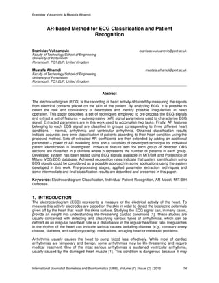 Branislav Vuksanovic & Mustafa Alhamdi
International Journal of Biometrics and Bioinformatics (IJBB), Volume (7) : Issue (2) : 2013 74
AR-based Method for ECG Classification and Patient
Recognition
Branislav Vuksanovic branislav.vuksanovic@port.ac.uk
Faculty of Technology/School of Engineering
University of Portsmouth
Portsmouth, PO1 2UP, United Kingdom
Mustafa Alhamdi mustafa.alhamdi@port.ac.uk
Faculty of Technology/School of Engineering
University of Portsmouth
Portsmouth, PO1 2UP, United Kingdom
Abstract
The electrocardiogram (ECG) is the recording of heart activity obtained by measuring the signals
from electrical contacts placed on the skin of the patient. By analyzing ECG, it is possible to
detect the rate and consistency of heartbeats and identify possible irregularities in heart
operation. This paper describes a set of techniques employed to pre-process the ECG signals
and extract a set of features – autoregressive (AR) signal parameters used to characterise ECG
signal. Extracted parameters are in this work used to accomplish two tasks. Firstly, AR features
belonging to each ECG signal are classified in groups corresponding to three different heart
conditions – normal, arrhythmia and ventricular arrhythmia. Obtained classification results
indicate accurate, zero-error classification of patients according to their heart condition using the
proposed method. Sets of extracted AR coefficients are then extended by adding an additional
parameter – power of AR modelling error and a suitability of developed technique for individual
patient identification is investigated. Individual feature sets for each group of detected QRS
sections are classified in p clusters where p represents the number of patients in each group.
Developed system has been tested using ECG signals available in MIT/BIH and Politecnico of
Milano VCG/ECG database. Achieved recognition rates indicate that patient identification using
ECG signals could be considered as a possible approach in some applications using the system
developed in this work. Pre-processing stages, applied parameter extraction techniques and
some intermediate and final classification results are described and presented in this paper.
Keywords: Electrocardiogram Classification, Individual Patient Recognition, AR Model, MIT/BIH
Database.
1. INTRODUCTION
The electrocardiogram (ECG) represents a measure of the electrical activity of the heart. To
measure this activity electrodes are placed on the skin in order to detect the bioelectric potentials
given off by the heart that reach the skins surface. Studying the ECG signal can, in many cases,
provide an insight into understanding life-threatening cardiac conditions [1]. These studies are
usually concerned with detecting and classifying various types of arrhythmias, which can be
defined as an irregular heartbeat rate or a disturbance in the regular heartbeat rate. Irregularities
in the rhythm of the heart can indicate various causes including disease (e.g., coronary artery
disease, diabetes, and cardiomyopathy), medications, an aging heart or metabolic problems.
Arrhythmia usually causes the heart to pump blood less effectively. While most of cardiac
arrhythmias are temporary and benign, some arrhythmias may be life-threatening and require
medical treatment. One of the most serious arrhythmias is sustained ventricular arrhythmia,
usually caused by the damaged heart muscle [1]. This condition is dangerous because it may
 