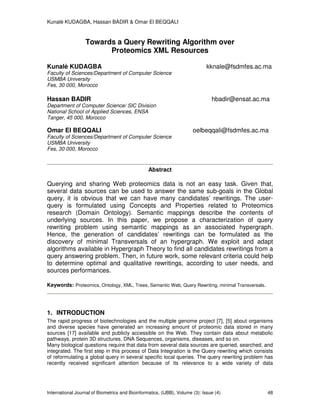 Kunalè KUDAGBA, Hassan BADIR & Omar El BEQQALI
International Journal of Biometrics and Bioinformatics, (IJBB), Volume (3): Issue (4) 48
Towards a Query Rewriting Algorithm over
Proteomics XML Resources
Kunalè KUDAGBA kknale@fsdmfes.ac.ma
Faculty of Sciences/Department of Computer Science
USMBA University
Fes, 30 000, Morocco
Hassan BADIR hbadir@ensat.ac.ma
Department of Computer Science/ SIC Division
National School of Applied Sciences, ENSA
Tanger, 45 000, Morocco
Omar El BEQQALI oelbeqqali@fsdmfes.ac.ma
Faculty of Sciences/Department of Computer Science
USMBA University
Fes, 30 000, Morocco
Abstract
Querying and sharing Web proteomics data is not an easy task. Given that,
several data sources can be used to answer the same sub-goals in the Global
query, it is obvious that we can have many candidates’ rewritings. The user-
query is formulated using Concepts and Properties related to Proteomics
research (Domain Ontology). Semantic mappings describe the contents of
underlying sources. In this paper, we propose a characterization of query
rewriting problem using semantic mappings as an associated hypergraph.
Hence, the generation of candidates’ rewritings can be formulated as the
discovery of minimal Transversals of an hypergraph. We exploit and adapt
algorithms available in Hypergraph Theory to find all candidates rewritings from a
query answering problem. Then, in future work, some relevant criteria could help
to determine optimal and qualitative rewritings, according to user needs, and
sources performances.
Keywords: Proteomics, Ontology, XML, Trees, Semantic Web, Query Rewriting, minimal Transversals.
1. INTRODUCTION
The rapid progress of biotechnologies and the multiple genome project [7], [5] about organisms
and diverse species have generated an increasing amount of proteomic data stored in many
sources [17] available and publicly accessible on the Web. They contain data about metabolic
pathways, protein 3D structures, DNA Sequences, organisms, diseases, and so on.
Many biological questions require that data from several data sources are queried, searched, and
integrated. The first step in this process of Data Integration is the Query rewriting which consists
of reformulating a global query in several specific local queries. The query rewriting problem has
recently received significant attention because of its relevance to a wide variety of data
 