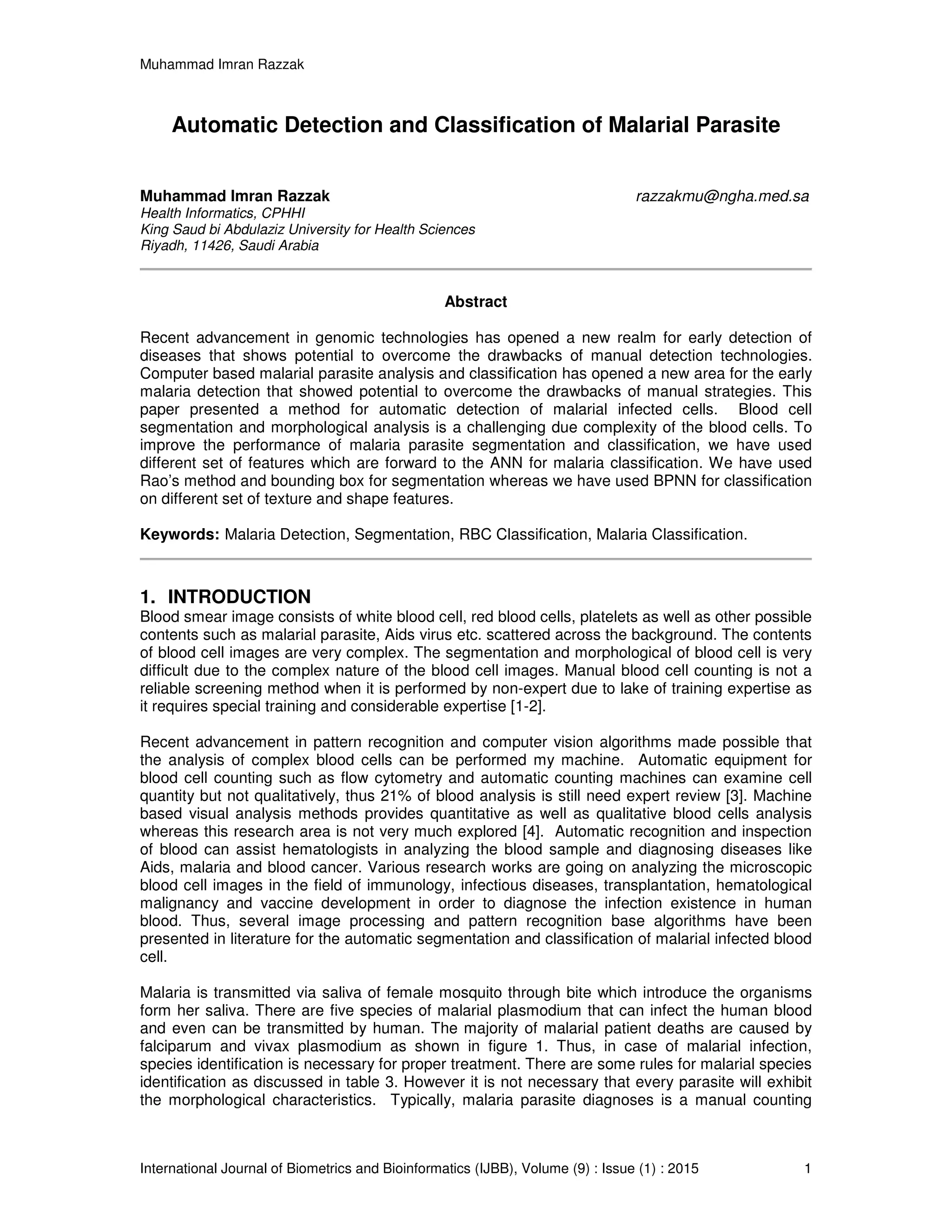 Muhammad Imran Razzak
International Journal of Biometrics and Bioinformatics (IJBB), Volume (9) : Issue (1) : 2015 1
Automatic Detection and Classification of Malarial Parasite
Muhammad Imran Razzak razzakmu@ngha.med.sa
Health Informatics, CPHHI
King Saud bi Abdulaziz University for Health Sciences
Riyadh, 11426, Saudi Arabia
Abstract
Recent advancement in genomic technologies has opened a new realm for early detection of
diseases that shows potential to overcome the drawbacks of manual detection technologies.
Computer based malarial parasite analysis and classification has opened a new area for the early
malaria detection that showed potential to overcome the drawbacks of manual strategies. This
paper presented a method for automatic detection of malarial infected cells. Blood cell
segmentation and morphological analysis is a challenging due complexity of the blood cells. To
improve the performance of malaria parasite segmentation and classification, we have used
different set of features which are forward to the ANN for malaria classification. We have used
Rao’s method and bounding box for segmentation whereas we have used BPNN for classification
on different set of texture and shape features.
Keywords: Malaria Detection, Segmentation, RBC Classification, Malaria Classification.
1. INTRODUCTION
Blood smear image consists of white blood cell, red blood cells, platelets as well as other possible
contents such as malarial parasite, Aids virus etc. scattered across the background. The contents
of blood cell images are very complex. The segmentation and morphological of blood cell is very
difficult due to the complex nature of the blood cell images. Manual blood cell counting is not a
reliable screening method when it is performed by non-expert due to lake of training expertise as
it requires special training and considerable expertise [1-2].
Recent advancement in pattern recognition and computer vision algorithms made possible that
the analysis of complex blood cells can be performed my machine. Automatic equipment for
blood cell counting such as flow cytometry and automatic counting machines can examine cell
quantity but not qualitatively, thus 21% of blood analysis is still need expert review [3]. Machine
based visual analysis methods provides quantitative as well as qualitative blood cells analysis
whereas this research area is not very much explored [4]. Automatic recognition and inspection
of blood can assist hematologists in analyzing the blood sample and diagnosing diseases like
Aids, malaria and blood cancer. Various research works are going on analyzing the microscopic
blood cell images in the field of immunology, infectious diseases, transplantation, hematological
malignancy and vaccine development in order to diagnose the infection existence in human
blood. Thus, several image processing and pattern recognition base algorithms have been
presented in literature for the automatic segmentation and classification of malarial infected blood
cell.
Malaria is transmitted via saliva of female mosquito through bite which introduce the organisms
form her saliva. There are five species of malarial plasmodium that can infect the human blood
and even can be transmitted by human. The majority of malarial patient deaths are caused by
falciparum and vivax plasmodium as shown in figure 1. Thus, in case of malarial infection,
species identification is necessary for proper treatment. There are some rules for malarial species
identification as discussed in table 3. However it is not necessary that every parasite will exhibit
the morphological characteristics. Typically, malaria parasite diagnoses is a manual counting
 