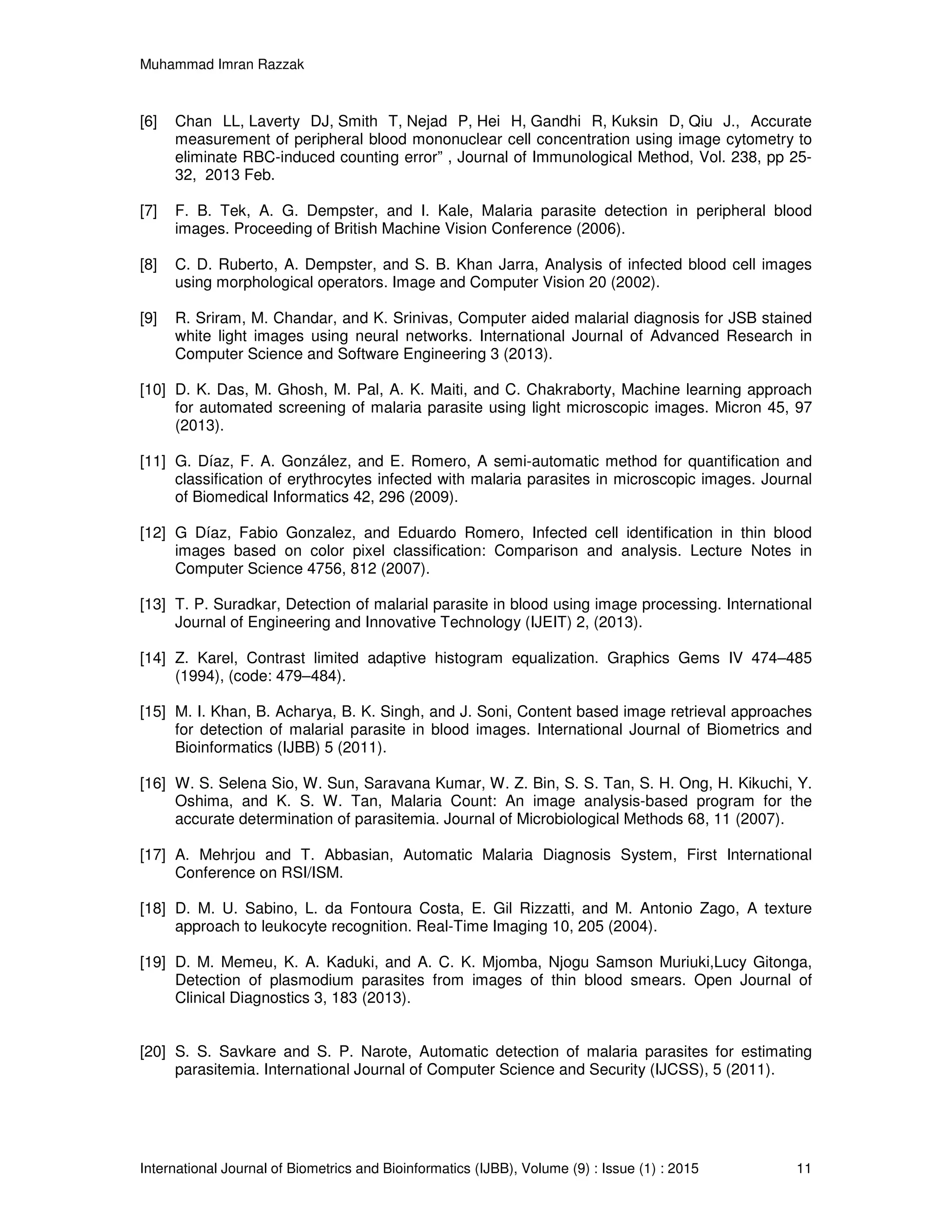 Muhammad Imran Razzak
International Journal of Biometrics and Bioinformatics (IJBB), Volume (9) : Issue (1) : 2015 11
[6] Chan LL, Laverty DJ, Smith T, Nejad P, Hei H, Gandhi R, Kuksin D, Qiu J., Accurate
measurement of peripheral blood mononuclear cell concentration using image cytometry to
eliminate RBC-induced counting error” , Journal of Immunological Method, Vol. 238, pp 25-
32, 2013 Feb.
[7] F. B. Tek, A. G. Dempster, and I. Kale, Malaria parasite detection in peripheral blood
images. Proceeding of British Machine Vision Conference (2006).
[8] C. D. Ruberto, A. Dempster, and S. B. Khan Jarra, Analysis of infected blood cell images
using morphological operators. Image and Computer Vision 20 (2002).
[9] R. Sriram, M. Chandar, and K. Srinivas, Computer aided malarial diagnosis for JSB stained
white light images using neural networks. International Journal of Advanced Research in
Computer Science and Software Engineering 3 (2013).
[10] D. K. Das, M. Ghosh, M. Pal, A. K. Maiti, and C. Chakraborty, Machine learning approach
for automated screening of malaria parasite using light microscopic images. Micron 45, 97
(2013).
[11] G. Díaz, F. A. González, and E. Romero, A semi-automatic method for quantification and
classification of erythrocytes infected with malaria parasites in microscopic images. Journal
of Biomedical Informatics 42, 296 (2009).
[12] G Díaz, Fabio Gonzalez, and Eduardo Romero, Infected cell identification in thin blood
images based on color pixel classification: Comparison and analysis. Lecture Notes in
Computer Science 4756, 812 (2007).
[13] T. P. Suradkar, Detection of malarial parasite in blood using image processing. International
Journal of Engineering and Innovative Technology (IJEIT) 2, (2013).
[14] Z. Karel, Contrast limited adaptive histogram equalization. Graphics Gems IV 474–485
(1994), (code: 479–484).
[15] M. I. Khan, B. Acharya, B. K. Singh, and J. Soni, Content based image retrieval approaches
for detection of malarial parasite in blood images. International Journal of Biometrics and
Bioinformatics (IJBB) 5 (2011).
[16] W. S. Selena Sio, W. Sun, Saravana Kumar, W. Z. Bin, S. S. Tan, S. H. Ong, H. Kikuchi, Y.
Oshima, and K. S. W. Tan, Malaria Count: An image analysis-based program for the
accurate determination of parasitemia. Journal of Microbiological Methods 68, 11 (2007).
[17] A. Mehrjou and T. Abbasian, Automatic Malaria Diagnosis System, First International
Conference on RSI/ISM.
[18] D. M. U. Sabino, L. da Fontoura Costa, E. Gil Rizzatti, and M. Antonio Zago, A texture
approach to leukocyte recognition. Real-Time Imaging 10, 205 (2004).
[19] D. M. Memeu, K. A. Kaduki, and A. C. K. Mjomba, Njogu Samson Muriuki,Lucy Gitonga,
Detection of plasmodium parasites from images of thin blood smears. Open Journal of
Clinical Diagnostics 3, 183 (2013).
[20] S. S. Savkare and S. P. Narote, Automatic detection of malaria parasites for estimating
parasitemia. International Journal of Computer Science and Security (IJCSS), 5 (2011).
 
