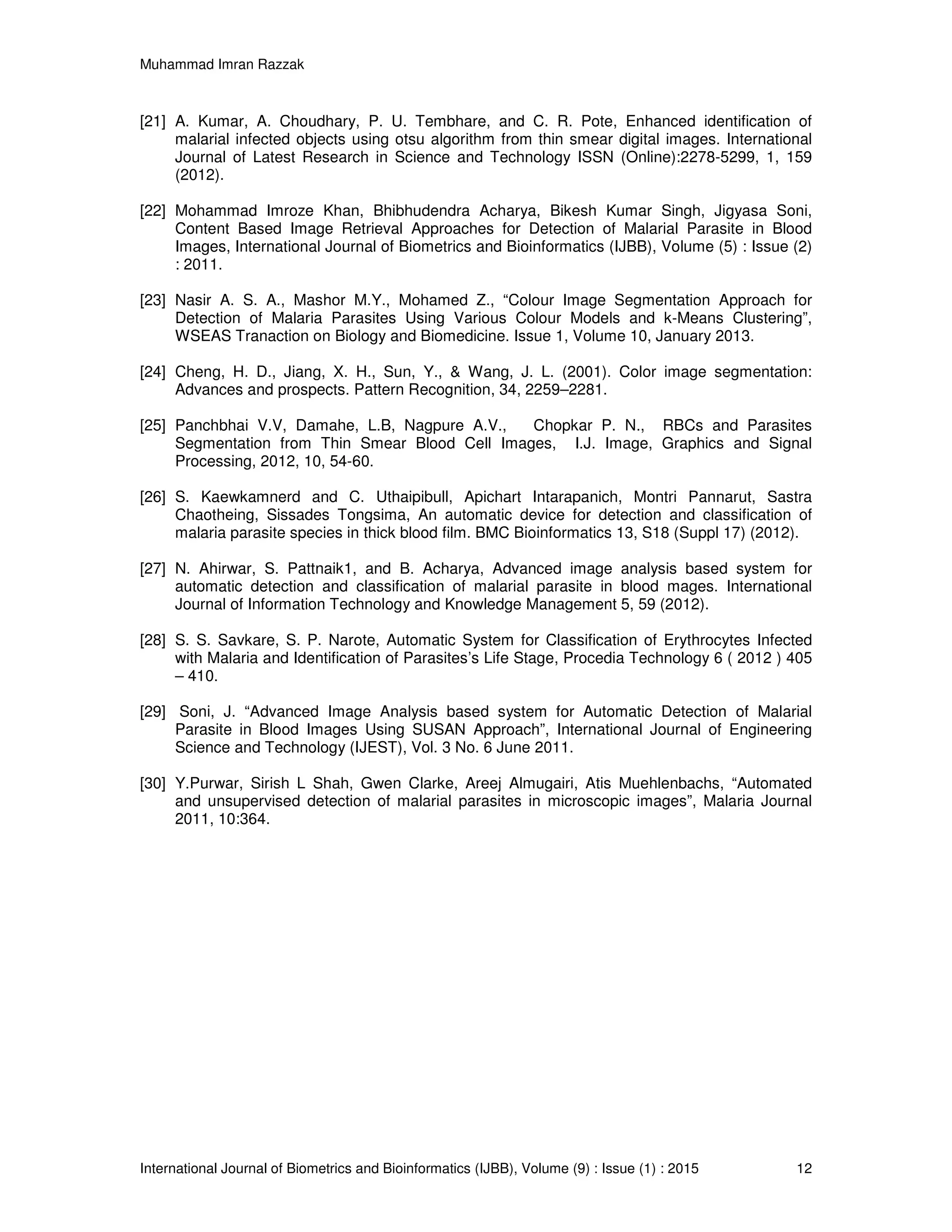 Muhammad Imran Razzak
International Journal of Biometrics and Bioinformatics (IJBB), Volume (9) : Issue (1) : 2015 12
[21] A. Kumar, A. Choudhary, P. U. Tembhare, and C. R. Pote, Enhanced identification of
malarial infected objects using otsu algorithm from thin smear digital images. International
Journal of Latest Research in Science and Technology ISSN (Online):2278-5299, 1, 159
(2012).
[22] Mohammad Imroze Khan, Bhibhudendra Acharya, Bikesh Kumar Singh, Jigyasa Soni,
Content Based Image Retrieval Approaches for Detection of Malarial Parasite in Blood
Images, International Journal of Biometrics and Bioinformatics (IJBB), Volume (5) : Issue (2)
: 2011.
[23] Nasir A. S. A., Mashor M.Y., Mohamed Z., “Colour Image Segmentation Approach for
Detection of Malaria Parasites Using Various Colour Models and k-Means Clustering”,
WSEAS Tranaction on Biology and Biomedicine. Issue 1, Volume 10, January 2013.
[24] Cheng, H. D., Jiang, X. H., Sun, Y., & Wang, J. L. (2001). Color image segmentation:
Advances and prospects. Pattern Recognition, 34, 2259–2281.
[25] Panchbhai V.V, Damahe, L.B, Nagpure A.V., Chopkar P. N., RBCs and Parasites
Segmentation from Thin Smear Blood Cell Images, I.J. Image, Graphics and Signal
Processing, 2012, 10, 54-60.
[26] S. Kaewkamnerd and C. Uthaipibull, Apichart Intarapanich, Montri Pannarut, Sastra
Chaotheing, Sissades Tongsima, An automatic device for detection and classification of
malaria parasite species in thick blood film. BMC Bioinformatics 13, S18 (Suppl 17) (2012).
[27] N. Ahirwar, S. Pattnaik1, and B. Acharya, Advanced image analysis based system for
automatic detection and classification of malarial parasite in blood mages. International
Journal of Information Technology and Knowledge Management 5, 59 (2012).
[28] S. S. Savkare, S. P. Narote, Automatic System for Classification of Erythrocytes Infected
with Malaria and Identification of Parasites’s Life Stage, Procedia Technology 6 ( 2012 ) 405
– 410.
[29] Soni, J. “Advanced Image Analysis based system for Automatic Detection of Malarial
Parasite in Blood Images Using SUSAN Approach”, International Journal of Engineering
Science and Technology (IJEST), Vol. 3 No. 6 June 2011.
[30] Y.Purwar, Sirish L Shah, Gwen Clarke, Areej Almugairi, Atis Muehlenbachs, “Automated
and unsupervised detection of malarial parasites in microscopic images”, Malaria Journal
2011, 10:364.
 