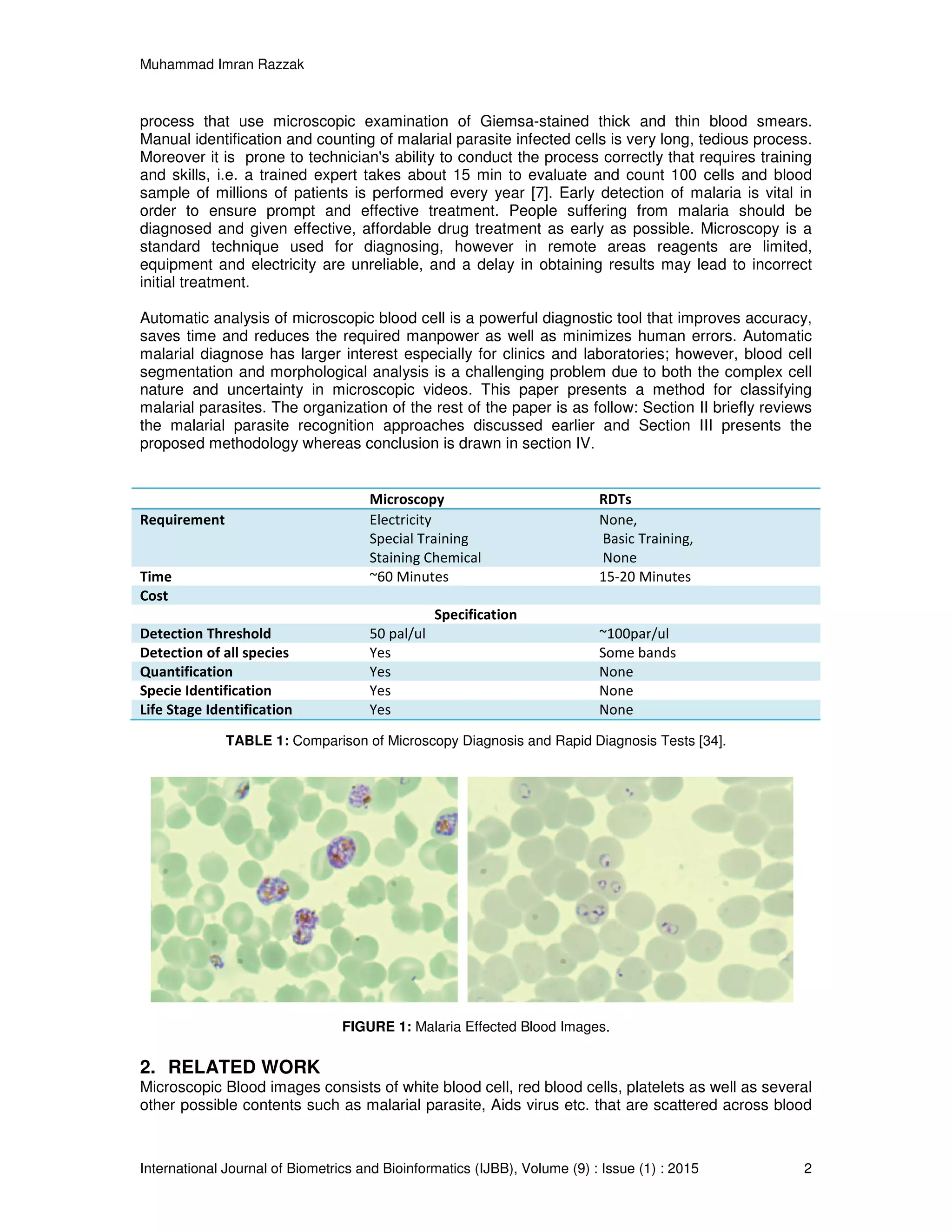 Muhammad Imran Razzak
International Journal of Biometrics and Bioinformatics (IJBB), Volume (9) : Issue (1) : 2015 2
process that use microscopic examination of Giemsa-stained thick and thin blood smears.
Manual identification and counting of malarial parasite infected cells is very long, tedious process.
Moreover it is prone to technician's ability to conduct the process correctly that requires training
and skills, i.e. a trained expert takes about 15 min to evaluate and count 100 cells and blood
sample of millions of patients is performed every year [7]. Early detection of malaria is vital in
order to ensure prompt and effective treatment. People suffering from malaria should be
diagnosed and given effective, affordable drug treatment as early as possible. Microscopy is a
standard technique used for diagnosing, however in remote areas reagents are limited,
equipment and electricity are unreliable, and a delay in obtaining results may lead to incorrect
initial treatment.
Automatic analysis of microscopic blood cell is a powerful diagnostic tool that improves accuracy,
saves time and reduces the required manpower as well as minimizes human errors. Automatic
malarial diagnose has larger interest especially for clinics and laboratories; however, blood cell
segmentation and morphological analysis is a challenging problem due to both the complex cell
nature and uncertainty in microscopic videos. This paper presents a method for classifying
malarial parasites. The organization of the rest of the paper is as follow: Section II briefly reviews
the malarial parasite recognition approaches discussed earlier and Section III presents the
proposed methodology whereas conclusion is drawn in section IV.
Microscopy RDTs
Requirement Electricity
Special Training
Staining Chemical
None,
Basic Training,
None
Time ~60 Minutes 15-20 Minutes
Cost
Specification
Detection Threshold 50 pal/ul ~100par/ul
Detection of all species Yes Some bands
Quantification Yes None
Specie Identification Yes None
Life Stage Identification Yes None
TABLE 1: Comparison of Microscopy Diagnosis and Rapid Diagnosis Tests [34].
FIGURE 1: Malaria Effected Blood Images.
2. RELATED WORK
Microscopic Blood images consists of white blood cell, red blood cells, platelets as well as several
other possible contents such as malarial parasite, Aids virus etc. that are scattered across blood
 