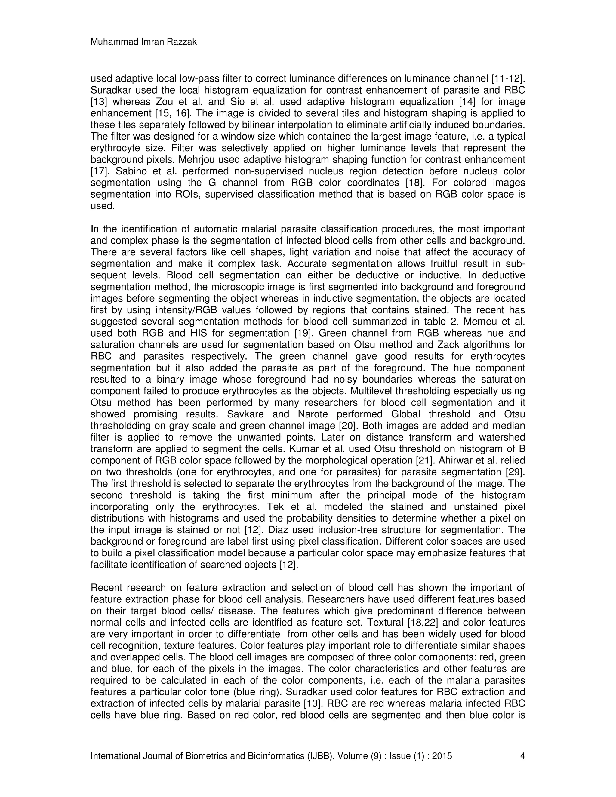 Muhammad Imran Razzak
International Journal of Biometrics and Bioinformatics (IJBB), Volume (9) : Issue (1) : 2015 4
used adaptive local low-pass filter to correct luminance differences on luminance channel [11-12].
Suradkar used the local histogram equalization for contrast enhancement of parasite and RBC
[13] whereas Zou et al. and Sio et al. used adaptive histogram equalization [14] for image
enhancement [15, 16]. The image is divided to several tiles and histogram shaping is applied to
these tiles separately followed by bilinear interpolation to eliminate artificially induced boundaries.
The filter was designed for a window size which contained the largest image feature, i.e. a typical
erythrocyte size. Filter was selectively applied on higher luminance levels that represent the
background pixels. Mehrjou used adaptive histogram shaping function for contrast enhancement
[17]. Sabino et al. performed non-supervised nucleus region detection before nucleus color
segmentation using the G channel from RGB color coordinates [18]. For colored images
segmentation into ROIs, supervised classification method that is based on RGB color space is
used.
In the identification of automatic malarial parasite classification procedures, the most important
and complex phase is the segmentation of infected blood cells from other cells and background.
There are several factors like cell shapes, light variation and noise that affect the accuracy of
segmentation and make it complex task. Accurate segmentation allows fruitful result in sub-
sequent levels. Blood cell segmentation can either be deductive or inductive. In deductive
segmentation method, the microscopic image is first segmented into background and foreground
images before segmenting the object whereas in inductive segmentation, the objects are located
first by using intensity/RGB values followed by regions that contains stained. The recent has
suggested several segmentation methods for blood cell summarized in table 2. Memeu et al.
used both RGB and HIS for segmentation [19]. Green channel from RGB whereas hue and
saturation channels are used for segmentation based on Otsu method and Zack algorithms for
RBC and parasites respectively. The green channel gave good results for erythrocytes
segmentation but it also added the parasite as part of the foreground. The hue component
resulted to a binary image whose foreground had noisy boundaries whereas the saturation
component failed to produce erythrocytes as the objects. Multilevel thresholding especially using
Otsu method has been performed by many researchers for blood cell segmentation and it
showed promising results. Savkare and Narote performed Global threshold and Otsu
thresholdding on gray scale and green channel image [20]. Both images are added and median
filter is applied to remove the unwanted points. Later on distance transform and watershed
transform are applied to segment the cells. Kumar et al. used Otsu threshold on histogram of B
component of RGB color space followed by the morphological operation [21]. Ahirwar et al. relied
on two thresholds (one for erythrocytes, and one for parasites) for parasite segmentation [29].
The first threshold is selected to separate the erythrocytes from the background of the image. The
second threshold is taking the first minimum after the principal mode of the histogram
incorporating only the erythrocytes. Tek et al. modeled the stained and unstained pixel
distributions with histograms and used the probability densities to determine whether a pixel on
the input image is stained or not [12]. Diaz used inclusion-tree structure for segmentation. The
background or foreground are label first using pixel classification. Different color spaces are used
to build a pixel classification model because a particular color space may emphasize features that
facilitate identification of searched objects [12].
Recent research on feature extraction and selection of blood cell has shown the important of
feature extraction phase for blood cell analysis. Researchers have used different features based
on their target blood cells/ disease. The features which give predominant difference between
normal cells and infected cells are identified as feature set. Textural [18,22] and color features
are very important in order to differentiate from other cells and has been widely used for blood
cell recognition, texture features. Color features play important role to differentiate similar shapes
and overlapped cells. The blood cell images are composed of three color components: red, green
and blue, for each of the pixels in the images. The color characteristics and other features are
required to be calculated in each of the color components, i.e. each of the malaria parasites
features a particular color tone (blue ring). Suradkar used color features for RBC extraction and
extraction of infected cells by malarial parasite [13]. RBC are red whereas malaria infected RBC
cells have blue ring. Based on red color, red blood cells are segmented and then blue color is
 