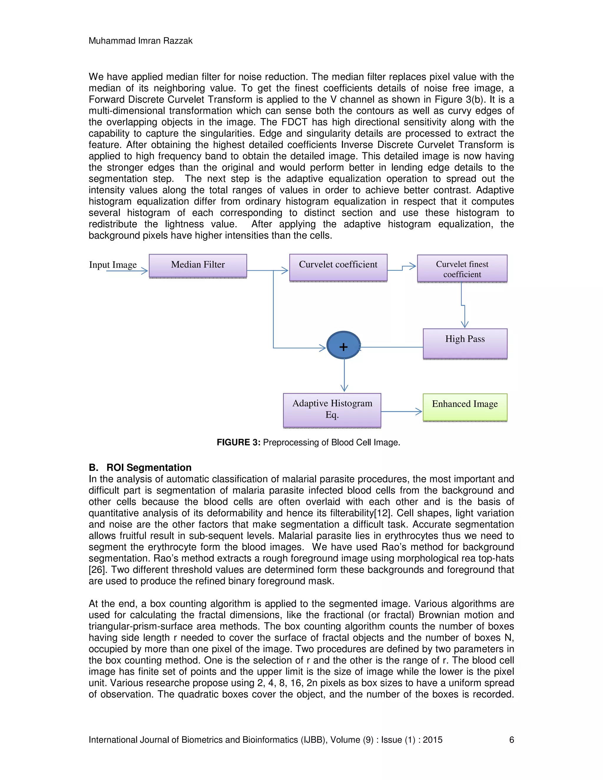Muhammad Imran Razzak
International Journal of Biometrics and Bioinformatics (IJBB), Volume (9) : Issue (1) : 2015 6
We have applied median filter for noise reduction. The median filter replaces pixel value with the
median of its neighboring value. To get the finest coefficients details of noise free image, a
Forward Discrete Curvelet Transform is applied to the V channel as shown in Figure 3(b). It is a
multi-dimensional transformation which can sense both the contours as well as curvy edges of
the overlapping objects in the image. The FDCT has high directional sensitivity along with the
capability to capture the singularities. Edge and singularity details are processed to extract the
feature. After obtaining the highest detailed coefficients Inverse Discrete Curvelet Transform is
applied to high frequency band to obtain the detailed image. This detailed image is now having
the stronger edges than the original and would perform better in lending edge details to the
segmentation step. The next step is the adaptive equalization operation to spread out the
intensity values along the total ranges of values in order to achieve better contrast. Adaptive
histogram equalization differ from ordinary histogram equalization in respect that it computes
several histogram of each corresponding to distinct section and use these histogram to
redistribute the lightness value. After applying the adaptive histogram equalization, the
background pixels have higher intensities than the cells.
FIGURE 3: Preprocessing of Blood Cell Image.
B. ROI Segmentation
In the analysis of automatic classification of malarial parasite procedures, the most important and
difficult part is segmentation of malaria parasite infected blood cells from the background and
other cells because the blood cells are often overlaid with each other and is the basis of
quantitative analysis of its deformability and hence its filterability[12]. Cell shapes, light variation
and noise are the other factors that make segmentation a difficult task. Accurate segmentation
allows fruitful result in sub-sequent levels. Malarial parasite lies in erythrocytes thus we need to
segment the erythrocyte form the blood images. We have used Rao’s method for background
segmentation. Rao’s method extracts a rough foreground image using morphological rea top-hats
[26]. Two different threshold values are determined form these backgrounds and foreground that
are used to produce the refined binary foreground mask.
At the end, a box counting algorithm is applied to the segmented image. Various algorithms are
used for calculating the fractal dimensions, like the fractional (or fractal) Brownian motion and
triangular-prism-surface area methods. The box counting algorithm counts the number of boxes
having side length r needed to cover the surface of fractal objects and the number of boxes N,
occupied by more than one pixel of the image. Two procedures are defined by two parameters in
the box counting method. One is the selection of r and the other is the range of r. The blood cell
image has finite set of points and the upper limit is the size of image while the lower is the pixel
unit. Various researche propose using 2, 4, 8, 16, 2n pixels as box sizes to have a uniform spread
of observation. The quadratic boxes cover the object, and the number of the boxes is recorded.
Median Filter Curvelet coefficient Curvelet finest
coefficient
Enhanced Image
+
Input Image
High Pass
Adaptive Histogram
Eq.
 