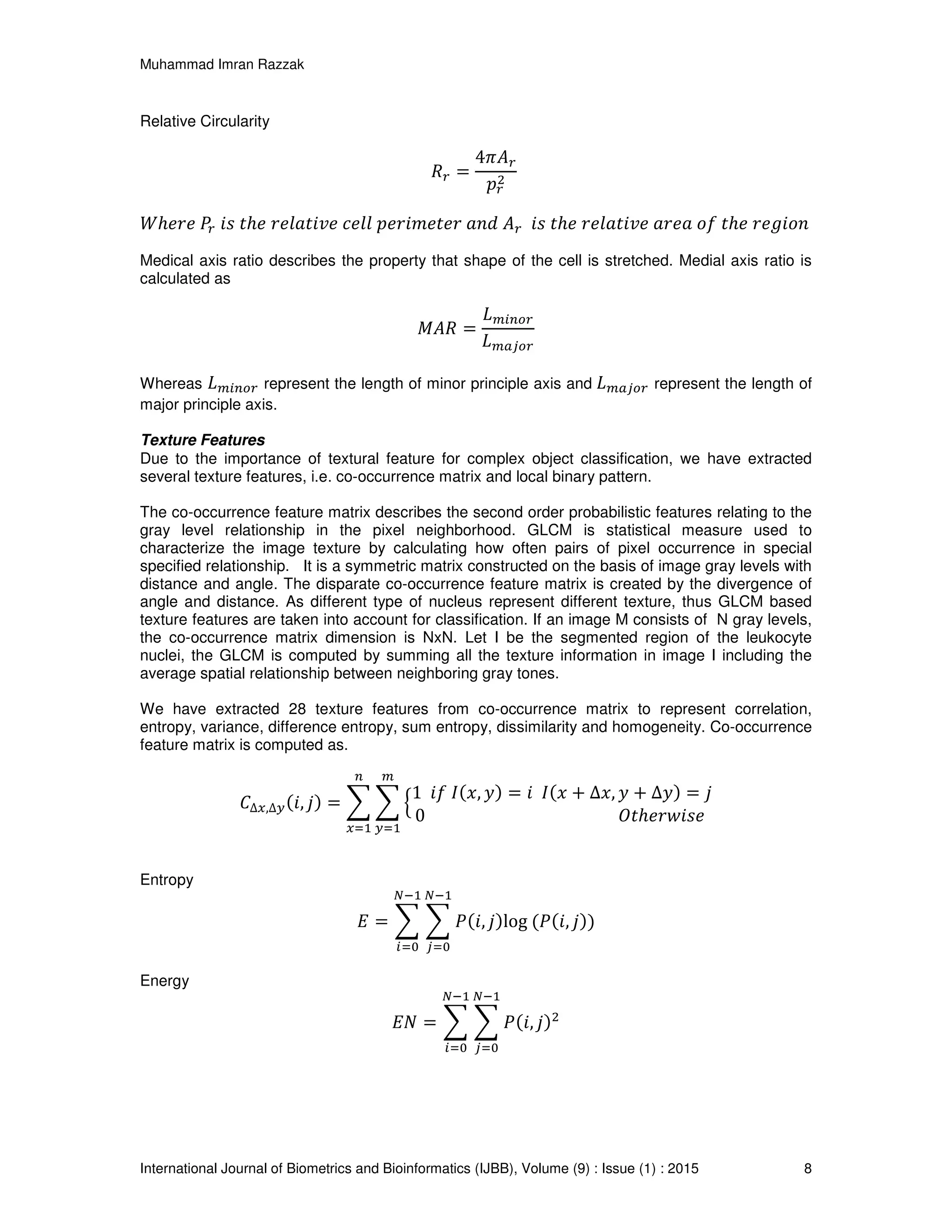 Muhammad Imran Razzak
International Journal of Biometrics and Bioinformatics (IJBB), Volume (9) : Issue (1) : 2015 8
Relative Circularity
ܴ௥ =
4ߨ‫ܣ‬௥
‫݌‬௥
ଶ
ܹℎ݁‫݁ݎ‬ ܲ௥ ݅‫ݏ‬ ‫ݐ‬ℎ݁ ‫݁ݒ݅ݐ݈ܽ݁ݎ‬ ݈݈ܿ݁ ‫ݎ݁ݐ݁݉݅ݎ݁݌‬ ܽ݊݀ ‫ܣ‬௥ ݅‫ݏ‬ ‫ݐ‬ℎ݁ ‫݁ݒ݅ݐ݈ܽ݁ݎ‬ ܽ‫ܽ݁ݎ‬ ‫݂݋‬ ‫ݐ‬ℎ݁ ‫݊݋݅݃݁ݎ‬
Medical axis ratio describes the property that shape of the cell is stretched. Medial axis ratio is
calculated as
‫ܴܣܯ‬ =
‫ܮ‬௠௜௡௢௥
‫ܮ‬௠௔௝௢௥
Whereas ‫ܮ‬௠௜௡௢௥ represent the length of minor principle axis and ‫ܮ‬௠௔௝௢௥ represent the length of
major principle axis.
Texture Features
Due to the importance of textural feature for complex object classification, we have extracted
several texture features, i.e. co-occurrence matrix and local binary pattern.
The co-occurrence feature matrix describes the second order probabilistic features relating to the
gray level relationship in the pixel neighborhood. GLCM is statistical measure used to
characterize the image texture by calculating how often pairs of pixel occurrence in special
specified relationship. It is a symmetric matrix constructed on the basis of image gray levels with
distance and angle. The disparate co-occurrence feature matrix is created by the divergence of
angle and distance. As different type of nucleus represent different texture, thus GLCM based
texture features are taken into account for classification. If an image M consists of N gray levels,
the co-occurrence matrix dimension is NxN. Let I be the segmented region of the leukocyte
nuclei, the GLCM is computed by summing all the texture information in image I including the
average spatial relationship between neighboring gray tones.
We have extracted 28 texture features from co-occurrence matrix to represent correlation,
entropy, variance, difference entropy, sum entropy, dissimilarity and homogeneity. Co-occurrence
feature matrix is computed as.
‫ܥ‬∆௫,∆௬(݅, ݆) = ෍ ෍ ቄ
1 ݂݅ ‫,ݔ(ܫ‬ ‫)ݕ‬ = ݅ ‫ݔ(ܫ‬ + ∆‫,ݔ‬ ‫ݕ‬ + ∆‫)ݕ‬ = ݆
0 ܱ‫ݐ‬ℎ݁‫݁ݏ݅ݓݎ‬
௠
௬ୀଵ
௡
௫ୀଵ
Entropy
‫ܧ‬ = ෍ ෍ ܲ(݅, ݆)log (ܲ(݅, ݆))
ேିଵ
௝ୀ଴
ேିଵ
௜ୀ଴
Energy
‫ܰܧ‬ = ෍ ෍ ܲ(݅, ݆)ଶ
ேିଵ
௝ୀ଴
ேିଵ
௜ୀ଴
 