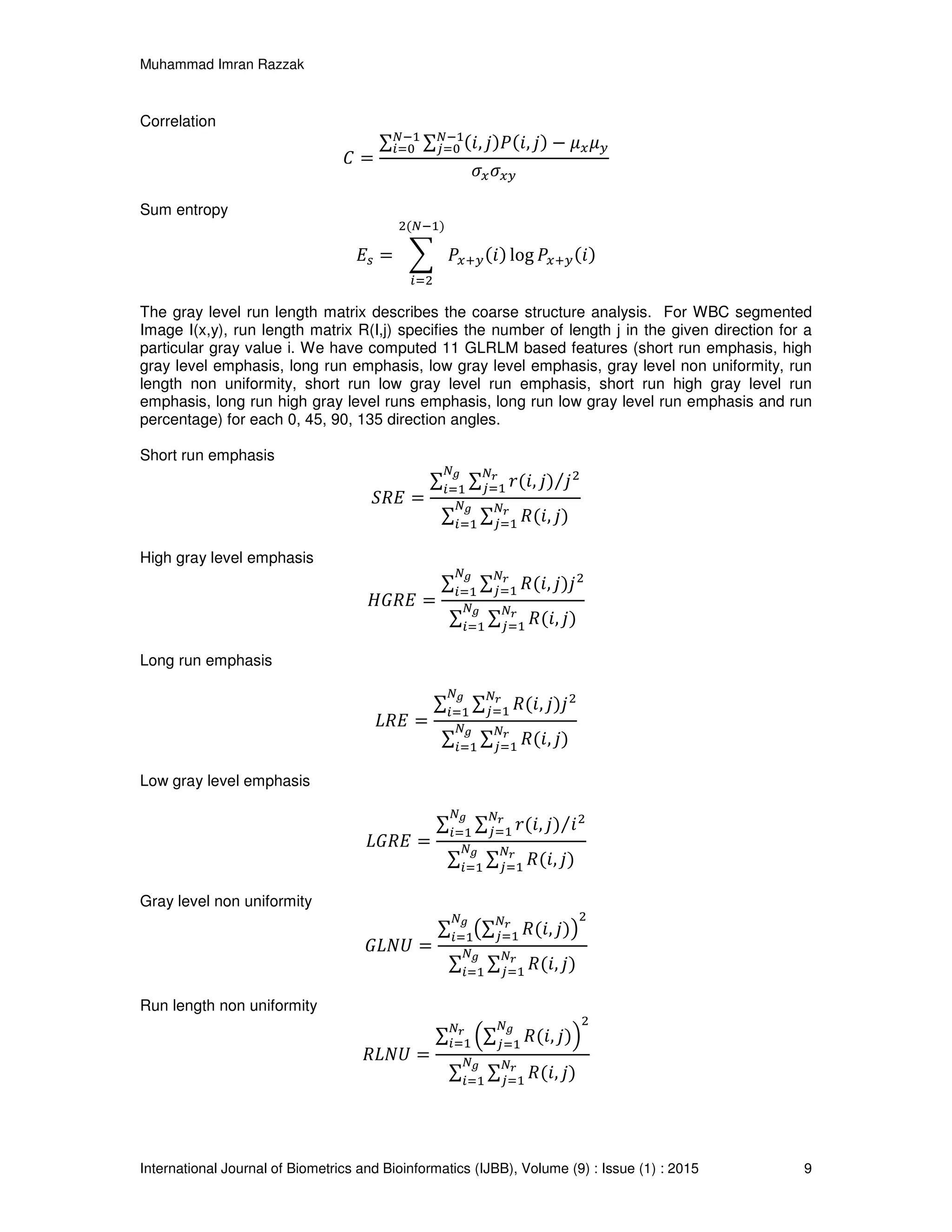 Muhammad Imran Razzak
International Journal of Biometrics and Bioinformatics (IJBB), Volume (9) : Issue (1) : 2015 9
Correlation
‫ܥ‬ =
∑ ∑ (݅, ݆)ܲ(݅, ݆) − ߤ௫ߤ௬
ேିଵ
௝ୀ଴
ேିଵ
௜ୀ଴
ߪ௫ߪ௫௬
Sum entropy
‫ܧ‬௦ = ෍ ܲ௫ା௬(݅) log ܲ௫ା௬(݅)
ଶ(ேିଵ)
௜ୀଶ
The gray level run length matrix describes the coarse structure analysis. For WBC segmented
Image I(x,y), run length matrix R(I,j) specifies the number of length j in the given direction for a
particular gray value i. We have computed 11 GLRLM based features (short run emphasis, high
gray level emphasis, long run emphasis, low gray level emphasis, gray level non uniformity, run
length non uniformity, short run low gray level run emphasis, short run high gray level run
emphasis, long run high gray level runs emphasis, long run low gray level run emphasis and run
percentage) for each 0, 45, 90, 135 direction angles.
Short run emphasis
ܴܵ‫ܧ‬ =
∑ ∑ ‫,݅(ݎ‬ ݆) ݆ଶ⁄ேೝ
௝ୀଵ
ே೒
௜ୀଵ
∑ ∑ ܴ(݅, ݆)
ேೝ
௝ୀଵ
ே೒
௜ୀଵ
High gray level emphasis
‫ܧܴܩܪ‬ =
∑ ∑ ܴ(݅, ݆)݆ଶேೝ
௝ୀଵ
ே೒
௜ୀଵ
∑ ∑ ܴ(݅, ݆)
ேೝ
௝ୀଵ
ே೒
௜ୀଵ
Long run emphasis
‫ܧܴܮ‬ =
∑ ∑ ܴ(݅, ݆)݆ଶேೝ
௝ୀଵ
ே೒
௜ୀଵ
∑ ∑ ܴ(݅, ݆)
ேೝ
௝ୀଵ
ே೒
௜ୀଵ
Low gray level emphasis
‫ܧܴܩܮ‬ =
∑ ∑ ‫,݅(ݎ‬ ݆) ݅ଶ⁄ேೝ
௝ୀଵ
ே೒
௜ୀଵ
∑ ∑ ܴ(݅, ݆)
ேೝ
௝ୀଵ
ே೒
௜ୀଵ
Gray level non uniformity
‫ܷܰܮܩ‬ =
∑ ൫∑ ܴ(݅, ݆)
ேೝ
௝ୀଵ ൯
ଶே೒
௜ୀଵ
∑ ∑ ܴ(݅, ݆)
ேೝ
௝ୀଵ
ே೒
௜ୀଵ
Run length non uniformity
ܴ‫ܷܰܮ‬ =
∑ ቀ∑ ܴ(݅, ݆)
ே೒
௝ୀଵ
ቁ
ଶ
ேೝ
௜ୀଵ
∑ ∑ ܴ(݅, ݆)
ேೝ
௝ୀଵ
ே೒
௜ୀଵ
 