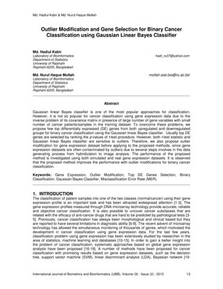 Md. Hadiul Kabir & Md. Nurul Haque Mollah
International Journal of Biometrics and Bioinformatics (IJBB), Volume (9) : Issue (2) : 2015 13
Outlier Modification and Gene Selection for Binary Cancer
Classification using Gaussian Linear Bayes Classifier
Md. Hadiul Kabir
Laboratory of Bioinformatics hadi_ru07@yahoo.com
Department of Statistics
University of Rajshahi
Rajshahi-6205, Bangladesh
Md. Nurul Haque Mollah mollah.stat.bio@ru.ac.bd
Laboratory of Bioinformatics
Department of Statistics
University of Rajshahi
Rajshahi-6205, Bangladesh
Abstract
Gaussian linear Bayes classifier is one of the most popular approaches for classification.
However, it is not so popular for cancer classification using gene expression data due to the
inverse problem of its covariance matrix in presence of large number of gene variables with small
number of cancer patients/samples in the training dataset. To overcome these problems, we
propose few top differentially expressed (DE) genes from both upregulated and downregulated
groups for binary cancer classification using the Gaussian linear Bayes classifier. Usually top DE
genes are selected by ranking the p-values of t-test procedure. However, both t-test statistic and
Gaussian linear Bayes classifier are sensitive to outliers. Therefore, we also propose outlier
modification for gene expression dataset before applying to the proposed methods, since gene
expression datasets are often contaminated by outliers due to several steps involves in the data
generating process from hybridization to image analysis. The performance of the proposed
method is investigated using both simulated and real gene expression datasets. It is observed
that the proposed method improves the performance with outlier modifications for binary cancer
classification.
Keywords: Gene Expression, Outlier Modification, Top DE Genes Selection, Binary
Classification, Gaussian Bayes Classifier, Misclassification Error Rate (MER).
1. INTRODUCTION
The classification of patient samples into one of the two classes (normal/cancer) using their gene
expression profile is an important task and has been attracted widespread attention [1-3]. The
gene expression profiles measured through DNA microarray technology provide accurate, reliable
and objective cancer classification. It is also possible to uncover cancer subclasses that are
related with the efficacy of anti-cancer drugs that are hard to be predicted by pathological tests [3-
5]. Previously, cancer classification has always been morphological and clinical based but they
are reported to have several limitations in diagnostic ability [6-9]. The recent advent of microarray
technology has allowed the simultaneous monitoring of thousands of genes, which motivated the
development in cancer classification using gene expression data. For the last few years,
classification problem using gene expression has been extensively studied by researcher in the
area of statistics, machine learning and databases [10-15]. In order to gain a better insight into
the problem of cancer classification, systematic approaches based on global gene expression
analysis have been proposed [16-18]. A number of methods have been proposed for cancer
classification with promising results based on gene expression datasets, such as the decision
tree, support vector machine (SVM), linear discriminant analysis (LDA), Bayesian network [19-
 
