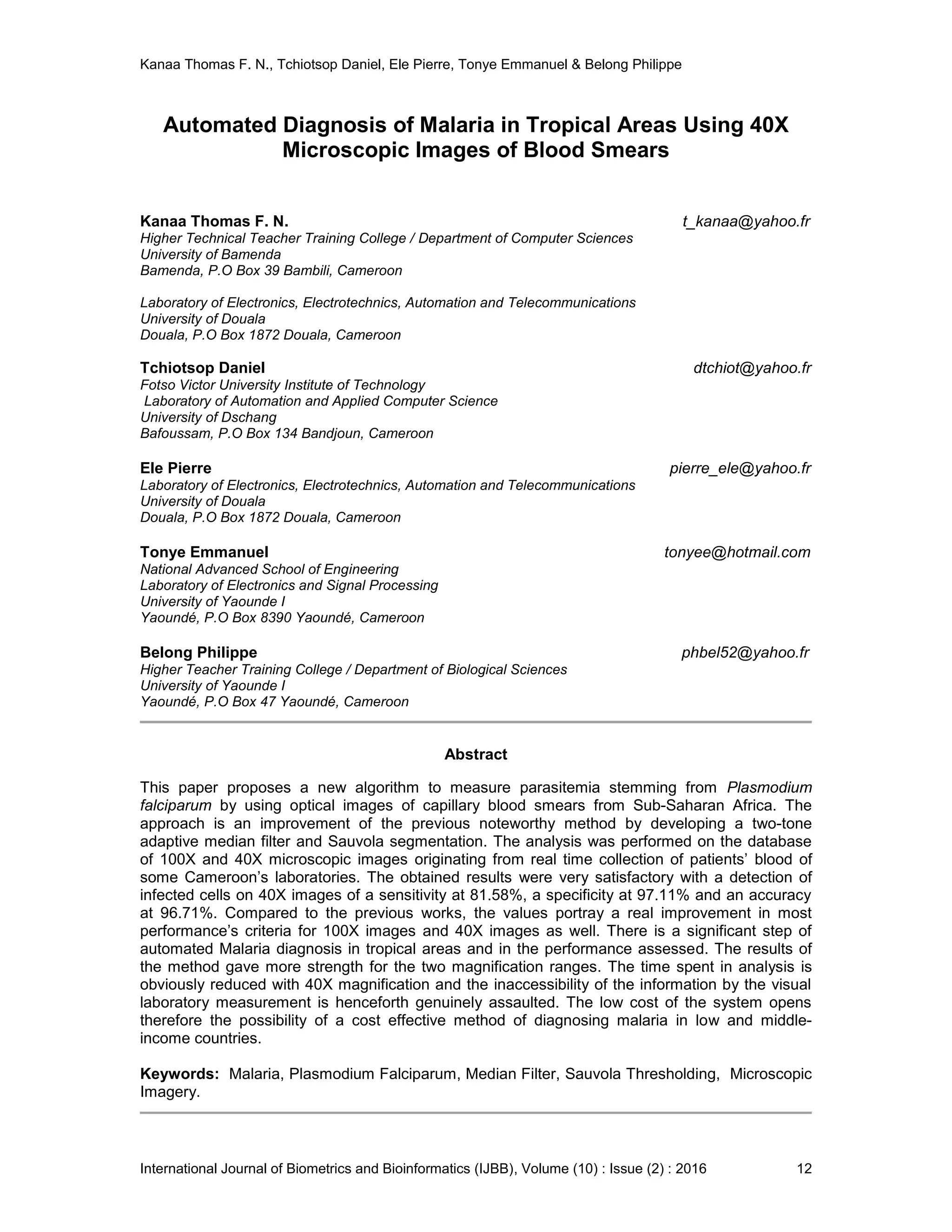 Kanaa Thomas F. N., Tchiotsop Daniel, Ele Pierre, Tonye Emmanuel & Belong Philippe
International Journal of Biometrics and Bioinformatics (IJBB), Volume (10) : Issue (2) : 2016 12
Automated Diagnosis of Malaria in Tropical Areas Using 40X
Microscopic Images of Blood Smears
Kanaa Thomas F. N. t_kanaa@yahoo.fr
Higher Technical Teacher Training College / Department of Computer Sciences
University of Bamenda
Bamenda, P.O Box 39 Bambili, Cameroon
Laboratory of Electronics, Electrotechnics, Automation and Telecommunications
University of Douala
Douala, P.O Box 1872 Douala, Cameroon
Tchiotsop Daniel dtchiot@yahoo.fr
Fotso Victor University Institute of Technology
Laboratory of Automation and Applied Computer Science
University of Dschang
Bafoussam, P.O Box 134 Bandjoun, Cameroon
Ele Pierre pierre_ele@yahoo.fr
Laboratory of Electronics, Electrotechnics, Automation and Telecommunications
University of Douala
Douala, P.O Box 1872 Douala, Cameroon
Tonye Emmanuel tonyee@hotmail.com
National Advanced School of Engineering
Laboratory of Electronics and Signal Processing
University of Yaounde I
Yaoundé, P.O Box 8390 Yaoundé, Cameroon
Belong Philippe phbel52@yahoo.fr
Higher Teacher Training College / Department of Biological Sciences
University of Yaounde I
Yaoundé, P.O Box 47 Yaoundé, Cameroon
Abstract
This paper proposes a new algorithm to measure parasitemia stemming from Plasmodium
falciparum by using optical images of capillary blood smears from Sub-Saharan Africa. The
approach is an improvement of the previous noteworthy method by developing a two-tone
adaptive median filter and Sauvola segmentation. The analysis was performed on the database
of 100X and 40X microscopic images originating from real time collection of patients’ blood of
some Cameroon’s laboratories. The obtained results were very satisfactory with a detection of
infected cells on 40X images of a sensitivity at 81.58%, a specificity at 97.11% and an accuracy
at 96.71%. Compared to the previous works, the values portray a real improvement in most
performance’s criteria for 100X images and 40X images as well. There is a significant step of
automated Malaria diagnosis in tropical areas and in the performance assessed. The results of
the method gave more strength for the two magnification ranges. The time spent in analysis is
obviously reduced with 40X magnification and the inaccessibility of the information by the visual
laboratory measurement is henceforth genuinely assaulted. The low cost of the system opens
therefore the possibility of a cost effective method of diagnosing malaria in low and middle-
income countries.
Keywords: Malaria, Plasmodium Falciparum, Median Filter, Sauvola Thresholding, Microscopic
Imagery.
 