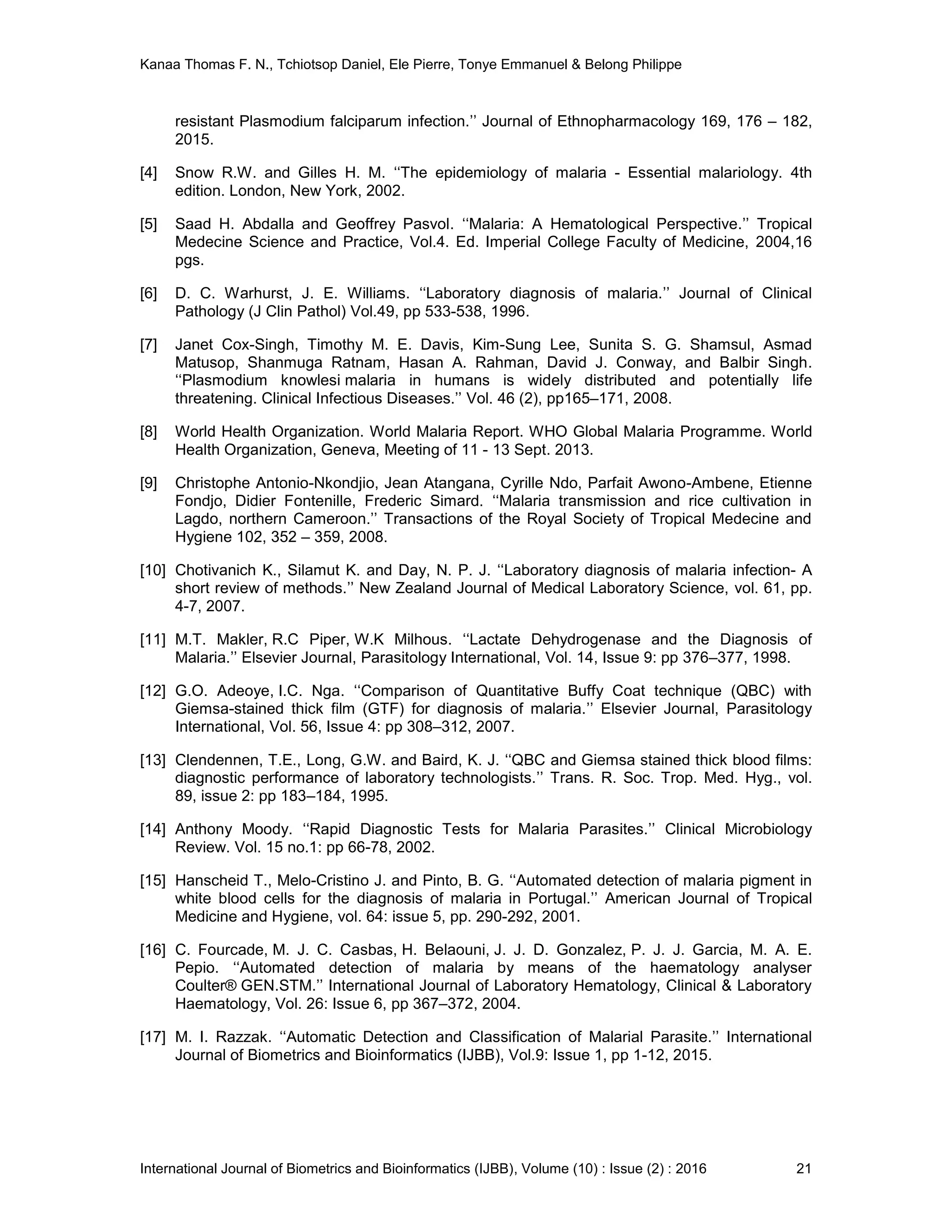 Kanaa Thomas F. N., Tchiotsop Daniel, Ele Pierre, Tonye Emmanuel & Belong Philippe
International Journal of Biometrics and Bioinformatics (IJBB), Volume (10) : Issue (2) : 2016 21
resistant Plasmodium falciparum infection.’’ Journal of Ethnopharmacology 169, 176 – 182,
2015.
[4] Snow R.W. and Gilles H. M. ‘‘The epidemiology of malaria - Essential malariology. 4th
edition. London, New York, 2002.
[5] Saad H. Abdalla and Geoffrey Pasvol. ‘‘Malaria: A Hematological Perspective.’’ Tropical
Medecine Science and Practice, Vol.4. Ed. Imperial College Faculty of Medicine, 2004,16
pgs.
[6] D. C. Warhurst, J. E. Williams. ‘‘Laboratory diagnosis of malaria.’’ Journal of Clinical
Pathology (J Clin Pathol) Vol.49, pp 533-538, 1996.
[7] Janet Cox-Singh, Timothy M. E. Davis, Kim-Sung Lee, Sunita S. G. Shamsul, Asmad
Matusop, Shanmuga Ratnam, Hasan A. Rahman, David J. Conway, and Balbir Singh.
‘‘Plasmodium knowlesi malaria in humans is widely distributed and potentially life
threatening. Clinical Infectious Diseases.’’ Vol. 46 (2), pp165–171, 2008.
[8] World Health Organization. World Malaria Report. WHO Global Malaria Programme. World
Health Organization, Geneva, Meeting of 11 - 13 Sept. 2013.
[9] Christophe Antonio-Nkondjio, Jean Atangana, Cyrille Ndo, Parfait Awono-Ambene, Etienne
Fondjo, Didier Fontenille, Frederic Simard. ‘‘Malaria transmission and rice cultivation in
Lagdo, northern Cameroon.’’ Transactions of the Royal Society of Tropical Medecine and
Hygiene 102, 352 – 359, 2008.
[10] Chotivanich K., Silamut K. and Day, N. P. J. ‘‘Laboratory diagnosis of malaria infection- A
short review of methods.’’ New Zealand Journal of Medical Laboratory Science, vol. 61, pp.
4-7, 2007.
[11] M.T. Makler, R.C Piper, W.K Milhous. ‘‘Lactate Dehydrogenase and the Diagnosis of
Malaria.’’ Elsevier Journal, Parasitology International, Vol. 14, Issue 9: pp 376–377, 1998.
[12] G.O. Adeoye, I.C. Nga. ‘‘Comparison of Quantitative Buffy Coat technique (QBC) with
Giemsa-stained thick film (GTF) for diagnosis of malaria.’’ Elsevier Journal, Parasitology
International, Vol. 56, Issue 4: pp 308–312, 2007.
[13] Clendennen, T.E., Long, G.W. and Baird, K. J. ‘‘QBC and Giemsa stained thick blood films:
diagnostic performance of laboratory technologists.’’ Trans. R. Soc. Trop. Med. Hyg., vol.
89, issue 2: pp 183–184, 1995.
[14] Anthony Moody. ‘‘Rapid Diagnostic Tests for Malaria Parasites.’’ Clinical Microbiology
Review. Vol. 15 no.1: pp 66-78, 2002.
[15] Hanscheid T., Melo-Cristino J. and Pinto, B. G. ‘‘Automated detection of malaria pigment in
white blood cells for the diagnosis of malaria in Portugal.’’ American Journal of Tropical
Medicine and Hygiene, vol. 64: issue 5, pp. 290-292, 2001.
[16] C. Fourcade, M. J. C. Casbas, H. Belaouni, J. J. D. Gonzalez, P. J. J. Garcia, M. A. E.
Pepio. ‘‘Automated detection of malaria by means of the haematology analyser
Coulter® GEN.STM.’’ International Journal of Laboratory Hematology, Clinical & Laboratory
Haematology, Vol. 26: Issue 6, pp 367–372, 2004.
[17] M. I. Razzak. ‘‘Automatic Detection and Classification of Malarial Parasite.’’ International
Journal of Biometrics and Bioinformatics (IJBB), Vol.9: Issue 1, pp 1-12, 2015.
 