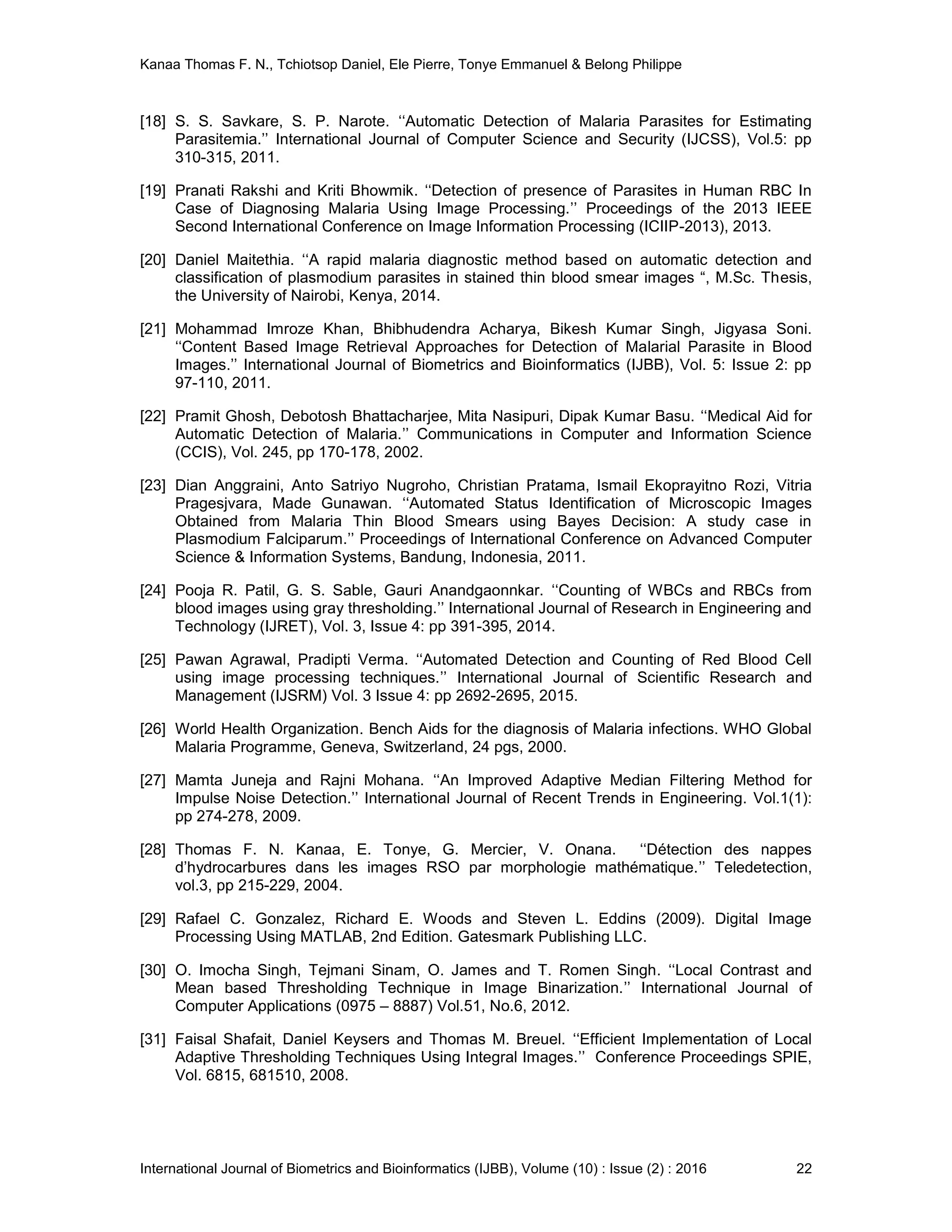 Kanaa Thomas F. N., Tchiotsop Daniel, Ele Pierre, Tonye Emmanuel & Belong Philippe
International Journal of Biometrics and Bioinformatics (IJBB), Volume (10) : Issue (2) : 2016 22
[18] S. S. Savkare, S. P. Narote. ‘‘Automatic Detection of Malaria Parasites for Estimating
Parasitemia.’’ International Journal of Computer Science and Security (IJCSS), Vol.5: pp
310-315, 2011.
[19] Pranati Rakshi and Kriti Bhowmik. ‘‘Detection of presence of Parasites in Human RBC In
Case of Diagnosing Malaria Using Image Processing.’’ Proceedings of the 2013 IEEE
Second International Conference on Image Information Processing (ICIIP-2013), 2013.
[20] Daniel Maitethia. ‘‘A rapid malaria diagnostic method based on automatic detection and
classification of plasmodium parasites in stained thin blood smear images “, M.Sc. Thesis,
the University of Nairobi, Kenya, 2014.
[21] Mohammad Imroze Khan, Bhibhudendra Acharya, Bikesh Kumar Singh, Jigyasa Soni.
‘‘Content Based Image Retrieval Approaches for Detection of Malarial Parasite in Blood
Images.’’ International Journal of Biometrics and Bioinformatics (IJBB), Vol. 5: Issue 2: pp
97-110, 2011.
[22] Pramit Ghosh, Debotosh Bhattacharjee, Mita Nasipuri, Dipak Kumar Basu. ‘‘Medical Aid for
Automatic Detection of Malaria.’’ Communications in Computer and Information Science
(CCIS), Vol. 245, pp 170-178, 2002.
[23] Dian Anggraini, Anto Satriyo Nugroho, Christian Pratama, Ismail Ekoprayitno Rozi, Vitria
Pragesjvara, Made Gunawan. ‘‘Automated Status Identification of Microscopic Images
Obtained from Malaria Thin Blood Smears using Bayes Decision: A study case in
Plasmodium Falciparum.’’ Proceedings of International Conference on Advanced Computer
Science & Information Systems, Bandung, Indonesia, 2011.
[24] Pooja R. Patil, G. S. Sable, Gauri Anandgaonnkar. ‘‘Counting of WBCs and RBCs from
blood images using gray thresholding.’’ International Journal of Research in Engineering and
Technology (IJRET), Vol. 3, Issue 4: pp 391-395, 2014.
[25] Pawan Agrawal, Pradipti Verma. ‘‘Automated Detection and Counting of Red Blood Cell
using image processing techniques.’’ International Journal of Scientific Research and
Management (IJSRM) Vol. 3 Issue 4: pp 2692-2695, 2015.
[26] World Health Organization. Bench Aids for the diagnosis of Malaria infections. WHO Global
Malaria Programme, Geneva, Switzerland, 24 pgs, 2000.
[27] Mamta Juneja and Rajni Mohana. ‘‘An Improved Adaptive Median Filtering Method for
Impulse Noise Detection.’’ International Journal of Recent Trends in Engineering. Vol.1(1):
pp 274-278, 2009.
[28] Thomas F. N. Kanaa, E. Tonye, G. Mercier, V. Onana. ‘‘Détection des nappes
d’hydrocarbures dans les images RSO par morphologie mathématique.’’ Teledetection,
vol.3, pp 215-229, 2004.
[29] Rafael C. Gonzalez, Richard E. Woods and Steven L. Eddins (2009). Digital Image
Processing Using MATLAB, 2nd Edition. Gatesmark Publishing LLC.
[30] O. Imocha Singh, Tejmani Sinam, O. James and T. Romen Singh. ‘‘Local Contrast and
Mean based Thresholding Technique in Image Binarization.’’ International Journal of
Computer Applications (0975 – 8887) Vol.51, No.6, 2012.
[31] Faisal Shafait, Daniel Keysers and Thomas M. Breuel. ‘‘Efficient Implementation of Local
Adaptive Thresholding Techniques Using Integral Images.’’ Conference Proceedings SPIE,
Vol. 6815, 681510, 2008.
 