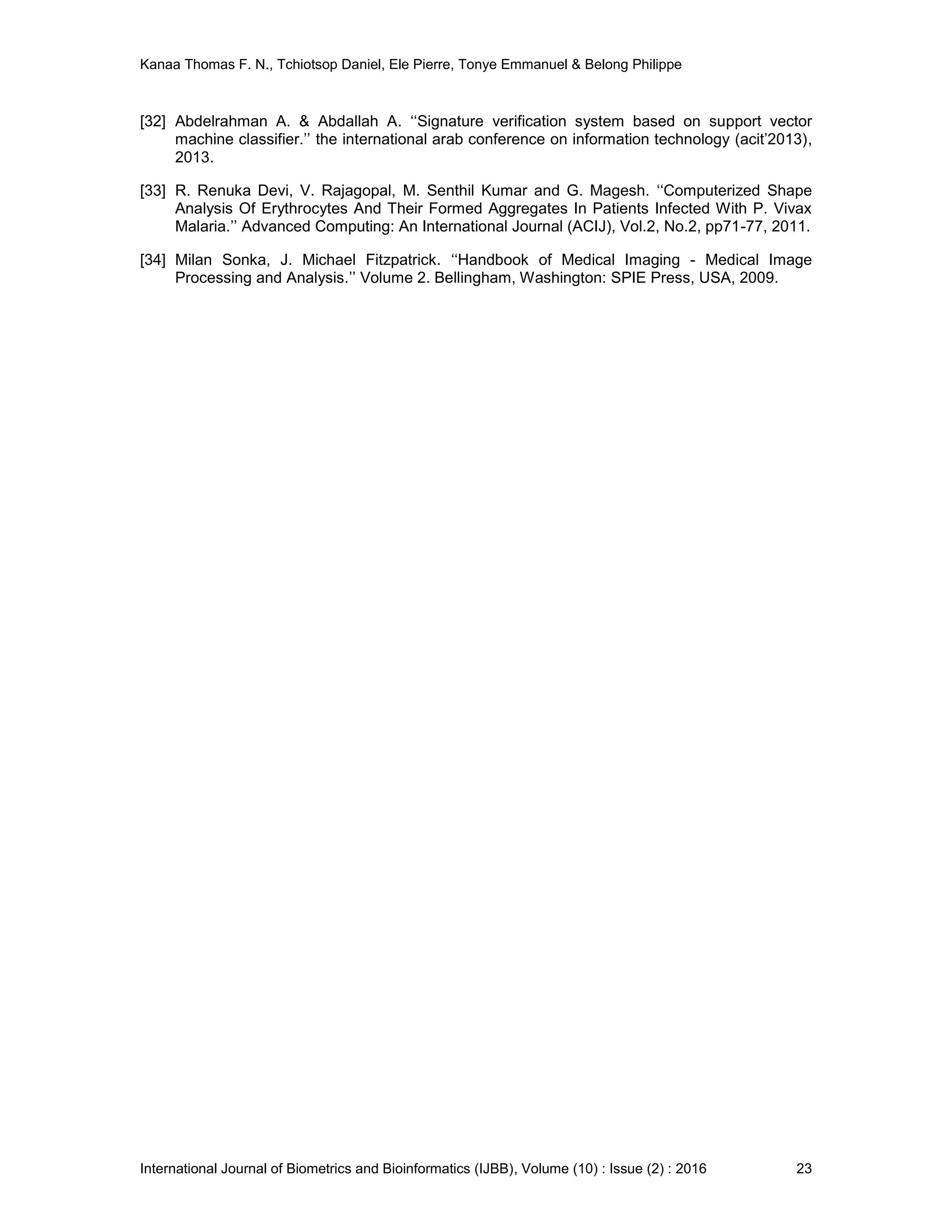 Kanaa Thomas F. N., Tchiotsop Daniel, Ele Pierre, Tonye Emmanuel & Belong Philippe
International Journal of Biometrics and Bioinformatics (IJBB), Volume (10) : Issue (2) : 2016 23
[32] Abdelrahman A. & Abdallah A. ‘‘Signature verification system based on support vector
machine classifier.’’ the international arab conference on information technology (acit’2013),
2013.
[33] R. Renuka Devi, V. Rajagopal, M. Senthil Kumar and G. Magesh. ‘‘Computerized Shape
Analysis Of Erythrocytes And Their Formed Aggregates In Patients Infected With P. Vivax
Malaria.’’ Advanced Computing: An International Journal (ACIJ), Vol.2, No.2, pp71-77, 2011.
[34] Milan Sonka, J. Michael Fitzpatrick. ‘‘Handbook of Medical Imaging - Medical Image
Processing and Analysis.’’ Volume 2. Bellingham, Washington: SPIE Press, USA, 2009.
 