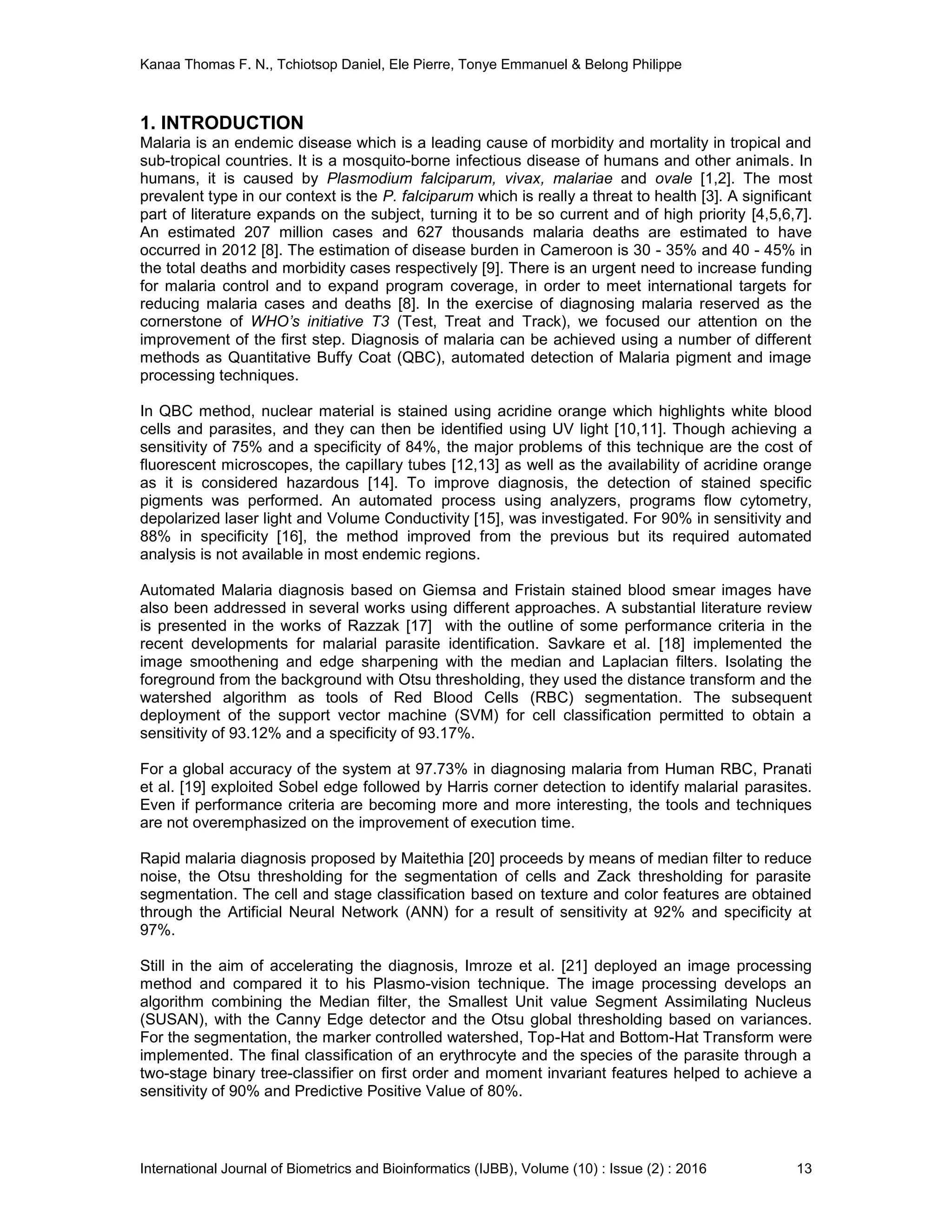 Kanaa Thomas F. N., Tchiotsop Daniel, Ele Pierre, Tonye Emmanuel & Belong Philippe
International Journal of Biometrics and Bioinformatics (IJBB), Volume (10) : Issue (2) : 2016 13
1. INTRODUCTION
Malaria is an endemic disease which is a leading cause of morbidity and mortality in tropical and
sub-tropical countries. It is a mosquito-borne infectious disease of humans and other animals. In
humans, it is caused by Plasmodium falciparum, vivax, malariae and ovale [1,2]. The most
prevalent type in our context is the P. falciparum which is really a threat to health [3]. A significant
part of literature expands on the subject, turning it to be so current and of high priority [4,5,6,7].
An estimated 207 million cases and 627 thousands malaria deaths are estimated to have
occurred in 2012 [8]. The estimation of disease burden in Cameroon is 30 - 35% and 40 - 45% in
the total deaths and morbidity cases respectively [9]. There is an urgent need to increase funding
for malaria control and to expand program coverage, in order to meet international targets for
reducing malaria cases and deaths [8]. In the exercise of diagnosing malaria reserved as the
cornerstone of WHO’s initiative T3 (Test, Treat and Track), we focused our attention on the
improvement of the first step. Diagnosis of malaria can be achieved using a number of different
methods as Quantitative Buffy Coat (QBC), automated detection of Malaria pigment and image
processing techniques.
In QBC method, nuclear material is stained using acridine orange which highlights white blood
cells and parasites, and they can then be identified using UV light [10,11]. Though achieving a
sensitivity of 75% and a specificity of 84%, the major problems of this technique are the cost of
fluorescent microscopes, the capillary tubes [12,13] as well as the availability of acridine orange
as it is considered hazardous [14]. To improve diagnosis, the detection of stained specific
pigments was performed. An automated process using analyzers, programs flow cytometry,
depolarized laser light and Volume Conductivity [15], was investigated. For 90% in sensitivity and
88% in specificity [16], the method improved from the previous but its required automated
analysis is not available in most endemic regions.
Automated Malaria diagnosis based on Giemsa and Fristain stained blood smear images have
also been addressed in several works using different approaches. A substantial literature review
is presented in the works of Razzak [17] with the outline of some performance criteria in the
recent developments for malarial parasite identification. Savkare et al. [18] implemented the
image smoothening and edge sharpening with the median and Laplacian filters. Isolating the
foreground from the background with Otsu thresholding, they used the distance transform and the
watershed algorithm as tools of Red Blood Cells (RBC) segmentation. The subsequent
deployment of the support vector machine (SVM) for cell classification permitted to obtain a
sensitivity of 93.12% and a specificity of 93.17%.
For a global accuracy of the system at 97.73% in diagnosing malaria from Human RBC, Pranati
et al. [19] exploited Sobel edge followed by Harris corner detection to identify malarial parasites.
Even if performance criteria are becoming more and more interesting, the tools and techniques
are not overemphasized on the improvement of execution time.
Rapid malaria diagnosis proposed by Maitethia [20] proceeds by means of median filter to reduce
noise, the Otsu thresholding for the segmentation of cells and Zack thresholding for parasite
segmentation. The cell and stage classification based on texture and color features are obtained
through the Artificial Neural Network (ANN) for a result of sensitivity at 92% and specificity at
97%.
Still in the aim of accelerating the diagnosis, Imroze et al. [21] deployed an image processing
method and compared it to his Plasmo-vision technique. The image processing develops an
algorithm combining the Median filter, the Smallest Unit value Segment Assimilating Nucleus
(SUSAN), with the Canny Edge detector and the Otsu global thresholding based on variances.
For the segmentation, the marker controlled watershed, Top-Hat and Bottom-Hat Transform were
implemented. The final classification of an erythrocyte and the species of the parasite through a
two-stage binary tree-classifier on first order and moment invariant features helped to achieve a
sensitivity of 90% and Predictive Positive Value of 80%.
 