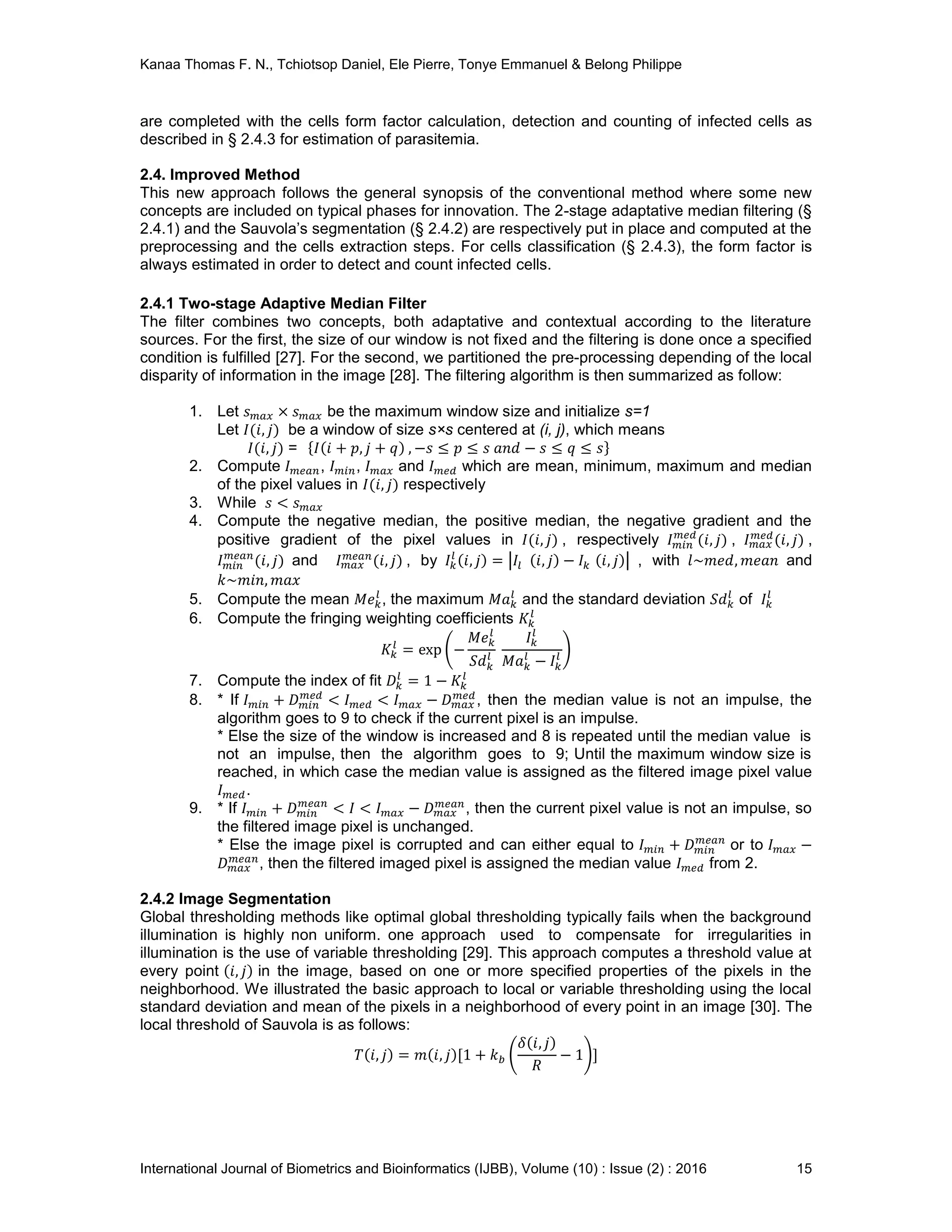 Kanaa Thomas F. N., Tchiotsop Daniel, Ele Pierre, Tonye Emmanuel & Belong Philippe
International Journal of Biometrics and Bioinformatics (IJBB), Volume (10) : Issue (2) : 2016 15
are completed with the cells form factor calculation, detection and counting of infected cells as
described in § 2.4.3 for estimation of parasitemia.
2.4. Improved Method
This new approach follows the general synopsis of the conventional method where some new
concepts are included on typical phases for innovation. The 2-stage adaptative median filtering (§
2.4.1) and the Sauvola’s segmentation (§ 2.4.2) are respectively put in place and computed at the
preprocessing and the cells extraction steps. For cells classification (§ 2.4.3), the form factor is
always estimated in order to detect and count infected cells.
2.4.1 Two-stage Adaptive Median Filter
The filter combines two concepts, both adaptative and contextual according to the literature
sources. For the first, the size of our window is not fixed and the filtering is done once a specified
condition is fulfilled [27]. For the second, we partitioned the pre-processing depending of the local
disparity of information in the image [28]. The filtering algorithm is then summarized as follow:
1. Let be the maximum window size and initialize s=1
Let be a window of size s×s centered at (i, j), which means
=
2. Compute , , and which are mean, minimum, maximum and median
of the pixel values in respectively
3. While
4. Compute the negative median, the positive median, the negative gradient and the
positive gradient of the pixel values in , respectively , ,
and , by , with and
5. Compute the mean , the maximum and the standard deviation of
6. Compute the fringing weighting coefficients
7. Compute the index of fit
8. * If , then the median value is not an impulse, the
algorithm goes to 9 to check if the current pixel is an impulse.
* Else the size of the window is increased and 8 is repeated until the median value is
not an impulse, then the algorithm goes to 9; Until the maximum window size is
reached, in which case the median value is assigned as the filtered image pixel value
.
9. * If , then the current pixel value is not an impulse, so
the filtered image pixel is unchanged.
* Else the image pixel is corrupted and can either equal to or to
, then the filtered imaged pixel is assigned the median value from 2.
2.4.2 Image Segmentation
Global thresholding methods like optimal global thresholding typically fails when the background
illumination is highly non uniform. one approach used to compensate for irregularities in
illumination is the use of variable thresholding [29]. This approach computes a threshold value at
every point in the image, based on one or more specified properties of the pixels in the
neighborhood. We illustrated the basic approach to local or variable thresholding using the local
standard deviation and mean of the pixels in a neighborhood of every point in an image [30]. The
local threshold of Sauvola is as follows:
 