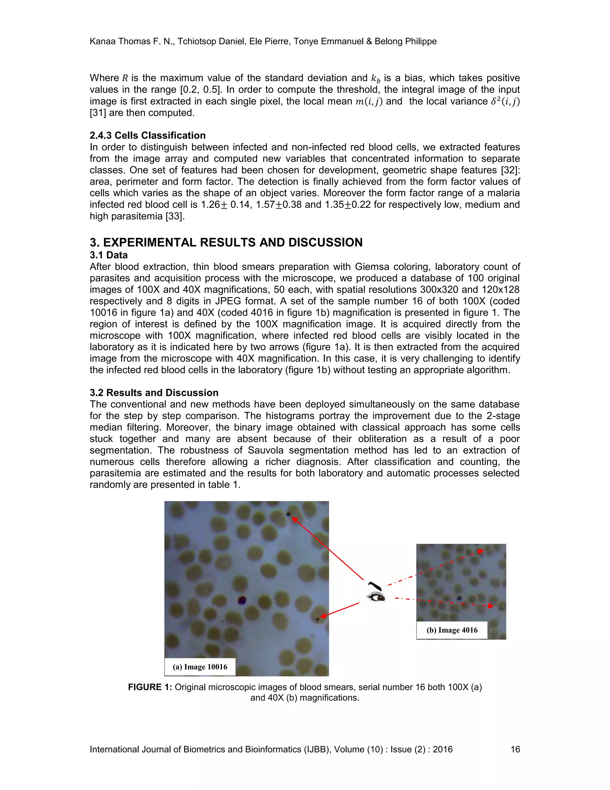 Kanaa Thomas F. N., Tchiotsop Daniel, Ele Pierre, Tonye Emmanuel & Belong Philippe
International Journal of Biometrics and Bioinformatics (IJBB), Volume (10) : Issue (2) : 2016 16
Where is the maximum value of the standard deviation and is a bias, which takes positive
values in the range [0.2, 0.5]. In order to compute the threshold, the integral image of the input
image is first extracted in each single pixel, the local mean and the local variance
[31] are then computed.
2.4.3 Cells Classification
In order to distinguish between infected and non-infected red blood cells, we extracted features
from the image array and computed new variables that concentrated information to separate
classes. One set of features had been chosen for development, geometric shape features [32]:
area, perimeter and form factor. The detection is finally achieved from the form factor values of
cells which varies as the shape of an object varies. Moreover the form factor range of a malaria
infected red blood cell is 1.26 0.14, 1.57 0.38 and 1.35 0.22 for respectively low, medium and
high parasitemia [33].
3. EXPERIMENTAL RESULTS AND DISCUSSION
3.1 Data
After blood extraction, thin blood smears preparation with Giemsa coloring, laboratory count of
parasites and acquisition process with the microscope, we produced a database of 100 original
images of 100X and 40X magnifications, 50 each, with spatial resolutions 300x320 and 120x128
respectively and 8 digits in JPEG format. A set of the sample number 16 of both 100X (coded
10016 in figure 1a) and 40X (coded 4016 in figure 1b) magnification is presented in figure 1. The
region of interest is defined by the 100X magnification image. It is acquired directly from the
microscope with 100X magnification, where infected red blood cells are visibly located in the
laboratory as it is indicated here by two arrows (figure 1a). It is then extracted from the acquired
image from the microscope with 40X magnification. In this case, it is very challenging to identify
the infected red blood cells in the laboratory (figure 1b) without testing an appropriate algorithm.
3.2 Results and Discussion
The conventional and new methods have been deployed simultaneously on the same database
for the step by step comparison. The histograms portray the improvement due to the 2-stage
median filtering. Moreover, the binary image obtained with classical approach has some cells
stuck together and many are absent because of their obliteration as a result of a poor
segmentation. The robustness of Sauvola segmentation method has led to an extraction of
numerous cells therefore allowing a richer diagnosis. After classification and counting, the
parasitemia are estimated and the results for both laboratory and automatic processes selected
randomly are presented in table 1.
FIGURE 1: Original microscopic images of blood smears, serial number 16 both 100X (a)
and 40X (b) magnifications.
(a) Image 10016
(b) Image 4016
 