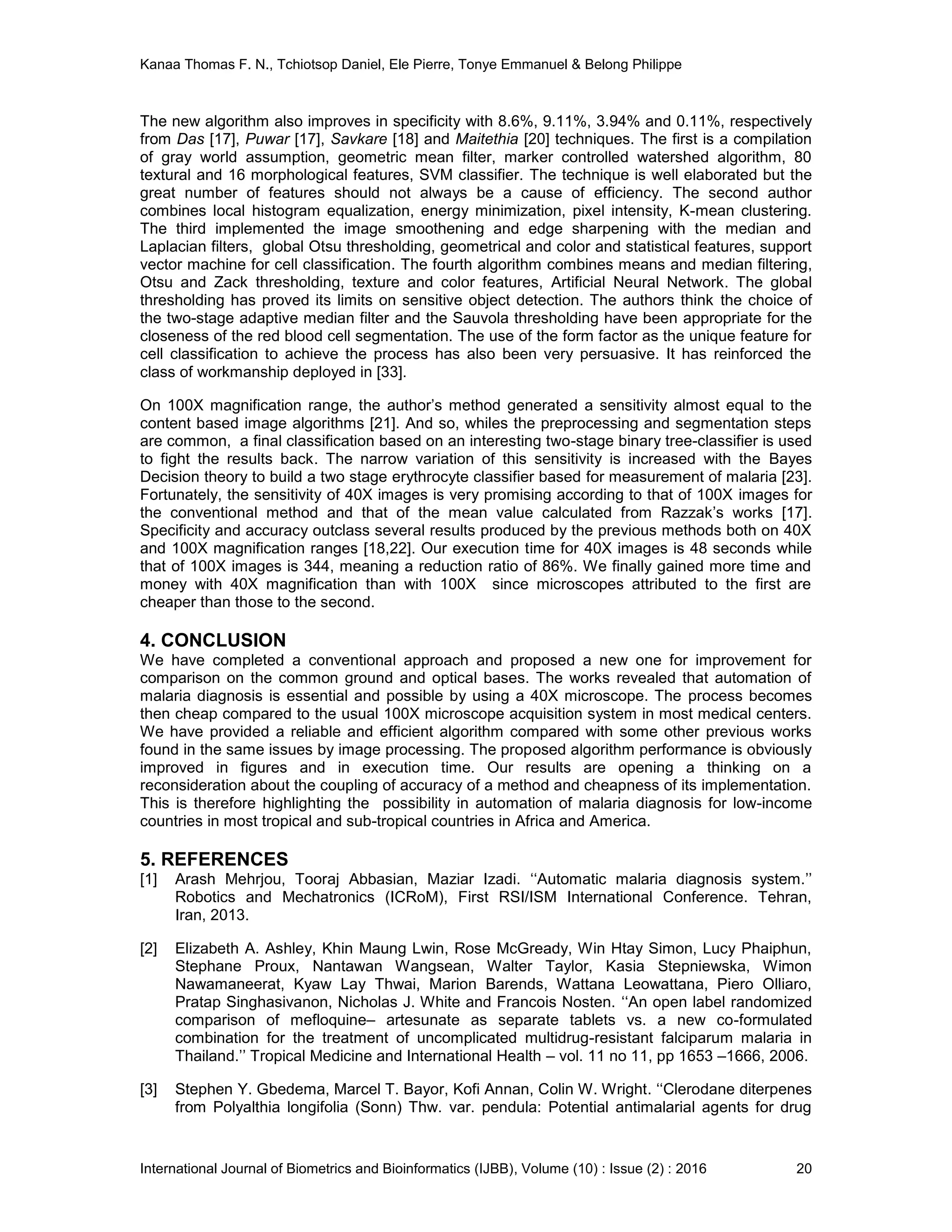 Kanaa Thomas F. N., Tchiotsop Daniel, Ele Pierre, Tonye Emmanuel & Belong Philippe
International Journal of Biometrics and Bioinformatics (IJBB), Volume (10) : Issue (2) : 2016 20
The new algorithm also improves in specificity with 8.6%, 9.11%, 3.94% and 0.11%, respectively
from Das [17], Puwar [17], Savkare [18] and Maitethia [20] techniques. The first is a compilation
of gray world assumption, geometric mean filter, marker controlled watershed algorithm, 80
textural and 16 morphological features, SVM classifier. The technique is well elaborated but the
great number of features should not always be a cause of efficiency. The second author
combines local histogram equalization, energy minimization, pixel intensity, K-mean clustering.
The third implemented the image smoothening and edge sharpening with the median and
Laplacian filters, global Otsu thresholding, geometrical and color and statistical features, support
vector machine for cell classification. The fourth algorithm combines means and median filtering,
Otsu and Zack thresholding, texture and color features, Artificial Neural Network. The global
thresholding has proved its limits on sensitive object detection. The authors think the choice of
the two-stage adaptive median filter and the Sauvola thresholding have been appropriate for the
closeness of the red blood cell segmentation. The use of the form factor as the unique feature for
cell classification to achieve the process has also been very persuasive. It has reinforced the
class of workmanship deployed in [33].
On 100X magnification range, the author’s method generated a sensitivity almost equal to the
content based image algorithms [21]. And so, whiles the preprocessing and segmentation steps
are common, a final classification based on an interesting two-stage binary tree-classifier is used
to fight the results back. The narrow variation of this sensitivity is increased with the Bayes
Decision theory to build a two stage erythrocyte classifier based for measurement of malaria [23].
Fortunately, the sensitivity of 40X images is very promising according to that of 100X images for
the conventional method and that of the mean value calculated from Razzak’s works [17].
Specificity and accuracy outclass several results produced by the previous methods both on 40X
and 100X magnification ranges [18,22]. Our execution time for 40X images is 48 seconds while
that of 100X images is 344, meaning a reduction ratio of 86%. We finally gained more time and
money with 40X magnification than with 100X since microscopes attributed to the first are
cheaper than those to the second.
4. CONCLUSION
We have completed a conventional approach and proposed a new one for improvement for
comparison on the common ground and optical bases. The works revealed that automation of
malaria diagnosis is essential and possible by using a 40X microscope. The process becomes
then cheap compared to the usual 100X microscope acquisition system in most medical centers.
We have provided a reliable and efficient algorithm compared with some other previous works
found in the same issues by image processing. The proposed algorithm performance is obviously
improved in figures and in execution time. Our results are opening a thinking on a
reconsideration about the coupling of accuracy of a method and cheapness of its implementation.
This is therefore highlighting the possibility in automation of malaria diagnosis for low-income
countries in most tropical and sub-tropical countries in Africa and America.
5. REFERENCES
[1] Arash Mehrjou, Tooraj Abbasian, Maziar Izadi. ‘‘Automatic malaria diagnosis system.’’
Robotics and Mechatronics (ICRoM), First RSI/ISM International Conference. Tehran,
Iran, 2013.
[2] Elizabeth A. Ashley, Khin Maung Lwin, Rose McGready, Win Htay Simon, Lucy Phaiphun,
Stephane Proux, Nantawan Wangsean, Walter Taylor, Kasia Stepniewska, Wimon
Nawamaneerat, Kyaw Lay Thwai, Marion Barends, Wattana Leowattana, Piero Olliaro,
Pratap Singhasivanon, Nicholas J. White and Francois Nosten. ‘‘An open label randomized
comparison of mefloquine– artesunate as separate tablets vs. a new co-formulated
combination for the treatment of uncomplicated multidrug-resistant falciparum malaria in
Thailand.’’ Tropical Medicine and International Health – vol. 11 no 11, pp 1653 –1666, 2006.
[3] Stephen Y. Gbedema, Marcel T. Bayor, Kofi Annan, Colin W. Wright. ‘‘Clerodane diterpenes
from Polyalthia longifolia (Sonn) Thw. var. pendula: Potential antimalarial agents for drug
 