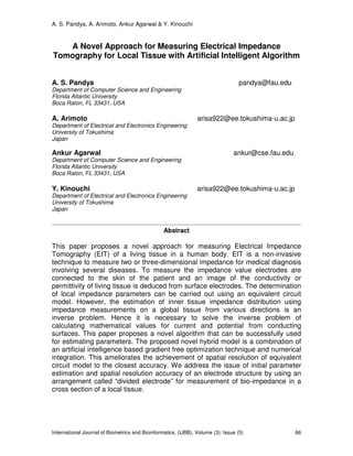 A. S. Pandya, A. Arimoto, Ankur Agarwal & Y. Kinouchi
International Journal of Biometrics and Bioinformatics, (IJBB), Volume (3): Issue (5) 66
A Novel Approach for Measuring Electrical Impedance
Tomography for Local Tissue with Artificial Intelligent Algorithm
A. S. Pandya pandya@fau.edu
Department of Computer Science and Engineering
Florida Atlantic University
Boca Raton, FL 33431, USA
A. Arimoto arisa922@ee.tokushima-u.ac.jp
Department of Electrical and Electronics Engineering
University of Tokushima
Japan
Ankur Agarwal ankur@cse.fau.edu
Department of Computer Science and Engineering
Florida Atlantic University
Boca Raton, FL 33431, USA
Y. Kinouchi arisa922@ee.tokushima-u.ac.jp
Department of Electrical and Electronics Engineering
University of Tokushima
Japan
Abstract
This paper proposes a novel approach for measuring Electrical Impedance
Tomography (EIT) of a living tissue in a human body. EIT is a non-invasive
technique to measure two or three-dimensional impedance for medical diagnosis
involving several diseases. To measure the impedance value electrodes are
connected to the skin of the patient and an image of the conductivity or
permittivity of living tissue is deduced from surface electrodes. The determination
of local impedance parameters can be carried out using an equivalent circuit
model. However, the estimation of inner tissue impedance distribution using
impedance measurements on a global tissue from various directions is an
inverse problem. Hence it is necessary to solve the inverse problem of
calculating mathematical values for current and potential from conducting
surfaces. This paper proposes a novel algorithm that can be successfully used
for estimating parameters. The proposed novel hybrid model is a combination of
an artificial intelligence based gradient free optimization technique and numerical
integration. This ameliorates the achievement of spatial resolution of equivalent
circuit model to the closest accuracy. We address the issue of initial parameter
estimation and spatial resolution accuracy of an electrode structure by using an
arrangement called “divided electrode” for measurement of bio-impedance in a
cross section of a local tissue.
 