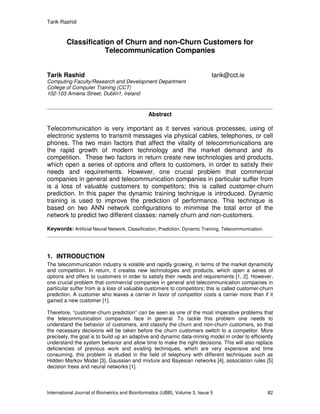 Tarik Rashid
International Journal of Biometrics and Bioinformatics (IJBB), Volume 3, Issue 5 82
Classification of Churn and non-Churn Customers for
Telecommunication Companies
Tarik Rashid tarik@cct.ie
Computing Faculty/Research and Development Department
College of Computer Training (CCT)
102-103 Amiens Street, Dublin1, Ireland
Abstract
Telecommunication is very important as it serves various processes, using of
electronic systems to transmit messages via physical cables, telephones, or cell
phones. The two main factors that affect the vitality of telecommunications are
the rapid growth of modern technology and the market demand and its
competition. These two factors in return create new technologies and products,
which open a series of options and offers to customers, in order to satisfy their
needs and requirements. However, one crucial problem that commercial
companies in general and telecommunication companies in particular suffer from
is a loss of valuable customers to competitors; this is called customer-churn
prediction. In this paper the dynamic training technique is introduced. Dynamic
training is used to improve the prediction of performance. This technique is
based on two ANN network configurations to minimise the total error of the
network to predict two different classes: namely churn and non-customers.
Keywords: Artificial Neural Network, Classification, Prediction, Dynamic Training, Telecommunication.
1. INTRODUCTION
The telecommunication industry is volatile and rapidly growing, in terms of the market dynamicity
and competition. In return, it creates new technologies and products, which open a series of
options and offers to customers in order to satisfy their needs and requirements [1, 2]. However,
one crucial problem that commercial companies in general and telecommunication companies in
particular suffer from is a loss of valuable customers to competitors; this is called customer-churn
prediction. A customer who leaves a carrier in favor of competitor costs a carrier more than if it
gained a new customer [1].
Therefore, “customer-churn prediction” can be seen as one of the most imperative problems that
the telecommunication companies face in general. To tackle this problem one needs to
understand the behavior of customers, and classify the churn and non-churn customers, so that
the necessary decisions will be taken before the churn customers switch to a competitor. More
precisely, the goal is to build up an adaptive and dynamic data-mining model in order to efficiently
understand the system behavior and allow time to make the right decisions. This will also replace
deficiencies of previous work and existing techniques, which are very expensive and time
consuming, this problem is studied in the field of telephony with different techniques such as
Hidden Markov Model [3], Gaussian and mixture and Bayesian networks [4], association rules [5]
decision trees and neural networks [1].
 
