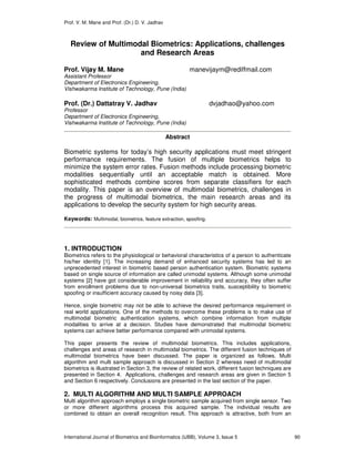 Prof. V. M. Mane and Prof. (Dr.) D. V. Jadhav
International Journal of Biometrics and Bioinformatics (IJBB), Volume 3, Issue 5 90
Review of Multimodal Biometrics: Applications, challenges
and Research Areas
Prof. Vijay M. Mane manevijaym@rediffmail.com
Assistant Professor
Department of Electronics Engineering,
Vishwakarma Institute of Technology, Pune (India)
Prof. (Dr.) Dattatray V. Jadhav dvjadhao@yahoo.com
Professor
Department of Electronics Engineering,
Vishwakarma Institute of Technology, Pune (India)
Abstract
Biometric systems for today’s high security applications must meet stringent
performance requirements. The fusion of multiple biometrics helps to
minimize the system error rates. Fusion methods include processing biometric
modalities sequentially until an acceptable match is obtained. More
sophisticated methods combine scores from separate classifiers for each
modality. This paper is an overview of multimodal biometrics, challenges in
the progress of multimodal biometrics, the main research areas and its
applications to develop the security system for high security areas.
Keywords: Multimodal, biometrics, feature extraction, spoofing.
1. INTRODUCTION
Biometrics refers to the physiological or behavioral characteristics of a person to authenticate
his/her identity [1]. The increasing demand of enhanced security systems has led to an
unprecedented interest in biometric based person authentication system. Biometric systems
based on single source of information are called unimodal systems. Although some unimodal
systems [2] have got considerable improvement in reliability and accuracy, they often suffer
from enrollment problems due to non-universal biometrics traits, susceptibility to biometric
spoofing or insufficient accuracy caused by noisy data [3].
Hence, single biometric may not be able to achieve the desired performance requirement in
real world applications. One of the methods to overcome these problems is to make use of
multimodal biometric authentication systems, which combine information from multiple
modalities to arrive at a decision. Studies have demonstrated that multimodal biometric
systems can achieve better performance compared with unimodal systems.
This paper presents the review of multimodal biometrics. This includes applications,
challenges and areas of research in multimodal biometrics. The different fusion techniques of
multimodal biometrics have been discussed. The paper is organized as follows. Multi
algorithm and multi sample approach is discussed in Section 2 whereas need of multimodal
biometrics is illustrated in Section 3, the review of related work, different fusion techniques are
presented in Section 4. Applications, challenges and research areas are given in Section 5
and Section 6 respectively. Conclusions are presented in the last section of the paper.
2. MULTI ALGORITHM AND MULTI SAMPLE APPROACH
Multi algorithm approach employs a single biometric sample acquired from single sensor. Two
or more different algorithms process this acquired sample. The individual results are
combined to obtain an overall recognition result. This approach is attractive, both from an
 