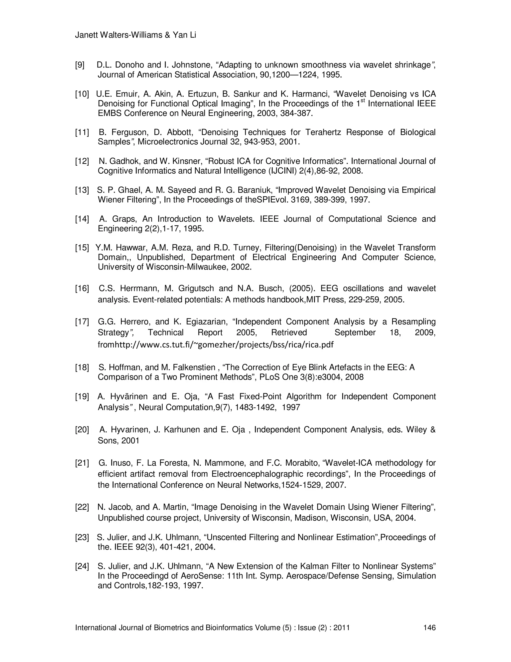 Janett Walters-Williams & Yan Li
International Journal of Biometrics and Bioinformatics Volume (5) : Issue (2) : 2011 146
[9] D.L. Donoho and I. Johnstone, “Adapting to unknown smoothness via wavelet shrinkage”,
Journal of American Statistical Association, 90,1200—1224, 1995.
[10] U.E. Emuir, A. Akin, A. Ertuzun, B. Sankur and K. Harmanci, “Wavelet Denoising vs ICA
Denoising for Functional Optical Imaging”, In the Proceedings of the 1st
International IEEE
EMBS Conference on Neural Engineering, 2003, 384-387.
[11] B. Ferguson, D. Abbott, “Denoising Techniques for Terahertz Response of Biological
Samples”, Microelectronics Journal 32, 943-953, 2001.
[12] N. Gadhok, and W. Kinsner, “Robust ICA for Cognitive Informatics”. International Journal of
Cognitive Informatics and Natural Intelligence (IJCINI) 2(4),86-92, 2008.
[13] S. P. Ghael, A. M. Sayeed and R. G. Baraniuk, “Improved Wavelet Denoising via Empirical
Wiener Filtering”, In the Proceedings of theSPIEvol. 3169, 389-399, 1997.
[14] A. Graps, An Introduction to Wavelets. IEEE Journal of Computational Science and
Engineering 2(2),1-17, 1995.
[15] Y.M. Hawwar, A.M. Reza, and R.D. Turney, Filtering(Denoising) in the Wavelet Transform
Domain,, Unpublished, Department of Electrical Engineering And Computer Science,
University of Wisconsin-Milwaukee, 2002.
[16] C.S. Herrmann, M. Grigutsch and N.A. Busch, (2005). EEG oscillations and wavelet
analysis. Event-related potentials: A methods handbook,MIT Press, 229-259, 2005.
[17] G.G. Herrero, and K. Egiazarian, “Independent Component Analysis by a Resampling
Strategy”, Technical Report 2005, Retrieved September 18, 2009,
fromhttp://www.cs.tut.fi/~gomezher/projects/bss/rica/rica.pdf
[18] S. Hoffman, and M. Falkenstien , “The Correction of Eye Blink Artefacts in the EEG: A
Comparison of a Two Prominent Methods”, PLoS One 3(8):e3004, 2008
[19] A. Hyvärinen and E. Oja, “A Fast Fixed-Point Algorithm for Independent Component
Analysis” , Neural Computation,9(7), 1483-1492, 1997
[20] A. Hyvarinen, J. Karhunen and E. Oja , Independent Component Analysis, eds. Wiley &
Sons, 2001
[21] G. Inuso, F. La Foresta, N. Mammone, and F.C. Morabito, “Wavelet-ICA methodology for
efficient artifact removal from Electroencephalographic recordings”, In the Proceedings of
the International Conference on Neural Networks,1524-1529, 2007.
[22] N. Jacob, and A. Martin, “Image Denoising in the Wavelet Domain Using Wiener Filtering”,
Unpublished course project, University of Wisconsin, Madison, Wisconsin, USA, 2004.
[23] S. Julier, and J.K. Uhlmann, “Unscented Filtering and Nonlinear Estimation”,Proceedings of
the. IEEE 92(3), 401-421, 2004.
[24] S. Julier, and J.K. Uhlmann, “A New Extension of the Kalman Filter to Nonlinear Systems”
In the Proceedingd of AeroSense: 11th Int. Symp. Aerospace/Defense Sensing, Simulation
and Controls,182-193, 1997.
 
