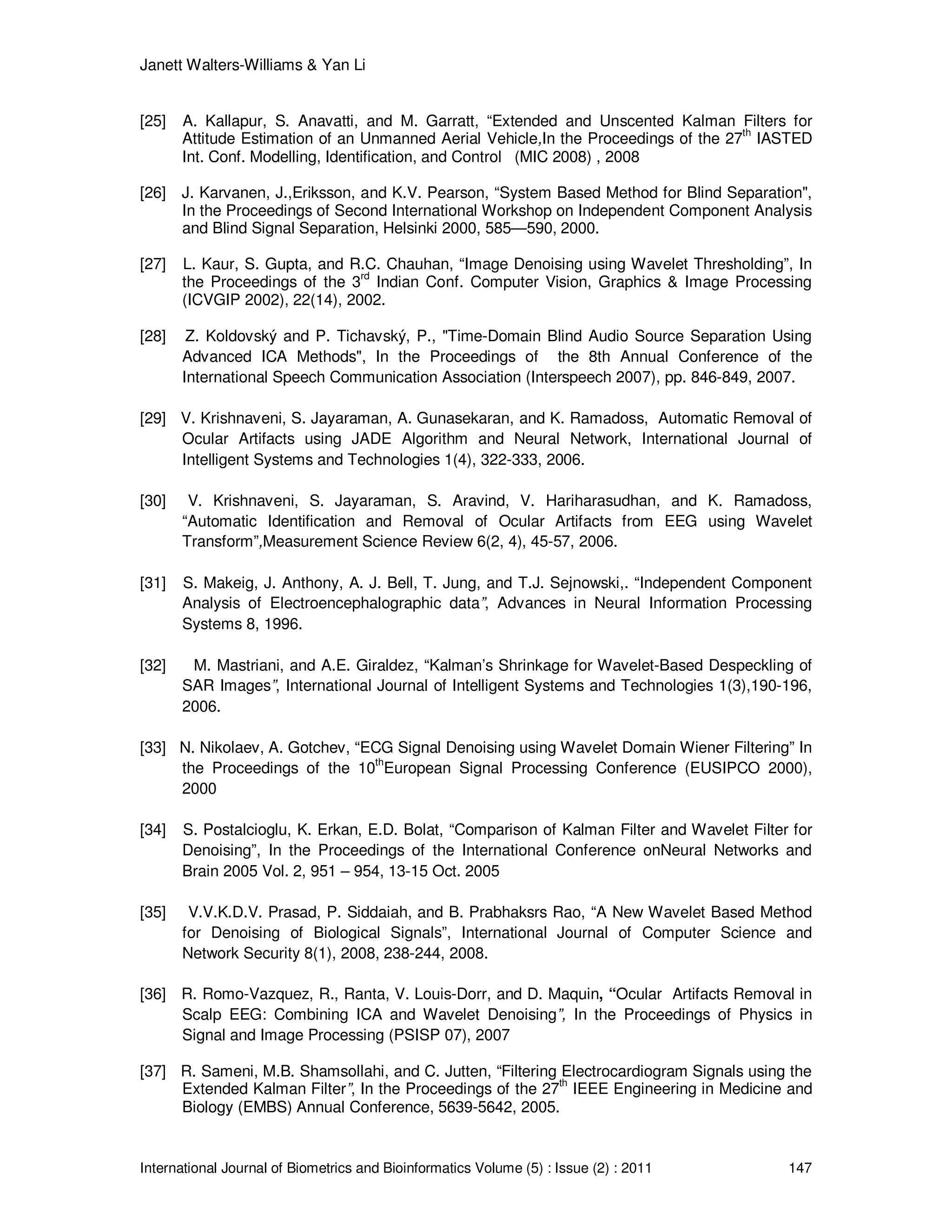 Janett Walters-Williams & Yan Li
International Journal of Biometrics and Bioinformatics Volume (5) : Issue (2) : 2011 147
[25] A. Kallapur, S. Anavatti, and M. Garratt, “Extended and Unscented Kalman Filters for
Attitude Estimation of an Unmanned Aerial Vehicle,In the Proceedings of the 27th
IASTED
Int. Conf. Modelling, Identification, and Control (MIC 2008) , 2008
[26] J. Karvanen, J.,Eriksson, and K.V. Pearson, “System Based Method for Blind Separation",
In the Proceedings of Second International Workshop on Independent Component Analysis
and Blind Signal Separation, Helsinki 2000, 585—590, 2000.
[27] L. Kaur, S. Gupta, and R.C. Chauhan, “Image Denoising using Wavelet Thresholding”, In
the Proceedings of the 3
rd
Indian Conf. Computer Vision, Graphics & Image Processing
(ICVGIP 2002), 22(14), 2002.
[28] Z. Koldovský and P. Tichavský, P., "Time-Domain Blind Audio Source Separation Using
Advanced ICA Methods", In the Proceedings of the 8th Annual Conference of the
International Speech Communication Association (Interspeech 2007), pp. 846-849, 2007.
[29] V. Krishnaveni, S. Jayaraman, A. Gunasekaran, and K. Ramadoss, Automatic Removal of
Ocular Artifacts using JADE Algorithm and Neural Network, International Journal of
Intelligent Systems and Technologies 1(4), 322-333, 2006.
[30] V. Krishnaveni, S. Jayaraman, S. Aravind, V. Hariharasudhan, and K. Ramadoss,
“Automatic Identification and Removal of Ocular Artifacts from EEG using Wavelet
Transform”,Measurement Science Review 6(2, 4), 45-57, 2006.
[31] S. Makeig, J. Anthony, A. J. Bell, T. Jung, and T.J. Sejnowski,. “Independent Component
Analysis of Electroencephalographic data”, Advances in Neural Information Processing
Systems 8, 1996.
[32] M. Mastriani, and A.E. Giraldez, “Kalman’s Shrinkage for Wavelet-Based Despeckling of
SAR Images”, International Journal of Intelligent Systems and Technologies 1(3),190-196,
2006.
[33] N. Nikolaev, A. Gotchev, “ECG Signal Denoising using Wavelet Domain Wiener Filtering” In
the Proceedings of the 10
th
European Signal Processing Conference (EUSIPCO 2000),
2000
[34] S. Postalcioglu, K. Erkan, E.D. Bolat, “Comparison of Kalman Filter and Wavelet Filter for
Denoising”, In the Proceedings of the International Conference onNeural Networks and
Brain 2005 Vol. 2, 951 – 954, 13-15 Oct. 2005
[35] V.V.K.D.V. Prasad, P. Siddaiah, and B. Prabhaksrs Rao, “A New Wavelet Based Method
for Denoising of Biological Signals”, International Journal of Computer Science and
Network Security 8(1), 2008, 238-244, 2008.
[36] R. Romo-Vazquez, R., Ranta, V. Louis-Dorr, and D. Maquin, “Ocular Artifacts Removal in
Scalp EEG: Combining ICA and Wavelet Denoising”, In the Proceedings of Physics in
Signal and Image Processing (PSISP 07), 2007
[37] R. Sameni, M.B. Shamsollahi, and C. Jutten, “Filtering Electrocardiogram Signals using the
Extended Kalman Filter”, In the Proceedings of the 27th
IEEE Engineering in Medicine and
Biology (EMBS) Annual Conference, 5639-5642, 2005.
 
