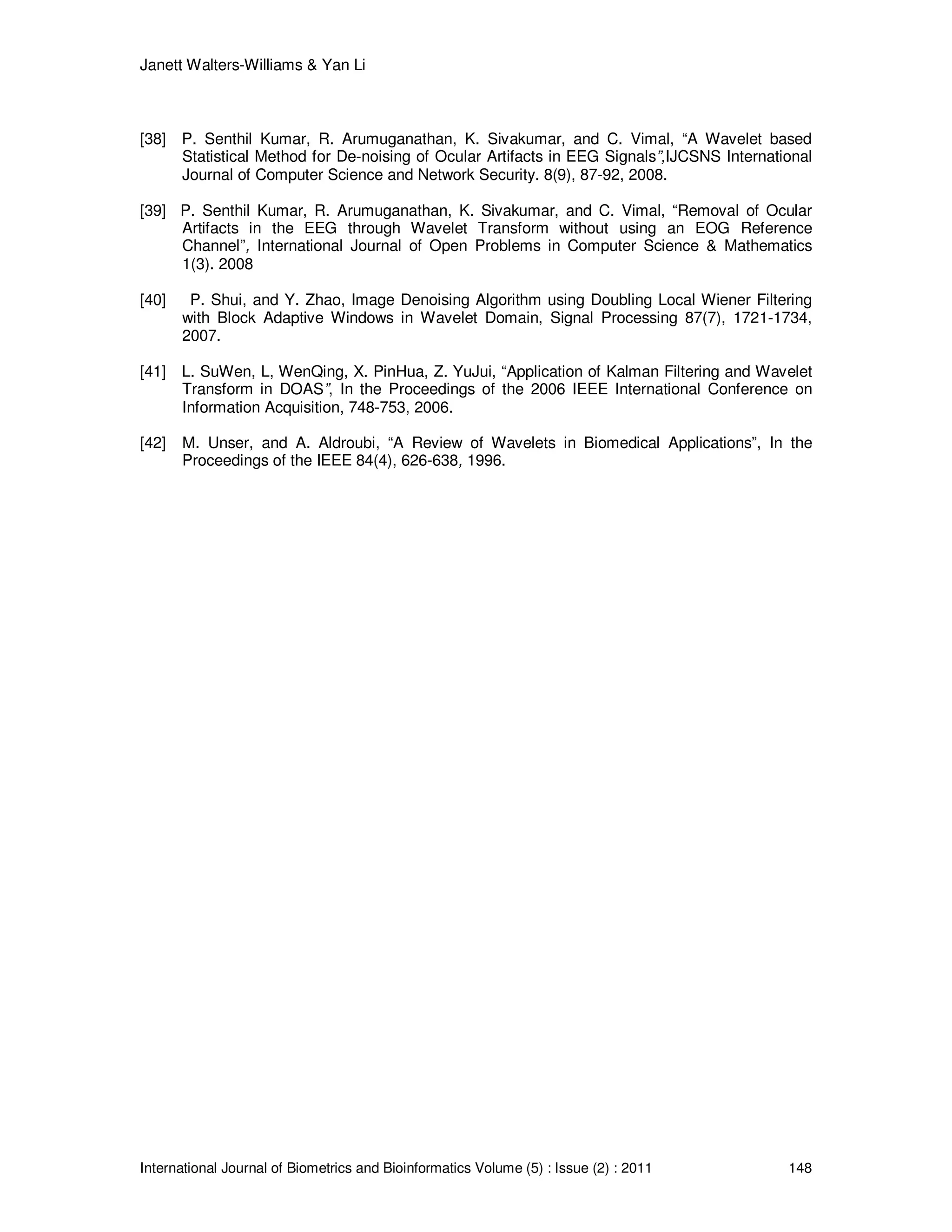 Janett Walters-Williams & Yan Li
International Journal of Biometrics and Bioinformatics Volume (5) : Issue (2) : 2011 148
[38] P. Senthil Kumar, R. Arumuganathan, K. Sivakumar, and C. Vimal, “A Wavelet based
Statistical Method for De-noising of Ocular Artifacts in EEG Signals”,IJCSNS International
Journal of Computer Science and Network Security. 8(9), 87-92, 2008.
[39] P. Senthil Kumar, R. Arumuganathan, K. Sivakumar, and C. Vimal, “Removal of Ocular
Artifacts in the EEG through Wavelet Transform without using an EOG Reference
Channel”, International Journal of Open Problems in Computer Science & Mathematics
1(3). 2008
[40] P. Shui, and Y. Zhao, Image Denoising Algorithm using Doubling Local Wiener Filtering
with Block Adaptive Windows in Wavelet Domain, Signal Processing 87(7), 1721-1734,
2007.
[41] L. SuWen, L, WenQing, X. PinHua, Z. YuJui, “Application of Kalman Filtering and Wavelet
Transform in DOAS”, In the Proceedings of the 2006 IEEE International Conference on
Information Acquisition, 748-753, 2006.
[42] M. Unser, and A. Aldroubi, “A Review of Wavelets in Biomedical Applications”, In the
Proceedings of the IEEE 84(4), 626-638, 1996.
 