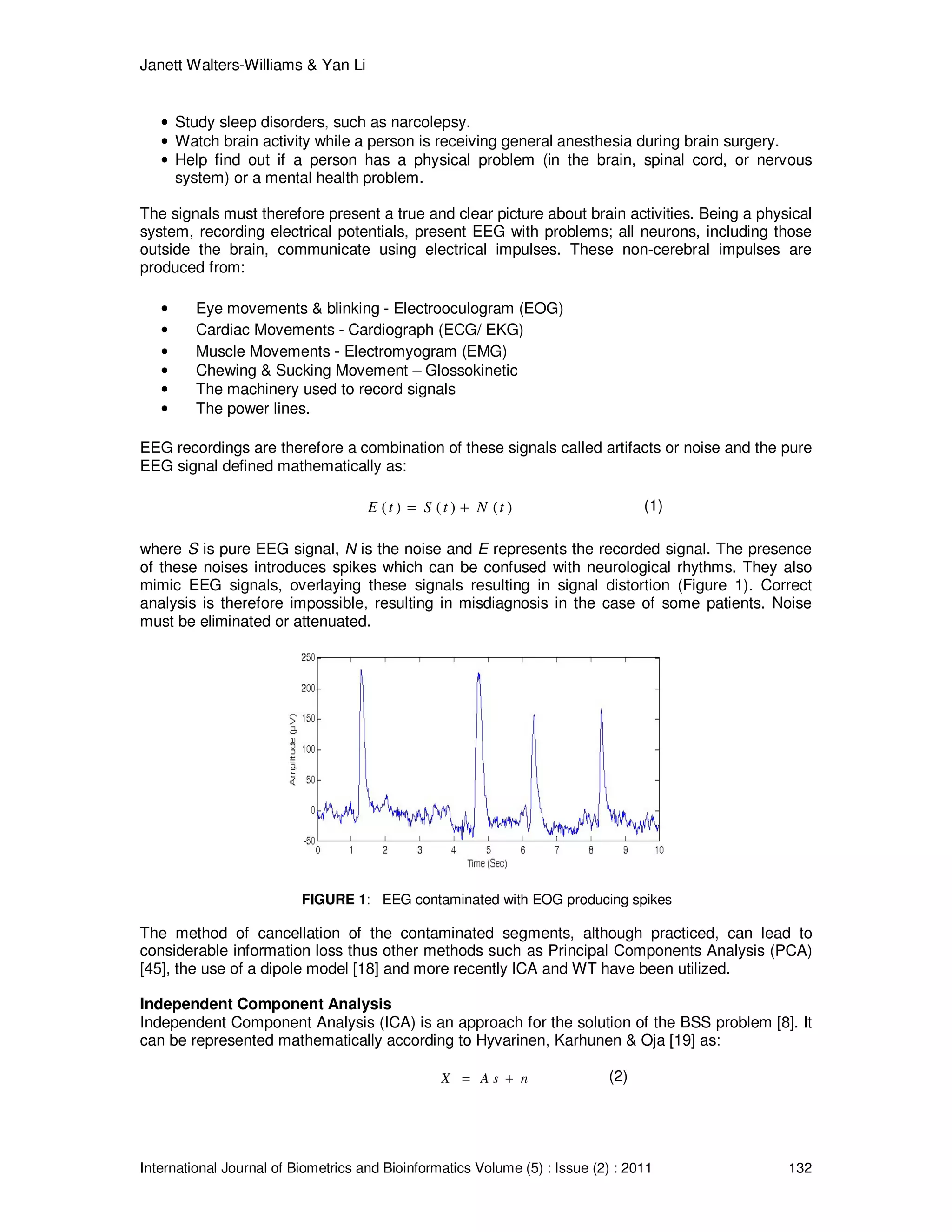 Janett Walters-Williams & Yan Li
International Journal of Biometrics and Bioinformatics Volume (5) : Issue (2) : 2011 132
• Study sleep disorders, such as narcolepsy.
• Watch brain activity while a person is receiving general anesthesia during brain surgery.
• Help find out if a person has a physical problem (in the brain, spinal cord, or nervous
system) or a mental health problem.
The signals must therefore present a true and clear picture about brain activities. Being a physical
system, recording electrical potentials, present EEG with problems; all neurons, including those
outside the brain, communicate using electrical impulses. These non-cerebral impulses are
produced from:
• Eye movements & blinking - Electrooculogram (EOG)
• Cardiac Movements - Cardiograph (ECG/ EKG)
• Muscle Movements - Electromyogram (EMG)
• Chewing & Sucking Movement – Glossokinetic
• The machinery used to record signals
• The power lines.
EEG recordings are therefore a combination of these signals called artifacts or noise and the pure
EEG signal defined mathematically as:
( ) ( ) ( )E t S t N t= + (1)
where S is pure EEG signal, N is the noise and E represents the recorded signal. The presence
of these noises introduces spikes which can be confused with neurological rhythms. They also
mimic EEG signals, overlaying these signals resulting in signal distortion (Figure 1). Correct
analysis is therefore impossible, resulting in misdiagnosis in the case of some patients. Noise
must be eliminated or attenuated.
FIGURE 1: EEG contaminated with EOG producing spikes
The method of cancellation of the contaminated segments, although practiced, can lead to
considerable information loss thus other methods such as Principal Components Analysis (PCA)
[45], the use of a dipole model [18] and more recently ICA and WT have been utilized.
Independent Component Analysis
Independent Component Analysis (ICA) is an approach for the solution of the BSS problem [8]. It
can be represented mathematically according to Hyvarinen, Karhunen & Oja [19] as:
X A s n= + (2)
 