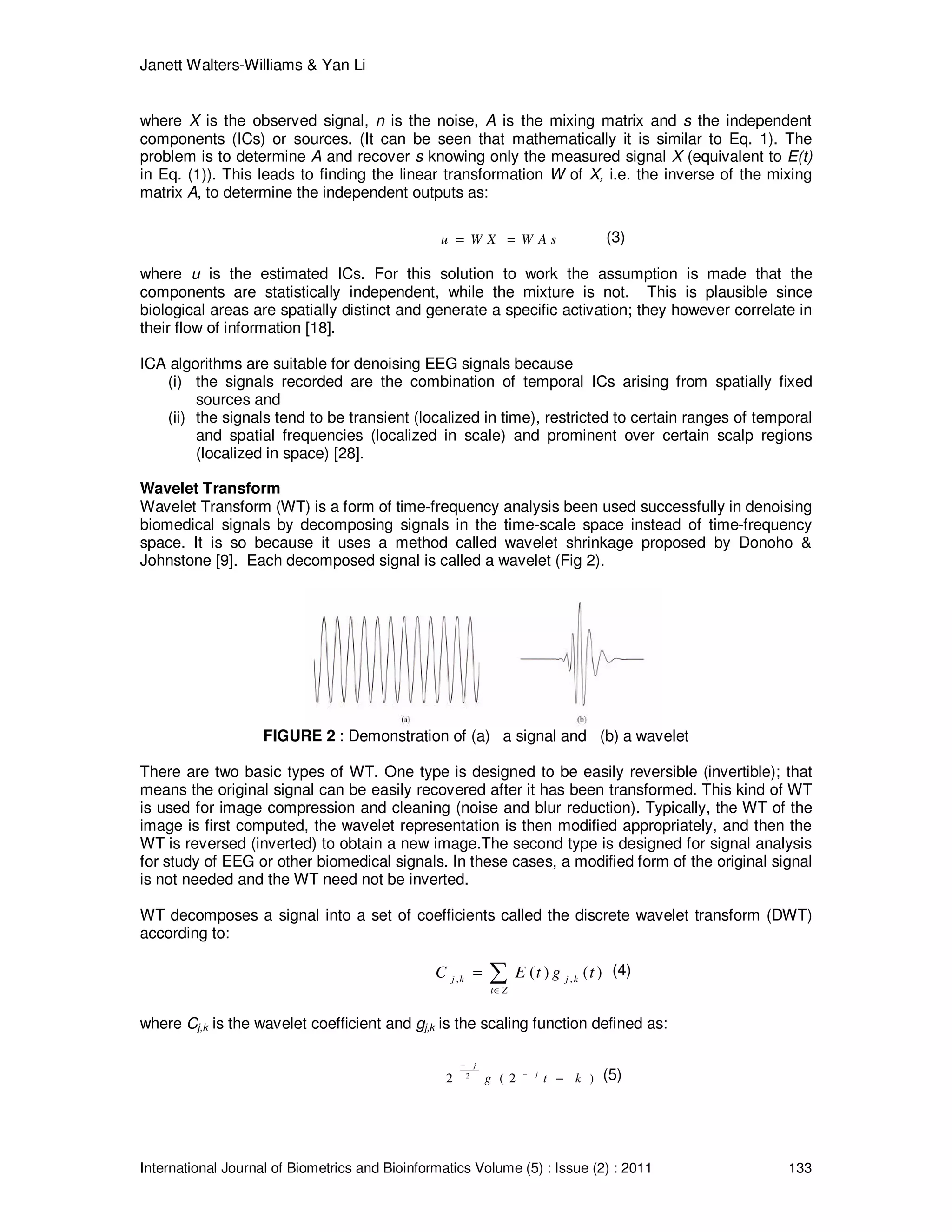 Janett Walters-Williams & Yan Li
International Journal of Biometrics and Bioinformatics Volume (5) : Issue (2) : 2011 133
where X is the observed signal, n is the noise, A is the mixing matrix and s the independent
components (ICs) or sources. (It can be seen that mathematically it is similar to Eq. 1). The
problem is to determine A and recover s knowing only the measured signal X (equivalent to E(t)
in Eq. (1)). This leads to finding the linear transformation W of X, i.e. the inverse of the mixing
matrix A, to determine the independent outputs as:
u W X W A s= = (3)
where u is the estimated ICs. For this solution to work the assumption is made that the
components are statistically independent, while the mixture is not. This is plausible since
biological areas are spatially distinct and generate a specific activation; they however correlate in
their flow of information [18].
ICA algorithms are suitable for denoising EEG signals because
(i) the signals recorded are the combination of temporal ICs arising from spatially fixed
sources and
(ii) the signals tend to be transient (localized in time), restricted to certain ranges of temporal
and spatial frequencies (localized in scale) and prominent over certain scalp regions
(localized in space) [28].
Wavelet Transform
Wavelet Transform (WT) is a form of time-frequency analysis been used successfully in denoising
biomedical signals by decomposing signals in the time-scale space instead of time-frequency
space. It is so because it uses a method called wavelet shrinkage proposed by Donoho &
Johnstone [9]. Each decomposed signal is called a wavelet (Fig 2).
FIGURE 2 : Demonstration of (a) a signal and (b) a wavelet
There are two basic types of WT. One type is designed to be easily reversible (invertible); that
means the original signal can be easily recovered after it has been transformed. This kind of WT
is used for image compression and cleaning (noise and blur reduction). Typically, the WT of the
image is first computed, the wavelet representation is then modified appropriately, and then the
WT is reversed (inverted) to obtain a new image.The second type is designed for signal analysis
for study of EEG or other biomedical signals. In these cases, a modified form of the original signal
is not needed and the WT need not be inverted.
WT decomposes a signal into a set of coefficients called the discrete wavelet transform (DWT)
according to:
, ,( ) ( )j k j k
t Z
C E t g t
∈
= ∑ (4)
where Cj,k is the wavelet coefficient and gj,k is the scaling function defined as:
2
2 ( 2 )
j
j
g t k
−
−
− (5)
 