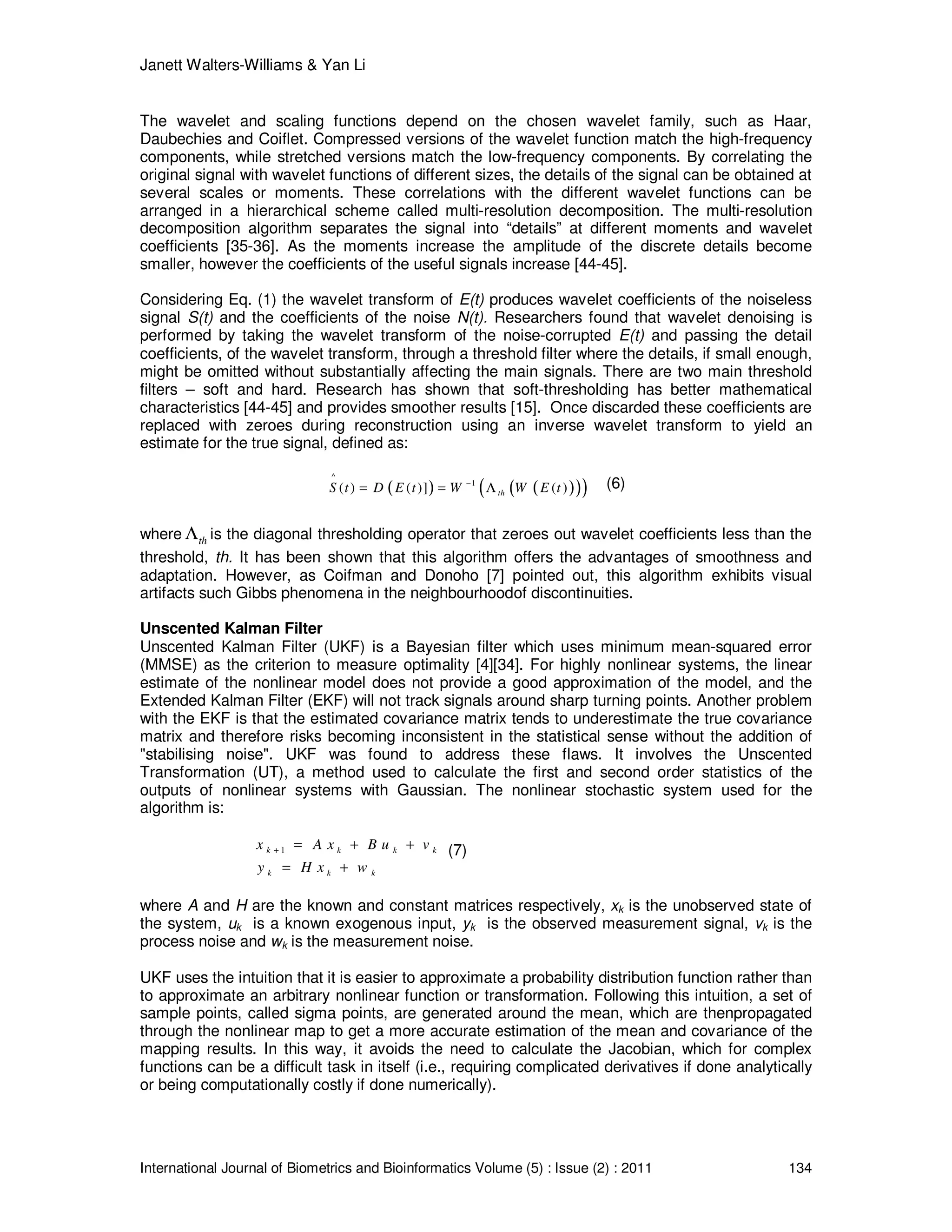 Janett Walters-Williams & Yan Li
International Journal of Biometrics and Bioinformatics Volume (5) : Issue (2) : 2011 134
The wavelet and scaling functions depend on the chosen wavelet family, such as Haar,
Daubechies and Coiflet. Compressed versions of the wavelet function match the high-frequency
components, while stretched versions match the low-frequency components. By correlating the
original signal with wavelet functions of different sizes, the details of the signal can be obtained at
several scales or moments. These correlations with the different wavelet functions can be
arranged in a hierarchical scheme called multi-resolution decomposition. The multi-resolution
decomposition algorithm separates the signal into “details” at different moments and wavelet
coefficients [35-36]. As the moments increase the amplitude of the discrete details become
smaller, however the coefficients of the useful signals increase [44-45].
Considering Eq. (1) the wavelet transform of E(t) produces wavelet coefficients of the noiseless
signal S(t) and the coefficients of the noise N(t). Researchers found that wavelet denoising is
performed by taking the wavelet transform of the noise-corrupted E(t) and passing the detail
coefficients, of the wavelet transform, through a threshold filter where the details, if small enough,
might be omitted without substantially affecting the main signals. There are two main threshold
filters – soft and hard. Research has shown that soft-thresholding has better mathematical
characteristics [44-45] and provides smoother results [15]. Once discarded these coefficients are
replaced with zeroes during reconstruction using an inverse wavelet transform to yield an
estimate for the true signal, defined as:
( ) ( )( )( )
^
1
( ) ( )] ( )thS t D E t W W E t−
= = Λ (6)
where thΛ is the diagonal thresholding operator that zeroes out wavelet coefficients less than the
threshold, th. It has been shown that this algorithm offers the advantages of smoothness and
adaptation. However, as Coifman and Donoho [7] pointed out, this algorithm exhibits visual
artifacts such Gibbs phenomena in the neighbourhoodof discontinuities.
Unscented Kalman Filter
Unscented Kalman Filter (UKF) is a Bayesian filter which uses minimum mean-squared error
(MMSE) as the criterion to measure optimality [4][34]. For highly nonlinear systems, the linear
estimate of the nonlinear model does not provide a good approximation of the model, and the
Extended Kalman Filter (EKF) will not track signals around sharp turning points. Another problem
with the EKF is that the estimated covariance matrix tends to underestimate the true covariance
matrix and therefore risks becoming inconsistent in the statistical sense without the addition of
"stabilising noise". UKF was found to address these flaws. It involves the Unscented
Transformation (UT), a method used to calculate the first and second order statistics of the
outputs of nonlinear systems with Gaussian. The nonlinear stochastic system used for the
algorithm is:
1k k k k
k k k
x A x B u v
y H x w
+ = + +
= +
(7)
where A and H are the known and constant matrices respectively, xk is the unobserved state of
the system, uk is a known exogenous input, yk is the observed measurement signal, vk is the
process noise and wk is the measurement noise.
UKF uses the intuition that it is easier to approximate a probability distribution function rather than
to approximate an arbitrary nonlinear function or transformation. Following this intuition, a set of
sample points, called sigma points, are generated around the mean, which are thenpropagated
through the nonlinear map to get a more accurate estimation of the mean and covariance of the
mapping results. In this way, it avoids the need to calculate the Jacobian, which for complex
functions can be a difficult task in itself (i.e., requiring complicated derivatives if done analytically
or being computationally costly if done numerically).
 