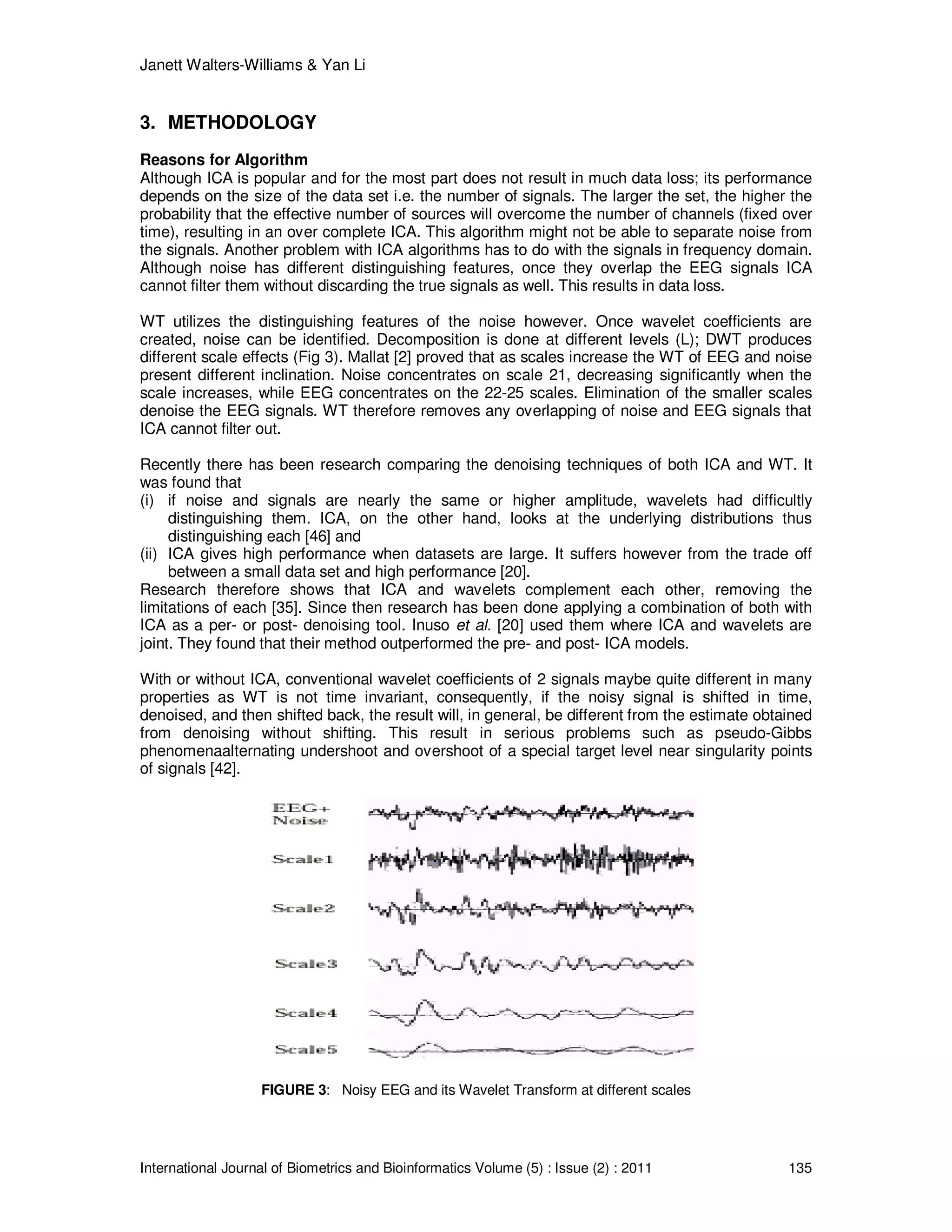 Janett Walters-Williams & Yan Li
International Journal of Biometrics and Bioinformatics Volume (5) : Issue (2) : 2011 135
3. METHODOLOGY
Reasons for Algorithm
Although ICA is popular and for the most part does not result in much data loss; its performance
depends on the size of the data set i.e. the number of signals. The larger the set, the higher the
probability that the effective number of sources will overcome the number of channels (fixed over
time), resulting in an over complete ICA. This algorithm might not be able to separate noise from
the signals. Another problem with ICA algorithms has to do with the signals in frequency domain.
Although noise has different distinguishing features, once they overlap the EEG signals ICA
cannot filter them without discarding the true signals as well. This results in data loss.
WT utilizes the distinguishing features of the noise however. Once wavelet coefficients are
created, noise can be identified. Decomposition is done at different levels (L); DWT produces
different scale effects (Fig 3). Mallat [2] proved that as scales increase the WT of EEG and noise
present different inclination. Noise concentrates on scale 21, decreasing significantly when the
scale increases, while EEG concentrates on the 22-25 scales. Elimination of the smaller scales
denoise the EEG signals. WT therefore removes any overlapping of noise and EEG signals that
ICA cannot filter out.
Recently there has been research comparing the denoising techniques of both ICA and WT. It
was found that
(i) if noise and signals are nearly the same or higher amplitude, wavelets had difficultly
distinguishing them. ICA, on the other hand, looks at the underlying distributions thus
distinguishing each [46] and
(ii) ICA gives high performance when datasets are large. It suffers however from the trade off
between a small data set and high performance [20].
Research therefore shows that ICA and wavelets complement each other, removing the
limitations of each [35]. Since then research has been done applying a combination of both with
ICA as a per- or post- denoising tool. Inuso et al. [20] used them where ICA and wavelets are
joint. They found that their method outperformed the pre- and post- ICA models.
With or without ICA, conventional wavelet coefficients of 2 signals maybe quite different in many
properties as WT is not time invariant, consequently, if the noisy signal is shifted in time,
denoised, and then shifted back, the result will, in general, be different from the estimate obtained
from denoising without shifting. This result in serious problems such as pseudo-Gibbs
phenomenaalternating undershoot and overshoot of a special target level near singularity points
of signals [42].
FIGURE 3: Noisy EEG and its Wavelet Transform at different scales
 