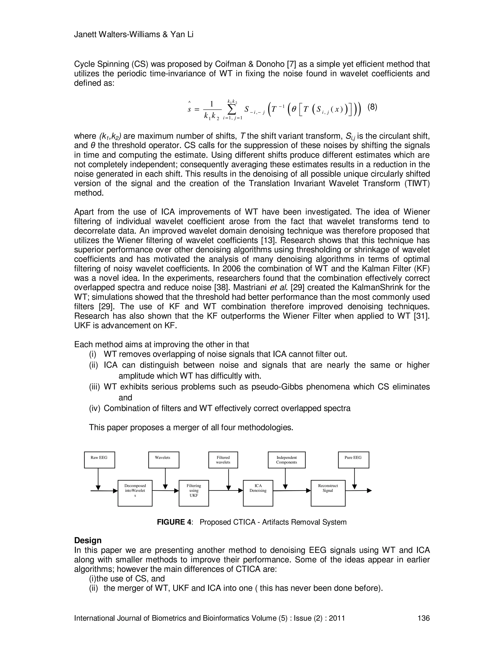 Janett Walters-Williams & Yan Li
International Journal of Biometrics and Bioinformatics Volume (5) : Issue (2) : 2011 136
Cycle Spinning (CS) was proposed by Coifman & Donoho [7] as a simple yet efficient method that
utilizes the periodic time-invariance of WT in fixing the noise found in wavelet coefficients and
defined as:
( )( )( )
1 2^
1
, ,
1, 11 2
1
( )
k k
i j i j
i j
s S T T S x
k k
θ−
− −
= =
 =  ∑ (8)
where (k1,k2) are maximum number of shifts, T the shift variant transform, Si,j is the circulant shift,
and θ the threshold operator. CS calls for the suppression of these noises by shifting the signals
in time and computing the estimate. Using different shifts produce different estimates which are
not completely independent; consequently averaging these estimates results in a reduction in the
noise generated in each shift. This results in the denoising of all possible unique circularly shifted
version of the signal and the creation of the Translation Invariant Wavelet Transform (TIWT)
method.
Apart from the use of ICA improvements of WT have been investigated. The idea of Wiener
filtering of individual wavelet coefficient arose from the fact that wavelet transforms tend to
decorrelate data. An improved wavelet domain denoising technique was therefore proposed that
utilizes the Wiener filtering of wavelet coefficients [13]. Research shows that this technique has
superior performance over other denoising algorithms using thresholding or shrinkage of wavelet
coefficients and has motivated the analysis of many denoising algorithms in terms of optimal
filtering of noisy wavelet coefficients. In 2006 the combination of WT and the Kalman Filter (KF)
was a novel idea. In the experiments, researchers found that the combination effectively correct
overlapped spectra and reduce noise [38]. Mastriani et al. [29] created the KalmanShrink for the
WT; simulations showed that the threshold had better performance than the most commonly used
filters [29]. The use of KF and WT combination therefore improved denoising techniques.
Research has also shown that the KF outperforms the Wiener Filter when applied to WT [31].
UKF is advancement on KF.
Each method aims at improving the other in that
(i) WT removes overlapping of noise signals that ICA cannot filter out.
(ii) ICA can distinguish between noise and signals that are nearly the same or higher
amplitude which WT has difficultly with.
(iii) WT exhibits serious problems such as pseudo-Gibbs phenomena which CS eliminates
and
(iv) Combination of filters and WT effectively correct overlapped spectra
This paper proposes a merger of all four methodologies.
FIGURE 4: Proposed CTICA - Artifacts Removal System
Design
In this paper we are presenting another method to denoising EEG signals using WT and ICA
along with smaller methods to improve their performance. Some of the ideas appear in earlier
algorithms; however the main differences of CTICA are:
(i)the use of CS, and
(ii) the merger of WT, UKF and ICA into one ( this has never been done before).
ICA
Denoising
Decomposed
intoWavelet
s
Raw EEG
Filtering
using
UKF
Reconstruct
Signal
Independent
Components
Wavelets Pure EEGFiltered
wavelets
 