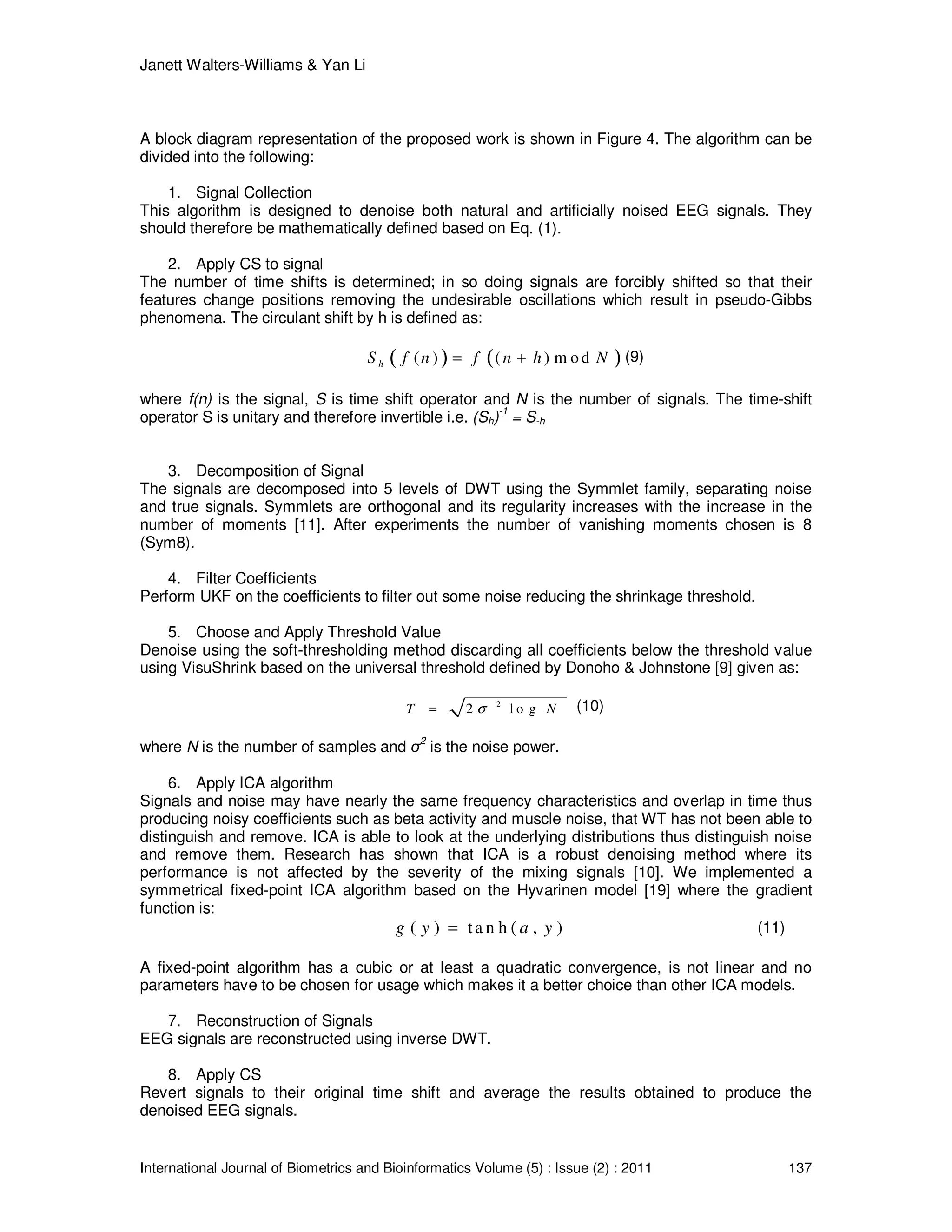 Janett Walters-Williams & Yan Li
International Journal of Biometrics and Bioinformatics Volume (5) : Issue (2) : 2011 137
A block diagram representation of the proposed work is shown in Figure 4. The algorithm can be
divided into the following:
1. Signal Collection
This algorithm is designed to denoise both natural and artificially noised EEG signals. They
should therefore be mathematically defined based on Eq. (1).
2. Apply CS to signal
The number of time shifts is determined; in so doing signals are forcibly shifted so that their
features change positions removing the undesirable oscillations which result in pseudo-Gibbs
phenomena. The circulant shift by h is defined as:
( ) ( )( ) ( ) m odhS f n f n h N= + (9)
where f(n) is the signal, S is time shift operator and N is the number of signals. The time-shift
operator S is unitary and therefore invertible i.e. (Sh)-1
= S-h
3. Decomposition of Signal
The signals are decomposed into 5 levels of DWT using the Symmlet family, separating noise
and true signals. Symmlets are orthogonal and its regularity increases with the increase in the
number of moments [11]. After experiments the number of vanishing moments chosen is 8
(Sym8).
4. Filter Coefficients
Perform UKF on the coefficients to filter out some noise reducing the shrinkage threshold.
5. Choose and Apply Threshold Value
Denoise using the soft-thresholding method discarding all coefficients below the threshold value
using VisuShrink based on the universal threshold defined by Donoho & Johnstone [9] given as:
2
2 l o gT Nσ= (10)
where N is the number of samples and σ2
is the noise power.
6. Apply ICA algorithm
Signals and noise may have nearly the same frequency characteristics and overlap in time thus
producing noisy coefficients such as beta activity and muscle noise, that WT has not been able to
distinguish and remove. ICA is able to look at the underlying distributions thus distinguish noise
and remove them. Research has shown that ICA is a robust denoising method where its
performance is not affected by the severity of the mixing signals [10]. We implemented a
symmetrical fixed-point ICA algorithm based on the Hyvarinen model [19] where the gradient
function is:
( ) ta n h ( , )g y a y= (11)
A fixed-point algorithm has a cubic or at least a quadratic convergence, is not linear and no
parameters have to be chosen for usage which makes it a better choice than other ICA models.
7. Reconstruction of Signals
EEG signals are reconstructed using inverse DWT.
8. Apply CS
Revert signals to their original time shift and average the results obtained to produce the
denoised EEG signals.
 