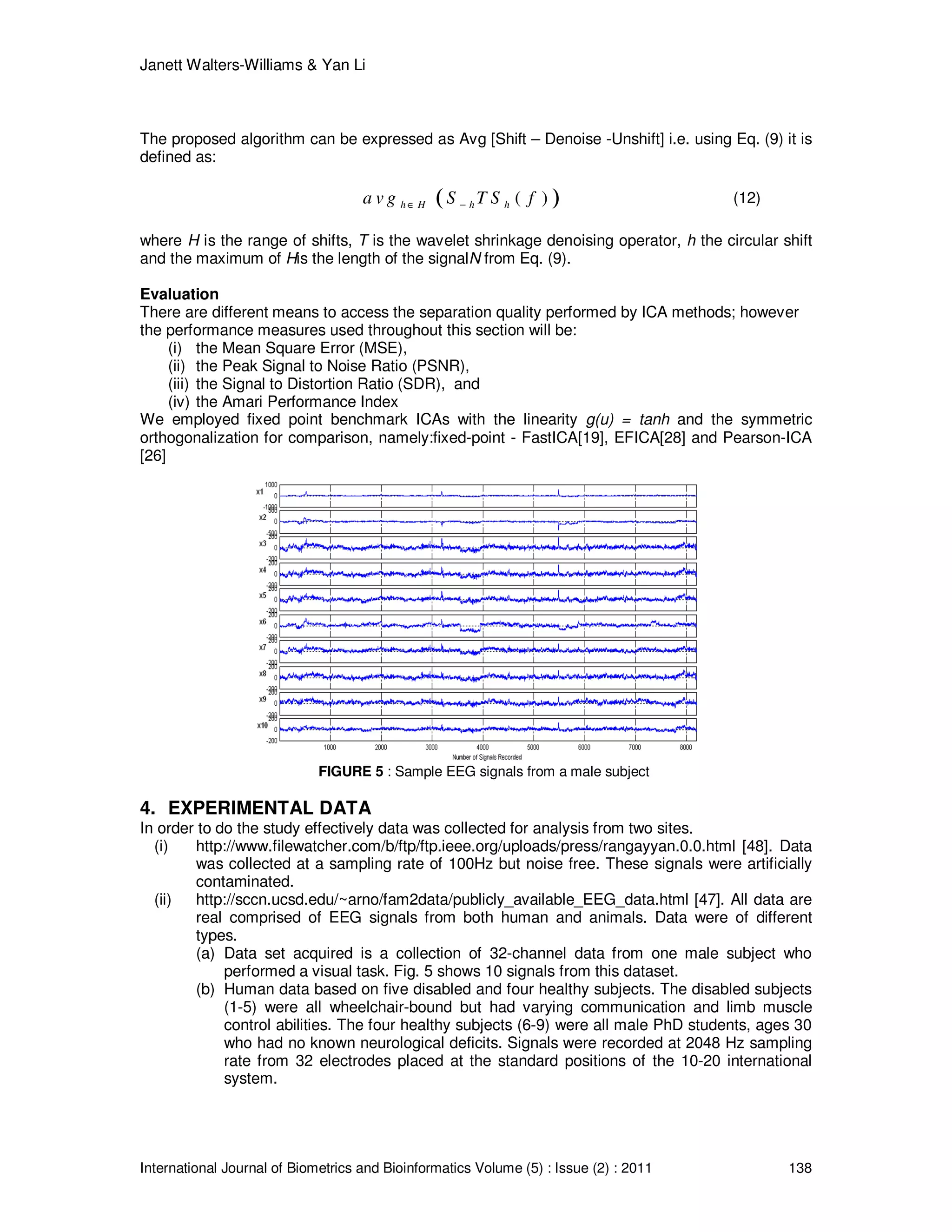Janett Walters-Williams & Yan Li
International Journal of Biometrics and Bioinformatics Volume (5) : Issue (2) : 2011 138
The proposed algorithm can be expressed as Avg [Shift – Denoise -Unshift] i.e. using Eq. (9) it is
defined as:
( )( )h H h ha v g S T S f∈ − (12)
where H is the range of shifts, T is the wavelet shrinkage denoising operator, h the circular shift
and the maximum of His the length of the signalN from Eq. (9).
Evaluation
There are different means to access the separation quality performed by ICA methods; however
the performance measures used throughout this section will be:
(i) the Mean Square Error (MSE),
(ii) the Peak Signal to Noise Ratio (PSNR),
(iii) the Signal to Distortion Ratio (SDR), and
(iv) the Amari Performance Index
We employed fixed point benchmark ICAs with the linearity g(u) = tanh and the symmetric
orthogonalization for comparison, namely:fixed-point - FastICA[19], EFICA[28] and Pearson-ICA
[26]
FIGURE 5 : Sample EEG signals from a male subject
4. EXPERIMENTAL DATA
In order to do the study effectively data was collected for analysis from two sites.
(i) http://www.filewatcher.com/b/ftp/ftp.ieee.org/uploads/press/rangayyan.0.0.html [48]. Data
was collected at a sampling rate of 100Hz but noise free. These signals were artificially
contaminated.
(ii) http://sccn.ucsd.edu/~arno/fam2data/publicly_available_EEG_data.html [47]. All data are
real comprised of EEG signals from both human and animals. Data were of different
types.
(a) Data set acquired is a collection of 32-channel data from one male subject who
performed a visual task. Fig. 5 shows 10 signals from this dataset.
(b) Human data based on five disabled and four healthy subjects. The disabled subjects
(1-5) were all wheelchair-bound but had varying communication and limb muscle
control abilities. The four healthy subjects (6-9) were all male PhD students, ages 30
who had no known neurological deficits. Signals were recorded at 2048 Hz sampling
rate from 32 electrodes placed at the standard positions of the 10-20 international
system.
 
