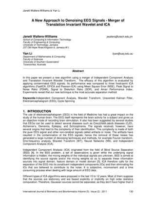 Janett Walters-Williams & Yan Li
International Journal of Biometrics and Bioinformatics Volume (5) : Issue (2) : 2011 130
A New Approach to Denoising EEG Signals - Merger of
Translation Invariant Wavelet and ICA
Janett Walters-Williams jwalters@utech.edu.jm
School of Computing & Information Technology
Faculty of Engineering & Computing
University of Technology, Jamaica
237 Old Hope Road,Kingston 6, Jamaica W.I.
Yan Li liyan@usq.edu.au
Department of Mathematics & Computing
Faculty of Sciences
University of Southern Queensland
Toowoomba, Australia
Abstract
In this paper we present a new algorithm using a merger of Independent Component Analysis
and Translation Invariant Wavelet Transform. The efficacy of this algorithm is evaluated by
applying contaminated EEG signals. Its performance was compared to three fixed-point ICA
algorithms (FastICA, EFICA and Pearson-ICA) using Mean Square Error (MSE), Peak Signal to
Noise Ratio (PSNR), Signal to Distortion Ratio (SDR), and Amari Performance Index.
Experiments reveal that our new technique is the most accurate separation method.
Keywords:Independent Component Analysis, Wavelet Transform, Unscented Kalman Filter,
Electroencephalogram (EEG), Cycle Spinning
1. INTRODUCTION
The use of electroencephalogram (EEG) in the field of Medicine has had a great impact on the
study of the human brain. The EEG itself represents the brain activity for a subject and gives us
an objective mode of recording brain stimulation. It also has been suggested by several studies
that EEGs can be used to detect several diseases such as Creutzfeldt-Jakob diseases (CJD),
Alzheimer’s, Dementia, Epilepsy, and Schizophrenia. The signals received, however, have
several origins that lead to the complexity of their identification. This complexity is made of both
the pure EEG signal and other non-cerebral signals called artifacts or noise. The artifacts have
resulted in the contamination of the EEG signals; hence the removal of these noises has
generated a large number of denoising techniques and methods, for example Fourier transform,
time-frequency analysis, Wavelet Transform (WT), Neural Networks (NN), and Independent
Component Analysis (ICA).
Independent Component Analysis (ICA) originated from the field of Blind Source Separation
(BSS) [8]. In the BSS problem, a set of observations is given while the underlying signal
information is hidden; the mixing weights of the individual signals are unknown. BSS is aimed at
identifying the source signals and/or the mixing weights so as to separate these information
sources into signal domain, feature domain or model domain [5]. ICA therefore calls for the
separation of the EEG into its constituent independent components (ICs) and then eliminating the
ICs that are believed to contribute to the noise. It is subjective, inconvenient and a time
consuming process when dealing with large amount of EEG data.
Different types of ICA algorithms were proposed in the last 10 to 12 years. Most of them suppose
that the sources are stationary and are based explicitly or implicitly on high order statistics
computation. Therefore, Gaussian sources cannot be separated, as they don’t have higher than 2
 