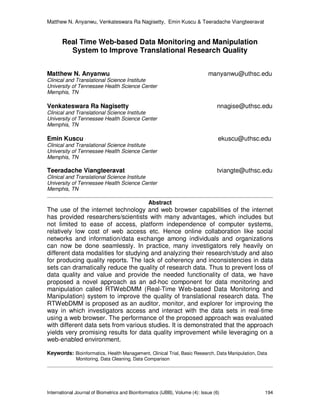 Matthew N. Anyanwu, Venkateswara Ra Nagisetty, Emin Kuscu & Teeradache Viangteeravat
International Journal of Biometrics and Bioinformatics (IJBB), Volume (4): Issue (6) 194
Real Time Web-based Data Monitoring and Manipulation
System to Improve Translational Research Quality
Matthew N. Anyanwu manyanwu@uthsc.edu
Clinical and Translational Science Institute
University of Tennessee Health Science Center
Memphis, TN
Venkateswara Ra Nagisetty nnagise@uthsc.edu
Clinical and Translational Science Institute
University of Tennessee Health Science Center
Memphis, TN
Emin Kuscu ekuscu@uthsc.edu
Clinical and Translational Science Institute
University of Tennessee Health Science Center
Memphis, TN
Teeradache Viangteeravat tviangte@uthsc.edu
Clinical and Translational Science Institute
University of Tennessee Health Science Center
Memphis, TN
Abstract
The use of the internet technology and web browser capabilities of the internet
has provided researchers/scientists with many advantages, which includes but
not limited to ease of access, platform independence of computer systems,
relatively low cost of web access etc. Hence online collaboration like social
networks and information/data exchange among individuals and organizations
can now be done seamlessly. In practice, many investigators rely heavily on
different data modalities for studying and analyzing their research/study and also
for producing quality reports. The lack of coherency and inconsistencies in data
sets can dramatically reduce the quality of research data. Thus to prevent loss of
data quality and value and provide the needed functionality of data, we have
proposed a novel approach as an ad-hoc component for data monitoring and
manipulation called RTWebDMM (Real-Time Web-based Data Monitoring and
Manipulation) system to improve the quality of translational research data. The
RTWebDMM is proposed as an auditor, monitor, and explorer for improving the
way in which investigators access and interact with the data sets in real-time
using a web browser. The performance of the proposed approach was evaluated
with different data sets from various studies. It is demonstrated that the approach
yields very promising results for data quality improvement while leveraging on a
web-enabled environment.
Keywords: Bioinformatics, Health Management, Clinical Trial, Basic Research, Data Manipulation, Data
Monitoring, Data Cleaning, Data Comparison
 