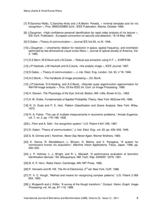 Mansi Jhamb & Vinod Kumar Khera
International Journal of Biometrics and Bioinformatics (IJBB), Volume (5) : Issue (1) : 2011 8
[7] R.Sanchez-Reillo, C.Sanchez-Avila and J-A.Martin- Pereda, « minimal template size for iris
recognition », Proc. BMES/EMBS Conf., IEEE Publication, Atlanta, October 1999.
[8] J.Daugman, «High confidence personal identification by rapid video analysis of iris texture »,
IEE Conf. Publication , European convention on security and detection, 16-18 May 1995.
[9] D.Gabor, «Theory of communication », Journal IEE,Vol.93, no III, 1946.
[10] J.Daugman, « Uncertainty relation for resolution in space, spatial frequency, and orientation
optimized by two-dimensional visual cortex filters », Journal of optical society of America, Vol.
2, 1985.
[11] D.E.Benn, M.S.Nixon and J.N.Carter, « Robust eye extraction using H.T. », AVBPA’99.
[12] J.P.Havlicek, J.W.Havlicek and A.C.bovik, «the analytic image », IEEE Journal, 1997.
[13] D.Gabor, « Theory of communication », J. inst. Elect. Eng. London, Vol. 93, n°III, 1946.
[14] A.C.Bovik, « The handbook of image processing », Ed. Bovik.
[15] J.P.Havlicek, D.S.Harding, and A.C.Bovik, «Discrete quasi eigenfunction approximation for
AM-FM image analysis », Proc. Of the IEEE Int. Conf. on Image Processing, 1996.
[16] H. Davson, The Physiology of the Eye, 2nd ed. Boston, MA: Little, Brown & Co., 1963.
[17] A. W. Drake, Fundamentals of Applied Probability Theory. New York: McGraw-Hill, 1986.
[18] R. O. Duda and P. E. Hart, Pattern Classification and Scene Analysis. New York: Wiley,
1973.
[19] R. A. Fisher, “The use of multiple measurements in taxonomic problems,” Annals Eugenics,
vol. 7, no. 2, pp. 179–188, 1936.
[20] L. Flom and A. Safir, “Iris recognition system,” U.S. Patent 4 641 349, 1987.
[21] D. Gabor, “Theory of communication,” J. Inst. Elect. Eng., vol. 93, pp. 429–459, 1946.
[22] S. B. Grimes and I. Kershner, Never Say Never Again, Warner Brothers, 1983.
[23] K. Hanna, R. Mandelbaum, L. Wixson, D. Mishra, and V. Paragana, “A system for
nonintrusive human iris acquisition,” Machine Vision Applications, Tokyo, Japan, 1996, pp.
200–203.
[24] J. P. Holmes, L. J. Wright, and R. L. Maxwell, “A performance evaluation of biometric
identification devices,” SIL Albuquerque, NM, Tech. Rep. SAND91- 0276, 1991.
[25] B. K. P. Horn, Robot Vision. Cambridge, MA: MIT Press, 1986.
[26] P. Horowitz and W. Hill, The Art of Electronics, 2nd
ed. New York: CUP, 1988.
[27] P. V. C. Hough, “Method and means for recognizing complex patterns,” U.S. Patent 3 069
654, 1962.
[28] J. Illingworth and J. Kittler, “A survey of the Hough transform,” Comput. Vision, Graph. Image
Processing, vol. 44, pp. 87–116, 1988.
 