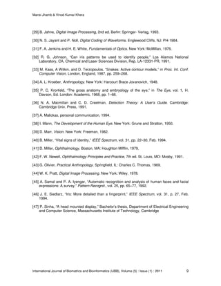 Mansi Jhamb & Vinod Kumar Khera
International Journal of Biometrics and Bioinformatics (IJBB), Volume (5) : Issue (1) : 2011 9
[29] B. Jahne, Digital Image Processing, 2nd ed. Berlin: Springer- Verlag, 1993.
[30] N. S. Jayant and P. Noll, Digital Coding of Waveforms. Englewood Cliffs, NJ: PH-1984.
[31] F. A. Jenkins and H. E. White, Fundamentals of Optics. New York: McMillan, 1976.
[32] R. G. Johnson, “Can iris patterns be used to identify people,” Los Alamos National
Laboratory, CA, Chemical and Laser Sciences Division, Rep. LA-12331-PR, 1991.
[33] M. Kass, A Witkin, and D. Terzopoulos, “Snakes: Active contour models,” in Proc. Int. Conf.
Computer Vision, London, England, 1987, pp. 259–268.
[34] A. L. Kroeber, Anthropology. New York: Harcourt Brace Jovanovich, 1948.
[35] P. C. Kronfeld, “The gross anatomy and embryology of the eye,” in The Eye, vol. 1, H.
Davson, Ed. London: Academic, 1968, pp. 1–66.
[36] N. A. Macmillan and C. D. Creelman, Detection Theory: A User’s Guide. Cambridge:
Cambridge Univ. Press, 1991.
[37] A. Malickas, personal communication, 1994.
[38] I. Mann, The Development of the Human Eye. New York: Grune and Stratton, 1950.
[39] D. Marr, Vision. New York: Freeman, 1982.
[40] B. Miller, “Vital signs of identity,” IEEE Spectrum, vol. 31, pp. 22–30, Feb. 1994.
[41] D. Miller, Ophthalmology. Boston, MA: Houghton Mifflin, 1979.
[42] F. W. Newell, Ophthalmology Principles and Practice, 7th ed. St. Louis, MO: Mosby, 1991.
[43] G. Olivier, Practical Anthropology. Springfield, IL: Charles C. Thomas, 1969.
[44] W. K. Pratt, Digital Image Processing. New York: Wiley, 1978.
[45] A. Samal and P. A. Iyengar, “Automatic recognition and analysis of human faces and facial
expressions: A survey,” Pattern Recognit., vol. 25, pp. 65–77, 1992.
[46] J. E. Siedlarz, “Iris: More detailed than a fingerprint,” IEEE Spectrum, vol. 31, p. 27, Feb.
1994.
[47] P. Sinha, “A head mounted display,” Bachelor’s thesis, Department of Electrical Engineering
and Computer Science, Massachusetts Institute of Technology, Cambridge
 