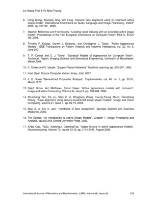 Le Hoang Thai & Vo Nhat Truong
International Journal of Biometrics and Bioinformatics, (IJBB), Volume (4): Issue (6) 234
6. Liting Wang, Xiaoqing Ding, Chi Fang. “Generic face alignment using an improved active
shape model”. International Conference on Audio, Language and Image Processing, ICALIP
2008, pp. 317-321, 2008.
7. Stephen Milborrow and Fred Nicolls. “Locating facial features with an extended active shape
model”. Proceedings of the 10th European Conference on Computer Vision: Part IV, ECCV
'08, 2008.
8. Timothy F. Cootes, Gareth J. Edwards, and Christopher J. Taylor. “Active Appearance
Models”. IEEE Transactions on Pattern Analysis and Machine Intelligence, vol. 23, no. 6,
June 2001.
9. T. F. Cootes and C. J. Taylor. “Statistical Models of Appearance for Computer Vision”.
Technical Report, Imaging Science and Biomedical Engineering, University of Manchester,
March 2004.
10. C. Cortes and V. Vanpik. “Support Vector Networks”. Machine Learning, pp. 273-297, 1995.
11. Intel: Open Source Computer Vision Library, Intel, 2007.
12. J. C. Gower.“Generalized Procrustes Analysis”. Psychometrika, vol. 40, no. 1, pp. 33-51,
March 1975.
13. Ralph Gross, Iain Matthews, Simon Baker. “Active appearance models with occlusion”.
Image and Vision Computing, Volume 24, Issue 6, pp. 593-604, 2006.
14. Shuicheng Yan, Ce Liu, Stan Z. Li, Hongjiang Zhang, Heung-Yeung Shum, Qiansheng
Cheng. “Face alignment using texture-constrained active shape models”. Image and Vision
Computing, Volume 21, Issue 1, pp. 69-75, 2003.
15. Stan Z. Li, Anil K. Jain. “Handbook of face recognition”. Springer Science and Business
Media Inc, 2005.
16. Tim Cootes. “An Introduction to Active Shape Models”. Chapter 7, Image Processing and
Analysis, pp.223-248, Oxford University Press, 2000.
17. Xinbo Gao, YaSu, XuelongLi, DachengTao. “Gabor texture in active appearance models”.
Neurocomputing, Volume 72, Issues 13-15, pp. 3174-3181, August 2009.
 