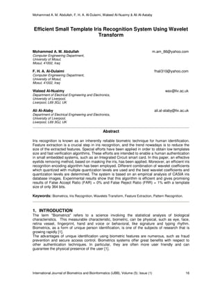 Mohammed A. M. Abdullah, F. H. A. Al-Dulaimi, Waleed Al-Nuaimy & Ali Al-Aataby
International Journal of Biometrics and Bioinformatics (IJBB), Volume (5): Issue (1) 16
Efficient Small Template Iris Recognition System Using Wavelet
Transform
Mohammed A. M. Abdullah m.am_86@yahoo.com
Computer Engineering Department,
University of Mosul,
Mosul, 41002, Iraq
F. H. A. Al-Dulaimi fhali310@yahoo.com
Computer Engineering Department,
University of Mosul,
Mosul, 41002, Iraq
Waleed Al-Nuaimy wax@liv.ac.uk
Department of Electrical Engineering and Electronics,
University of Liverpool,
Liverpool, L69 3GJ, UK
Ali Al-Ataby ali.al-ataby@liv.ac.uk
Department of Electrical Engineering and Electronics,
University of Liverpool,
Liverpool, L69 3GJ, UK
Abstract
Iris recognition is known as an inherently reliable biometric technique for human identification.
Feature extraction is a crucial step in iris recognition, and the trend nowadays is to reduce the
size of the extracted features. Special efforts have been applied in order to obtain low templates
size and fast verification algorithms. These efforts are intended to enable a human authentication
in small embedded systems, such as an Integrated Circuit smart card. In this paper, an effective
eyelids removing method, based on masking the iris, has been applied. Moreover, an efficient iris
recognition encoding algorithm has been employed. Different combination of wavelet coefficients
which quantized with multiple quantization levels are used and the best wavelet coefficients and
quantization levels are determined. The system is based on an empirical analysis of CASIA iris
database images. Experimental results show that this algorithm is efficient and gives promising
results of False Accept Ratio (FAR) = 0% and False Reject Ratio (FRR) = 1% with a template
size of only 364 bits.
Keywords: Biometrics, Iris Recognition, Wavelets Transform, Feature Extraction, Pattern Recognition.
1. INTRODUCTION
The term "Biometrics" refers to a science involving the statistical analysis of biological
characteristics. This measurable characteristic, biometric, can be physical, such as eye, face,
retina vessel, fingerprint, hand and voice or behavioral, like signature and typing rhythm.
Biometrics, as a form of unique person identification, is one of the subjects of research that is
growing rapidly [1].
The advantages of unique identification using biometric features are numerous, such as fraud
prevention and secure access control. Biometrics systems offer great benefits with respect to
other authentication techniques. In particular, they are often more user friendly and can
guarantee the physical presence of the user [1].
 