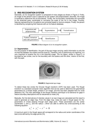 Mohammed A. M. Abdullah, F. H. A. Al-Dulaimi, Waleed Al-Nuaimy & Ali Al-Aataby
International Journal of Biometrics and Bioinformatics (IJBB), Volume (5): Issue (1) 18
3. IRIS RECOGNITION SYSTEM
Generally, an iris recognition system is composed of many stages as shown in Figure 2. Firstly,
an image of the person's eye is captured by the system and preprocessed. Secondly, the image
is localized to determine the iris boundaries. Thirdly, the iris boundary coordinates are converted
to the stretched polar coordinates to normalize the scale of the iris in the image. Fourthly,
features representing the iris patterns are extracted based on texture analysis. Finally, the person
is identified by comparing their features with an iris feature database.
FIGURE 2: Block diagram of an iris recognition system.
3.1 Segmentation
For the purpose of identification, the part of the eye image carrying useful information is only the
iris that lies between the scalera and the pupil [2]. Therefore, prior to performing iris matching, it is
very important to localize the iris in the acquired image. The iris region, shown in Figure 3, is
bounded by two circles, one for the boundary with the scalera and the other, interior to the first,
with the pupil.
FIGURE 3: Segmented eye image.
To detect these two circles the Circular Hough transform (CHT) has been used. The Hough
transform is a standard computer vision algorithm that can be used to determine the geometrical
parameters for a simple shape, present in an image, and this has been adopted here for circle
detection [15]. The main advantage of the Hough transform technique is its tolerance for gaps in
feature boundary descriptions and its robustness to noise [16].
Basically, the first derivatives of intensity values in an eye image are calculated and the result is
used to generate an edge map. From the edge map, votes are cast in Hough space for the
parameters of circles passing through each edge point. These parameters are the center
coordinates xc and yc, and the radius r, which are able to define any circle according to the
following equation:
0222
=−+ ryx cc … (1)
A maximum point in the Hough space will correspond to the radius and center coordinates of the
best circle defined by the edge points [15].
 