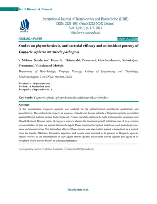 Sundaram et al.
1 Int. J. Biomol. & Biomed.
RESEARCH PAPER OPEN ACCESS
Studies on phytochemicals, antibacterial efficacy and antioxidant potency of
Capparis sepiaria on enteric pathogens
S Mohana Sundaram*
, Bharathi, Thirumalai, Pennarasi, Gowthamkumar, Sabarirajan,
Premanand, Vishalanand, Mohsin
Department of Biotechnology, Karpaga Vinayaga College of Engineering and Technology,
Maduranthagam, TamilNadu-603308, India
Received: 01 September 2011
Revised: 14 September 2011
Accepted: 15 September 2011
Key words: Capparis sepiaria , phytochemicals, antibacterial, antioxidant.
Abstract
In this investigation, Capparis sepiaria was analysed for its phytochemical constituents qualitatively and
quantitatively. The antibacterial property of aqueous, ethanolic and hexane extracts of Capparis sepiaria was studied
against different bacteria include Escherichia coli, Proteus mirabilis, Salmonella typhi, Enterobacter aerogenes, and
Shigella flexineri. Hexane extract of Capparis sepiaria showed the maximum growth inhibition zone of 20.4±0.2 mm
at concentration of 500 mg against Salmonella typhi. Please mention the highest inhibition result including extract
name and concentration. The antioxidant effect of those extracts was also studied against α-tocopherol as a control.
From the results, Alkaloids, flavonoids, saponins, and tannins were revealed to be present in Capparis sepiaria.
Ethanol extract at the concentration of 500 μg/ml showed 57.81% antioxidant activity against 500 μg/ml of α-
tocopherol which showed 66.76% as a standard reference.
Corresponding Author: S Mohana Sundaram  sbmohan2007@gmail.com
International Journal of Biomolecules and Biomedicine (IJBB)
ISSN: 2221-1063 (Print) 2222-503X (Online)
Vol. 1, No.3, p. 1-7, 2011
http://www.innspub.net
 