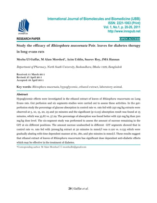 20 | Gaffar et al.
RESEARCH PAPER OPEN ACCESS
Study the efficacy of Rhizophora mucornata Poir. leaves for diabetes therapy
in long evans rats
Mezba Ul Gaffar, M Alam Morshed*
, Azim Uddin, Saurov Roy, JMA Hannan
Department of Pharmacy, North South University, Bashundhara, Dhaka 1229, Bangladesh
Received: 31 March 2011
Revised: 27 April 2011
Accepted: 28 April 2011
Key words: Rhizophora mucornata, hypoglycemic, ethanol extract, laboratory animal.
Abstract
Hypoglycemic effects were investigated in the ethanol extract of leaves of Rhizophora mucornata on Long
Evans rats. Gut perfusion and six segments studies were carried out to assess these activities. In the gut-
perfusion study the percentage of glucose absorption in control rats vs. rats fed with 250 mg/kg extracts were
observed at 5, 10, 15, 20, 25 and 30 minutes and the significant (p<0.05) absorption result was found at 15
minutes, which was 35.87 vs. 57.29. The percentage of absorption was found better with 250 mg/kg than 500
mg/kg dose level. The six-segment study was performed to assess the amount of sucrose remaining in the
GIT at six different positions. The amount sucrose unabsorbed in different GIT segments showed that in
control rats vs. rats fed with 500mg/kg extract at 30 minutes in mmol/l was 0.120 vs. 0.135 which were
gradually abating with time dependent manner at 60, 180, and 360 minutes in mmol/l. These results suggest
that ethanol extract of leaves of Rhizophora mucornata has significant dose dependant anti-diabetic effects
which may be effective in the treatment of diabetes.
*Corresponding author: M Alam Morshed  morshedbt@gmail.com
International Journal of Biomolecules and Biomedicine (IJBB)
ISSN: 2221-1063 (Print)
Vol. 1, No.1, p. 20-26, 2011
http://www.innspub.net
 