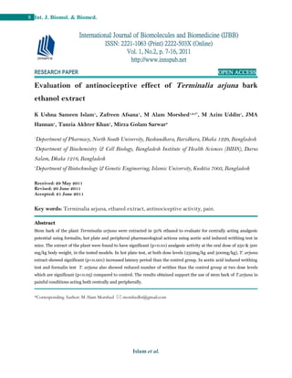 Islam et al.
8 Int. J. Biomol. & Biomed.
RESEARCH PAPER OPEN ACCESS
Evaluation of antinociceptive effect of Terminalia arjuna bark
ethanol extract
K Ushna Sameen Islam1
, Zafreen Afsana1
, M Alam Morshed1,2,3*
, M Azim Uddin1
, JMA
Hannan1
, Tanzia Akhter Khan1
, Mirza Golam Sarwar3
1
Department of Pharmacy, North South University, Bashundhara, Baridhara, Dhaka 1229, Bangladesh
2
Department of Biochemistry & Cell Biology, Bangladesh Institute of Health Sciences (BIHS), Darus
Salam, Dhaka 1216, Bangladesh
3
Department of Biotechnology & Genetic Engineering, Islamic University, Kushtia 7003, Bangladesh
Received: 29 May 2011
Revised: 20 June 2011
Accepted: 21 June 2011
Key words: Terminalia arjuna, ethanol extract, antinociceptive activity, pain.
Abstract
Stem bark of the plant Terminalia arjuna were extracted in 50% ethanol to evaluate for centrally acting analgesic
potential using formalin, hot plate and peripheral pharmacological actions using acetic acid induced writhing test in
mice. The extract of the plant were found to have significant (p<0.01) analgesic activity at the oral dose of 250 & 500
mg/kg body weight, in the tested models. In hot plate test, at both dose levels (250mg/kg and 500mg/kg), T. arjuna
extract showed significant (p<0.001) increased latency period than the control group. In acetic acid induced writhing
test and formalin test T. arjuna also showed reduced number of writhes than the control group at two dose levels
which are significant (p<0.05) compared to control. The results obtained support the use of stem bark of T.arjuna in
painful conditions acting both centrally and peripherally.
*Corresponding Author: M Alam Morshed  morshedbt@gmail.com
International Journal of Biomolecules and Biomedicine (IJBB)
ISSN: 2221-1063 (Print) 2222-503X (Online)
Vol. 1, No.2, p. 7-16, 2011
http://www.innspub.net
 