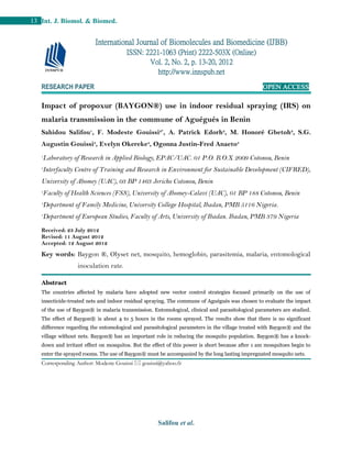 Salifou et al.
13 Int. J. Biomol. & Biomed.
RESEARCH PAPER OPEN ACCESS
Impact of propoxur (BAYGON®) use in indoor residual spraying (IRS) on
malaria transmission in the commune of Aguégués in Benin
Sahidou Salifou1
, F. Modeste Gouissi2*
, A. Patrick Edorh2
, M. Honoré Gbetoh2
, S.G.
Augustin Gouissi3
, Evelyn Okereke4
, Ogonna Justin-Fred Anaeto5
1
Laboratory of Research in Applied Biology, EPAC/UAC. 01 P.O. B.O.X 2009 Cotonou, Benin
2
Interfaculty Centre of Training and Research in Environment for Sustainable Development (CIFRED),
University of Abomey (UAC), 03 BP 1463 Jericho Cotonou, Benin
3
Faculty of Health Sciences (FSS), University of Abomey-Calavi (UAC), 01 BP 188 Cotonou, Benin
4
Department of Family Medicine, University College Hospital, Ibadan, PMB 5116 Nigeria.
5
Department of European Studies, Faculty of Arts, University of Ibadan. Ibadan, PMB 379 Nigeria
Received: 23 July 2012
Revised: 11 August 2012
Accepted: 12 August 2012
Key words: Baygon ®, Olyset net, mosquito, hemoglobin, parasitemia, malaria, entomological
inoculation rate.
Abstract
The countries affected by malaria have adopted new vector control strategies focused primarily on the use of
insecticide-treated nets and indoor residual spraying. The commune of Aguégués was chosen to evaluate the impact
of the use of Baygon® in malaria transmission. Entomological, clinical and parasitological parameters are studied.
The effect of Baygon® is about 4 to 5 hours in the rooms sprayed. The results show that there is no significant
difference regarding the entomological and parasitological parameters in the village treated with Baygon® and the
village without nets. Baygon® has an important role in reducing the mosquito population. Baygon® has a knock-
down and irritant effect on mosquitos. But the effect of this power is short because after 1 am mosquitoes begin to
enter the sprayed rooms. The use of Baygon® must be accompanied by the long lasting impregnated mosquito nets.
Corresponding Author: Modeste Gouissi  gouissi@yahoo.fr
International Journal of Biomolecules and Biomedicine (IJBB)
ISSN: 2221-1063 (Print) 2222-503X (Online)
Vol. 2, No. 2, p. 13-20, 2012
http://www.innspub.net
 