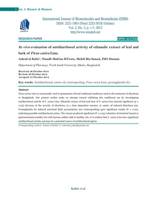 Kabir et al.
1 Int. J. Biomol. & Biomed.
RESEARCH PAPER OPEN ACCESS
In vivo evaluation of antidiarrhoeal activity of ethanolic extract of leaf and
bark of Ficus carica Linn.
Ashraf-ul Kabir*
, Ninadh Malrina D’Costa, Mehdi Bin Samad, JMA Hannan
Department of Pharmacy, North South University, Dhaka, Bangladesh
Received: 06 October 2012
Revised: 26 October 2012
Accepted: 27 October 2012
Key words: Antidiarrhoeal, castor oil, enteropooling, Ficus carica Linn, prostaglandin E2.
Abstract
Ficus carica Linn is occasionally used in preparation of local traditional medicines used in the treatment of diarrhoea
in Bangladesh. Our present studies make an attempt toward validating this traditional use by investigating
antidiarrhoeal activity of F. carica Linn. Ethanolic extract of leaf and bark of F. carica Linn showed significant (p ≤
0.05) decrease in the severity of diarrhoea, in a dose dependent manner, in castor oil induced diarrhoea test.
Prostaglandin E2 induced intestinal fluid accumulation test (enteropooling) gave significant results (P ≤ 0.05),
indicating possible antidiarrhoeal action. The extract produced significant (P ≤ 0.05) reduction of intestinal transit in
gastrointestinal motility test with barium sulfate milk in healthy rats. It is evident that F. carica Linn have significant
antidiarrhoeal activity and may be a potential source of antidiarrhoeal agents.
Corresponding Author: Ashraf-ul Kabir  ashraful_kabir@ymail.com
International Journal of Biomolecules and Biomedicine (IJBB)
ISSN: 2221-1063 (Print) 2222-503X (Online)
Vol. 2, No. 3, p. 1-7, 2012
http://www.innspub.net
 