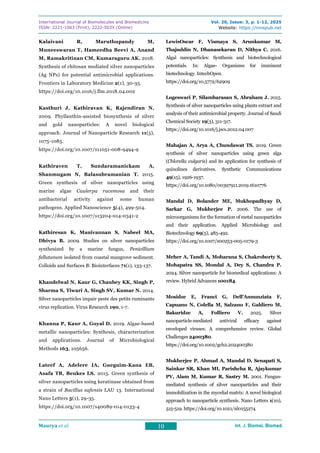 International Journal of Biomolecules and Biomedicine
ISSN: 2221-1063 (Print), 2222-503X (Online)
Vol. 20, Issue: 3, p. 1-12, 2025
Website: https://innspub.net
Maurya et al. 10 Int. J. Biomol. Biomed.
Int. J. Biomol. Biomed.
Int. J. Biomol. Biomed.
Int. J. Biomol. Biomed.
Kalaivani R, Maruthupandy M,
Muneeswaran T, Hameedha Beevi A, Anand
M, Ramakritinan CM, Kumaraguru AK. 2018.
Synthesis of chitosan mediated silver nanoparticles
(Ag NPs) for potential antimicrobial applications.
Frontiers in Laboratory Medicine 2(1), 30-35.
https://doi.org/10.1016/j.flm.2018.04.002
Kasthuri J, Kathiravan K, Rajendiran N.
2009. Phyllanthin-assisted biosynthesis of silver
and gold nanoparticles: A novel biological
approach. Journal of Nanoparticle Research 11(5),
1075-1085.
https://doi.org/10.1007/s11051-008-9494-9
Kathiraven T, Sundaramanickam A,
Shanmugam N, Balasubramanian T. 2015.
Green synthesis of silver nanoparticles using
marine algae Caulerpa racemosa and their
antibacterial activity against some human
pathogens. Applied Nanoscience 5(4), 499-504.
https://doi.org/10.1007/s13204-014-0341-2
Kathiresan K, Manivannan S, Nabeel MA,
Dhivya B. 2009. Studies on silver nanoparticles
synthesized by a marine fungus, Penicillium
fellutanum isolated from coastal mangrove sediment.
Colloids and Surfaces B: Biointerfaces 71(1), 133-137.
Khandelwal N, Kaur G, Chaubey KK, Singh P,
Sharma S, Tiwari A, Singh SV, Kumar N. 2014.
Silver nanoparticles impair peste des petits ruminants
virus replication. Virus Research 190, 1-7.
Khanna P, Kaur A, Goyal D. 2019. Algae-based
metallic nanoparticles: Synthesis, characterization
and applications. Journal of Microbiological
Methods 163, 105656.
Lateef A, Adelere IA, Gueguim-Kana EB,
Asafa TB, Beukes LS. 2015. Green synthesis of
silver nanoparticles using keratinase obtained from
a strain of Bacillus safensis LAU 13. International
Nano Letters 5(1), 29-35.
https://doi.org/10.1007/s40089-014-0133-4
LewisOscar F, Vismaya S, Arunkumar M,
Thajuddin N, Dhanasekaran D, Nithya C. 2016.
Algal nanoparticles: Synthesis and biotechnological
potentials. In: Algae- Organisms for imminent
biotechnology. IntechOpen.
https://doi.org/10.5772/62909
Logeswari P, Silambarasan S, Abraham J. 2015.
Synthesis of silver nanoparticles using plants extract and
analysis of their antimicrobial property. Journal of Saudi
Chemical Society 19(3), 311-317.
https://doi.org/10.1016/j.jscs.2012.04.007
Mahajan A, Arya A, Chundawat TS. 2019. Green
synthesis of silver nanoparticles using green alga
(Chlorella vulgaris) and its application for synthesis of
quinolines derivatives. Synthetic Communications
49(15), 1926-1937.
https://doi.org/10.1080/00397911.2019.1610776
Mandal D, Bolander ME, Mukhopadhyay D,
Sarkar G, Mukherjee P. 2006. The use of
microorganisms for the formation of metal nanoparticles
and their application. Applied Microbiology and
Biotechnology 69(5), 485-492.
https://doi.org/10.1007/s00253-005-0179-3
Meher A, Tandi A, Moharana S, Chakroborty S,
Mohapatra SS, Mondal A, Dey S, Chandra P.
2024. Silver nanoparticle for biomedical applications: A
review. Hybrid Advances 100184.
Mosidze E, Franci G, Dell’Annunziata F,
Capuano N, Colella M, Salzano F, Galdiero M,
Bakuridze A, Folliero V. 2025. Silver
nanoparticle‐mediated antiviral efficacy against
enveloped viruses: A comprehensive review. Global
Challenges 2400380.
https://doi.org/10.1002/gch2.202400380
Mukherjee P, Ahmad A, Mandal D, Senapati S,
Sainkar SR, Khan MI, Parishcha R, Ajaykumar
PV, Alam M, Kumar R, Sastry M. 2001. Fungus-
mediated synthesis of silver nanoparticles and their
immobilization in the mycelial matrix: A novel biological
approach to nanoparticle synthesis. Nano Letters 1(10),
515-519. https://doi.org/10.1021/nl0155274
 